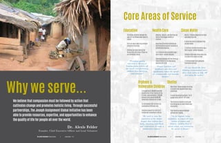 Why we serve...
Core Areas of Service
We believe that compassion must be followed by action that
cultivates change and promotes holistic living. Through successful
partnerships, The Joseph Assignment Global Initiative has been
able to provide resources, expertise, and opportunities to enhance
the quality of life for people all over the world.
Dr. Alexis Felder
Founder, Chief Executive Officer and Lead Volunteer
Education
134 million children between the
ages of 7 an 18 have never been to
school.
Girls are more likely to go without
schooling than boys.
Children are more likely to be
forced into child labor if they are
not attending school.
“Providing quality
education is the key to
keeping young women off
the streets and preventing
children from becoming
child laborers.”
“We work to raise the
awareness of the drastic
despair that orphans face
daily, educating individuals
and corporations to make a
collaborative impact.”
“As we improve living
conditions, we reduce the time
burden of women and
children, enabling them to
attend school. and minimizing
the spread of disease.”
Health Care
Measles, malaria, and diarrhea are
three of the biggest killers of
children.
More than 30 million children are
not immunized against treatable or
preventable diseases.
1 in 4 children who die before age 5
die of water-related diseases.
Diarrheal diseases kill five times as
many children in the developing
world as HIV/AIDS.
“Proper nutrition and
healthcare save lives and
significantly reduce the spread
of communicable and treatable
diseases.”
“No one should die from
drinking contaminated water
when clean water is only 100
feet below the surface”
Clean Water
Nearly 1.1 billion people do not have
safe water to drink.
A child dies every 15 seconds from
unclean water.
2.3 million children die before age 5
due to water-related diseases.
Children often walk miles every day
to collect dirty water to drink.
2.6 billion people lack adequate
sanitation services.
Orphans &
Vulnerable Children
A staggering 53,100,000 orphaned
children live in Sub-Sahara Africa.
In India, approximately 12,400,000
orphans and almost 40,000,000
vulnerable children are in need.
An estimated 6,000 children are
orphaned by AIDS every day.
Children account for half of all
civilian war casualties in Africa.
Shelter
More than 1 billion people are living
in unsafe and impoverished living
conditions.
In most housing structures, 5 to 12
people share one 10’ x 10’ room.
The structural quality is very poor
and dangerous in most thatch and
clay homes.
Poor housing means diseases
spread more rapidly.
THE JOSEPH ASSIGNMENT Global Initiative Annual Report P. 11|THE JOSEPH ASSIGNMENT Global Initiative Annual Report P. 10|
 