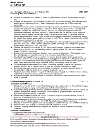 AMBER NELSON
(612)298-0945
Atlas Management Group, Inc. New Brighton, MN 2005 - 2011
Community Association Manager
 Manager all operations for a portfolio of community Associations , serviced 8 communities with 800+
units
 Oversaw the development and homeowner transition of 4 communities including 66 unit Luxury Condo
building along the Mississippi river, 2 urban mixed use condo complex and a 166 unit planned
community.
 As HOA Community Leader, was instrumental in guiding an upscale condominium Association client to
a successful conclusion in long, complex construction defect litigation between the Association and
developer. Oversaw the construction project of 950,000. The scope of the project included the
replacement of windows and repair of the bricks under the windows that was causing the differential
movement and not allowing the windows to open; The waterproofing repair of the garage leak that
allowed water to be better drained on the exterior of the building and to alleviate trapped water against
the outside of the parking garage wall and the repair of the EIFS that trapped moisture behind the highly
water resistant material with no way out.
 Created a Facilities management system for each Association that included maintaining Common Areas
pool, spa, restaurants, ponds, water run off systems, parks, swimming pools, underground garages,
private streets, Association suites, party rooms,
 Oversaw the bidding and contracting process for capital improvement project including landscaping,
water inflation from deck not being installed correctly, blacktop project, $315,000 build up roofing
project, 78,000 brick re-pointing,
 Created and implemented a disaster plan for a condo complex in a flood plan. This included a semi
flood proof garage and evaluation process of all cars during a yearly flood warning.
 Revitalized two underperforming Association communities through creative thinking, aggressive
expenditure analysis, and careful budget planning and aggressive collections on delinquent accounts.
 Ensured Association financial reports were properly prepared and worked with Board to prepare the
yearly capital and operational budget, cash flow analysis, and manage community funds
 Conducted Monthly Board meeting and Annual Community meetings to ensure the Community
operated smoothly and in compliance with all rules and regulations by governing bodies
 Supervised collections, provided recommendations on delinquent accounts, approved Notice of
Release of Lien Affidavits, and reviewed requests for payment plans
 Reviewed architectural alteration requests from homeowners, managed Association insurance policies,
and served as the primary contact for the attorney on legal matters
 Analyzed advantages and disadvantages of alternative solutions and made recommendations to the
Board of Directors
Globe Property Management · Roseville, MN 2003 - 2005
Onsite Community Manager
 Managed a community of 250 rental units and coordinated the responsibilities of the assistant manager,
leasing agents, housekeeping and maintenance staff. Directed a staff of 5
 Supervised building operations, including property maintenance, tenant relations/acquisition, renting the
property, emergencies involving the property, collecting rent, on going compliance for affordable
housing industry and arranging for evictions.
 Responsible to develop and execute monthly income and expense controls and ensure property is
producing full monthly potential net income.
 Executed operational procedures to ensure compliance to all regulations including prepare and deliver
accurate monthly reports required by the LIHTC, Tax Credit, Bond, and Home programs
 Ensured all staff members performance are in compliance with Fair Housing Laws and State Guidelines
 Responsible for office staffing and completion of staff performance reviews
 Developed ongoing tenant relationship program that decreased turnover and stabilized property
conditions.
Additional Contracted Work
Managed ChewsMewsAssociation 300units
StevenScottManagementCompassPointe 68unitLease up
LICENSE AND CERTIFICATES
ProfessionalCommunityAssociation ManagerDesignationfromCAIincludingCMCA andAMS
MN Real Estate Salesmanlicense
CertifiedRentalManagerDesignationfromMinnesotaHousingAssociation
MN Licensed“Neutral”Mediatortrainedwiththe Alternative Dispute Resolution
 