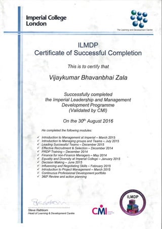 Imperial College
London
ILMDP
The Leaming and Development Centre
Certificate of Successful Completion
This is to certify that
Vijaykumar Bhavanbhai Zala
Successfully completed
the Imperial Leadership and Management
Development Programme
(Validated by CM/)
On the 3(jh August 2016
He completed the following modules:
./ Introduction to Management at Imperial - March 2015
./ Introduction to Managing groups and Teams""'.'; July 2015
./ Leading Successful Teams - December 2015
./ Effective Recruitment & Selection - December 2014
./ PROP Training- December 2014
./ Finance for non-Finance Managers - May 2014
./ Equality and Diversity at Imperial College - January 2015
./ Decision Making - June 2015
./ Influencing and Negotiating Skills - February 2015
./ Introduction to Project Management - March 2015
./ Continuous Professional Development portfolio
./ 360° Review and action planning
•CMSteve Rathbom
Head of Learning & Development Centre
 