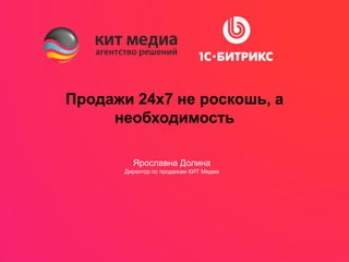 Продажи 24х7 не роскошь, а
необходимость
Ярославна Долина
Директор по продажам КИТ Медиа
 