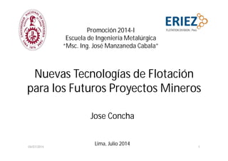 Nuevas Tecnologías de Flotación
para los Futuros Proyectos Mineros
Jose Concha
Lima, Julio 2014
Promoción 2014-I
Escuela de Ingeniería Metalúrgica
“Msc. Ing. José Manzaneda Cabala”
04/07/2014 1
 