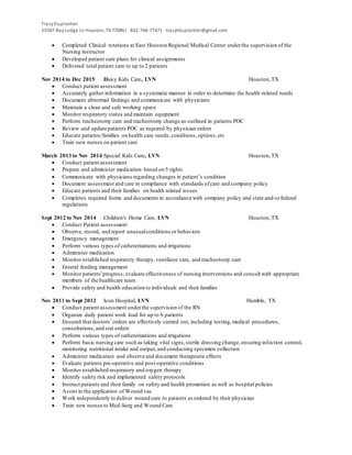 TracyDuplantier
15507 BayLodge Ln Houston, TX77086| 832-746-7747| tracytduplantier@gmail.com
 Completed Clinical rotations at East Houston Regional Medical Center underthe supervision of the
Nursing instructor
 Developed patient care plans for clinical assignments
 Delivered total patient care to up to 2 patients
Nov 2014 to Dec 2015 Daisy Kids Care, LVN Houston,TX
 Conduct patient assessment
 Accurately gather information in a systematic manner in order to determine the health-related needs
 Document abnormal findings and communicate with physicians
 Maintain a clean and safe working space
 Monitor respiratory status and maintain equipment
 Perform tracheotomy care and tracheotomy change as outlined in patients POC
 Review and update patients POC as required by physician orders
 Educate patients/families on health care needs,conditions,options,etc
 Train new nurses on patient care
March 2013 to Nov 2014 Special Kids Care, LVN Houston,TX
 Conduct patient assessment
 Prepare and administer medication based on 5 rights
 Communicate with physicians regarding changes in patient’s condition
 Document assessment and care in compliance with standards ofcare and company policy
 Educate patients and their families on health related issues
 Completes required forms and documents in accordance with company policy and state and/orfederal
regulations
Sept 2012 to Nov 2014 Children's Home Care, LVN Houston,TX
 Conduct Patient assessment
 Observe, record, and report unusualconditions or behaviors
 Emergency management
 Perform various types of catheterizations and irrigations
 Administer medication
 Monitor established respiratory therapy,ventilator care, and tracheotomy care
 Enteral feeding management
 Monitor patients'progress; evaluate effectiveness of nursing interventions and consult with appropriate
members of the healthcare team
 Provide safety and health education to individuals and their families
Nov 2011 to Sept 2012 Icon Hospital, LVN Humble, TX
 Conduct patient assessment underthe supervision of the RN
 Organize daily patient work load for up to 6 patients
 Ensured that doctors’ orders are effectively carried out, including testing,medical procedures,
consultations,and stat orders
 Perform various types of catheterizations and irrigations
 Perform basic nursing care such as taking vital signs,sterile dressing change,ensuring infection control,
monitoring nutritional intake and output,and conducting specimen collection
 Administer medication and observe and document therapeutic effects
 Evaluate patients pre-operative and post-operative conditions
 Monitor established respiratory and oxygen therapy
 Identify safety risk and implemented safety protocols
 Instruct patients and their family on safety and health promotion as well as hospital policies
 Assist in the application of Wound vac
 Work independently to deliver wound care to patients as ordered by their physician
 Train new nurses to Med-Surg and Wound Care
 