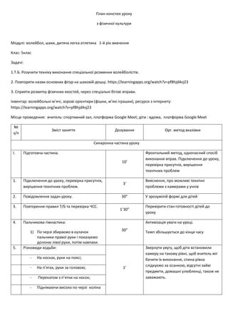 План-конспек уроку
з фізичної культури
Модулі: волейбол, шахи, дитяча легка атлетика 1-й рік вивчення
Клас: 5клас
Задачі:
1.Т.Б. Розучити техніку виконання спеціальної розминки волейболістів.
2. Повторити назви основних фігур на шаховій дошці. https://learningapps.org/watch?v=pf8hjd4vj23
3. Сприяти розвитку фізичних якостей, через спеціальні бігові вправи.
Інвентар: волейбольні м’ячі, зорові орієнтири (фішки, м’які іграшки), ресурси з інтернету:
https://learningapps.org/watch?v=pf8hjd4vj23
Місце проведення: вчитель: спортивний зал, платформа Google Meet; діти : вдома, платформа Google Meet
№
з/п
Зміст заняття Дозування Орг. метод вказівки
Синхронна частина уроку
І. Підготовча частина.
10’
Фронтальний метод, одночасний спосіб
виконання вправ. Підключення до уроку,
перевірка присутніх, вирішення
технічних проблем
1. Підключення до уроку, перевірка присутніх,
вирішення технічних проблем.
3’
Вияснення, про можливі технічні
проблеми з камерами у учнів
2. Повідомлення задач уроку. 30” У зрозумілій формі для дітей
3. Повторення правил Т/Б та перевірка ЧСС.
1’30”
Перевірити стан готовності дітей до
уроку
4. Пальчикова гімнастика:
1) По черзі збираємо в кулачок
пальчики правої руки і показуємо
долоню лівої руки, потім навпаки.
30”
Активізація уваги на уроці.
Темп збільшується до кінця часу
5. Різновиди ходьби:
1’
Звернути увугу, щоб діти встановили
камеру на такому рівні, щоб вчитель міг
бачити їх виконання, спина рівна
слідкуємо за осанкою, відсутні зайві
предмети, домашні улюбленці, також не
заважають.
- На носках, руки на поясі;
- На п’ятах, руки за головою;
- Перекатом з п’ятки на носок;
- Піднімаючи високо по черзі коліна
 