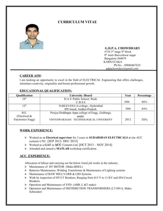 CURRICULUM VITAE
G.D.P.A. CHOWDHARY
#754 3rd
stage 4th
block
8th
main Basveshwar nagar
Bangalore-560079
KARNATAKA
Ph.No. - 09886867625
gdpachowdary@gmail.com
CAREER AIM:
I am seeking an opportunity to excel in the field of ELECTRICAL Engineering that offers challenges,
stimulates creativity, originality and boosts professional growth.
EDUCATIONAL QUALIFICATION:
WORK EXPERIENCE:
 Worked as an Electrical supervisor for 3 years in SUDARSHAN ELECTRCALS at site ACC
cements LTD. [SEP 2012- DEC 2015]
 Worked as a GAT in ACC Cements Ltd. [OCT 2013 – NOV 2014]
 Attended and earned a MATLAB workshop certification.
ACC EXPERIENCE:
Allocation of labour and carrying out the below listed job works in the industry.
 Maintenance of HT MOTOR (Make:BHEL)
 Batteries Maintenance, Welding Transformer & Maintenance of Lighting systems
 Maintenance of RAW MILL'S GRR & LRS Systems.
 Walk by inspection of HT/LT Breakers, Ranging from 415 V to 11 KV and SF6 Circuit
Breakers.
 Operation and Maintenance of VFD (ABB ,L &T make)
 Operation and Maintenance of DISTRIBUTION TRANSFORMERS (2.5 MVA, Make:
Schneider)
Qualification University /Board Year Percentage
10th
D.A.V Public School, Wadi.
C.B.S.E 2006 80%
12th
NARAYANA Jr.college , Hyderabad
IPE board, Andhra Pradesh 2008 84%
B.E.
(Electrical &
Electronics Engg)
Poojya Doddappa Appa college of Engg. ,Gulbarga,
under
VISVESWARAIAH TECHNOLOGICAL UNIVERSITY 2012 70%
 