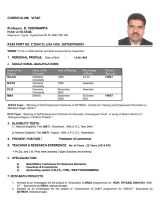 CURRICULUM VITAE
Professor. D. CHENNAPPA
H.no: 2-19-78/46
Kalyanpuri, Uppal, Hyderabad-39, M: 9440 360 149
PASS PORT NO: Z 2936123, USA VISA: 20072697950003
VISION: To be a noble teacher and best social science researcher.
1. PERSONAL PROFILE: Date of Birth : 15.09.1965
2. EDUCATIONAL QUALIFICATIONS:
Name of the
Degree
Name of the
University
Year of Passing Percentage
of Marks
Division
Secured
M.Com Osmania
University
1989 61.00 FIRST
M.Phil Osmania
University
1996 Awarded
Ph.D Osmania
University
November
2002
Awarded
MBA IGNOU December
2009
B Grade/
62%
FIRST
M.Phil Topic : “Working of Self Employment Schemes of SETMAH - Society for Training and Employment Promotion in
Mahabub Nagar district.”
Ph.D Topic: “Working of Self Employment Schemes for Educated Unemployed Youth - A study of Select districts of
Telangana Region in Andhra Pradesh.”
3. ELIGIBILITY TESTS:
1. National Eligibility Test (NET) - December, 1996,U G C, New Delhi.
2. National Eligibility Test (NET)- August, 1996, A P C S C, Hyderabad.
4. PRESENT POSITION : Professor of Commerce
5. TEACHING & RESEARCH EXPERIENCE: No. of Years : 22 Years (UG & PG)
4 Ph.Ds, and 3 M. Phils were awarded ( Eight Scholars are working)
6. SPECIALISATION:
a) Quantitative Techniques for Business Decisions
b) Insurance & E-commerce
c) Accounting system (TALLY), HTML, WEB PROGRAMMING
7. RESEARCH PROJECTS:
1. Worked as an Investigator for the project of “Evaluation of DRDA programmes for IRDP, TRYSEM, DWACRA 1996-
97” - Sponsored by DRDA, Mahabubnagar.
2. Worked as an Investigator for the project of “Assessment of CMEY programme for 1996-97.” Sponsored by
SETMAH, Mahabubnagar.
 