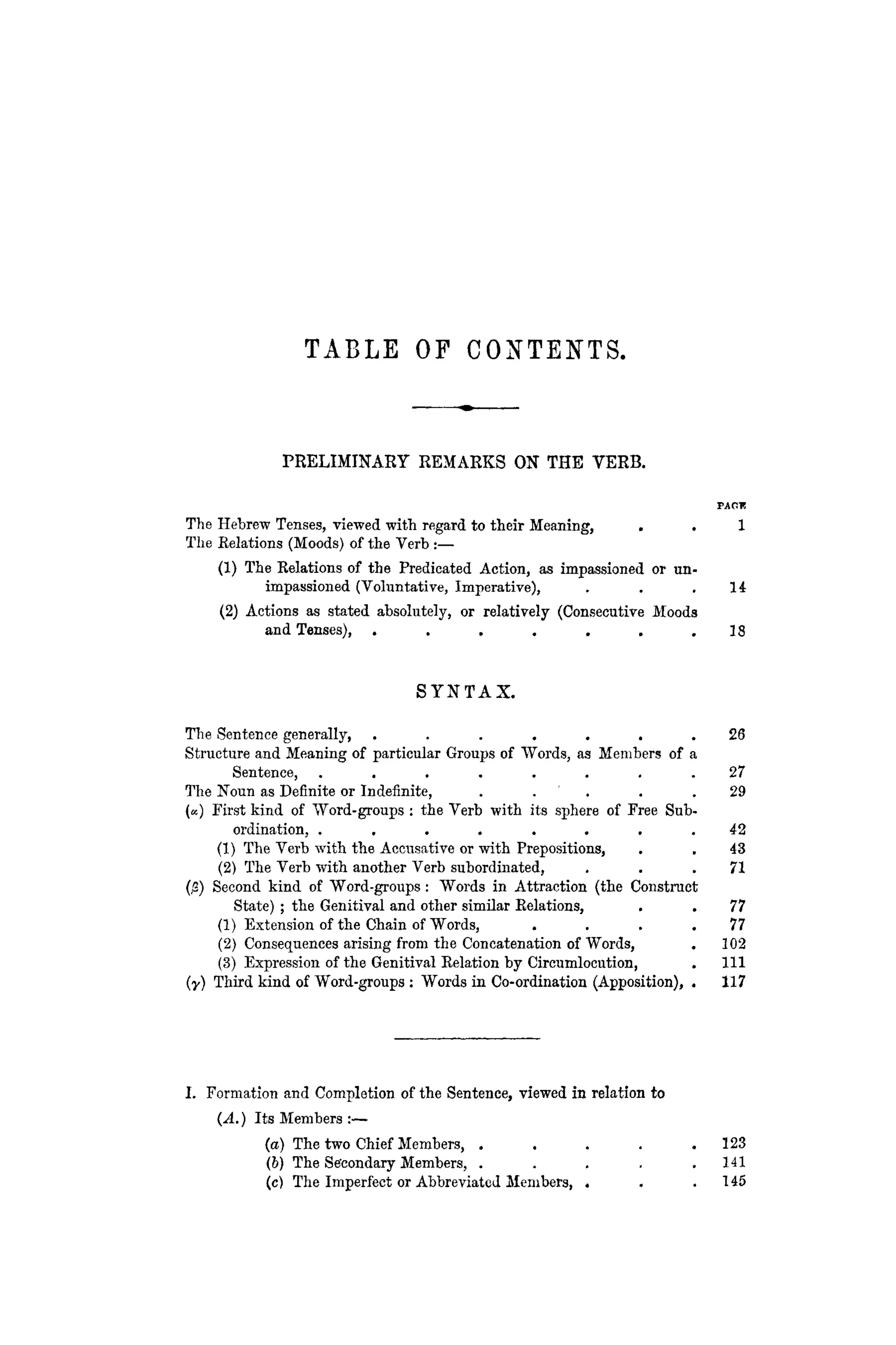 T A B L E OF CONTENTS.
PRELIMINARY REMARKS ON THE VERB.
The Hebrew Tenses, viewed with regard to their Meaning, . . 1
Tlie Relations (Moods) of the Verb :—
(1) The Relations of the Predicated Action, as impassioned or un-
impassioned (Voluntative, Imperative), . . . 1 4
(2) Actions as stated absolutely, or relatively (Consecutive Moods
and Tenses), . . . . . . . 18
S Y N T A X .
The Sentence generally, . . . . . . . 26
Structure and Meaning of particular Groups of Words, as Members of a
Sentence, . . . . . . . . 27
The Noun as Definite or Indefinite, . . . . . 2 9
(«) First kind of Word-groups : the Verb with its sphere of Free Sub-
ordination, . . . . . . . . 42
(1) The Verb with the Accusative or with Prepositions, . . 43
(2) The Verb with another Verb subordinated, . . . 7 1
(;3) Second kind of "Word-groups: Words in Attraction (the Construct
State) ; the Genitival and other similar Eelations, . . 77
(1) Extension of the Chain of Words, . . . . 7 7
(2) Consequences arising from the Concatenation of Words, . 102
(3) Expression of the Genitival Relation by Circumlocution, . I l l
(y) Third kind of Word-groups : Words in Co-ordination (Apposition), . 117
I. Formation and Completion of the Sentence, viewed in relation to
(A.) Its Members :—
(a) The two Chief Members, . . . . . 1 2 3
(b) The Secondary Members, . . . . . 1 4 1
(c) The Imperfect or Abbreviated Members, . . . 1 4 5
 