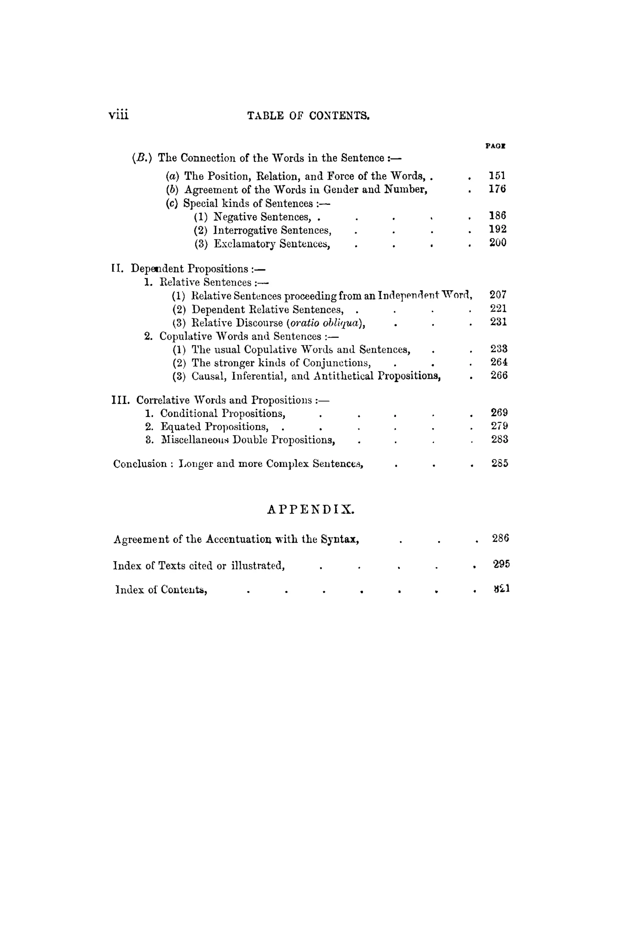 viii TABLE OF CONTENTS.
P A O !
(B.) The Connection of the Words in the Sentence :—
(а) The Position, Relation, and Force of the "Words, . . 1 5 1
(б) Agreement of the "Words in Gender and Number, . 176
(c) Special kinds of Sentences :—
(1) Negative Sentences, . . . . . 186
(2) Interrogative Sentences, . . . . 192
(3) Exclamatory Sentences, . . . . 200
II. Dependent Propositions :—
1. Relative Sentences :—-
(1) Relative Sentences proceeding from an Independent "Word, 207
(2) Dependent Relative Sentences, . . . . 221
(3) Relative Discourse (oratio obliqua), . . . 231
2. Copulative "Words and Sentences :—
(1) The usual Copulative "Words and Sentences, . . 233
(2) The stronger kinds of Conjunctions, . . . 264
(3) Causal, Inferential, and Antithetical Propositions, . 266
III. Correlative Words and Propositions :—
1. Conditional Propositions, . . . . . 269
2. Equated Propositions, . . . . . . 2 7 9
3. Miscellaneous Double Propositions, . . . . 283
Conclusion : Longer and more Complex Sentences, . . . 285
A P P E N D I X .
Agreement of the Accentuation with the Syntax, . . . 286
Index of Texts cited or illustrated, . . . . . 295
Index of Contents, . . . . . . . 821
 