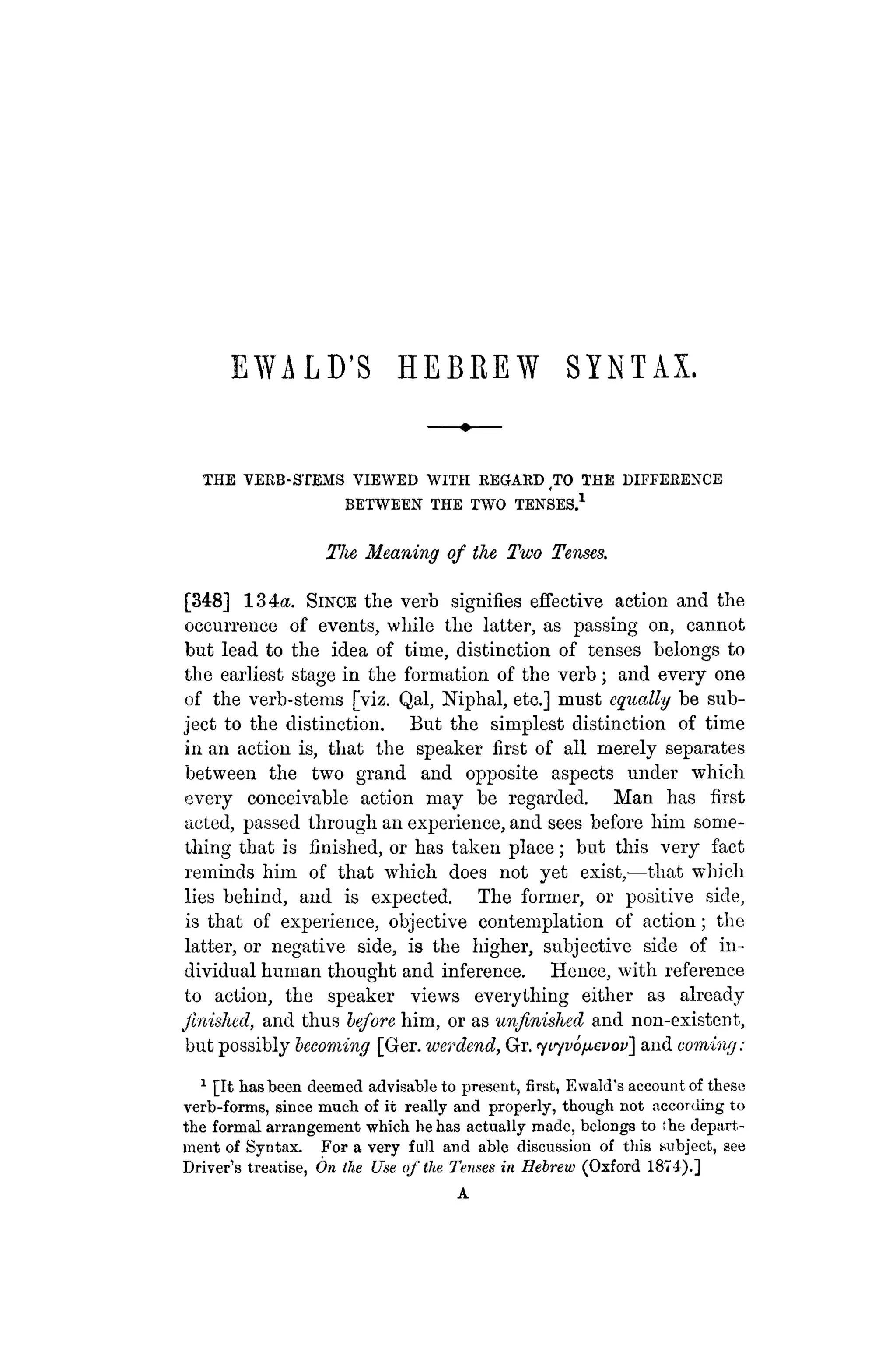 EWALD'S H E B R E W SYNTAX.
THE VERB-STEMS VIEWED WITH REGARD TO THE DIFFERENCE
BETWEEN THE TWO TENSES.1
The Meaning of the Two Tenses.
[348] 134A. SINCE the verb signifies effective action and the
occurrence of events, while the latter, as passing on, cannot
but lead to the idea of time, distinction of tenses belongs to
the earliest stage in the formation of the verb; and every one
of the verb-stems [viz. Qal, Niphal, etc.] must equally be sub-
ject to the distinction. But the simplest distinction of time
in an action is, that the speaker first of all merely separates
between the two grand and opposite aspects under which
every conceivable action may be regarded. Man has first
acted, passed through an experience, and sees before him some-
thing that is finished, or has taken place; but this very fact
reminds him of that which does not yet exist,—that which
lies behind, and is expected. The former, or positive side,
is that of experience, objective contemplation of action; the
latter, or negative side, is the higher, subjective side of in-
dividual human thought and inference. Hence, with reference
to action, the speaker views everything either as already
finished, and thus before him, or as unfinished and non-existent,
but possibly becoming [Ger. werdend, Gr. <yi<yvo(ievov~ and corning:
1
[It has been deemed advisable to present, first, Ewald's account of these
verb-forms, since much of it really and properly, though not according to
the formal arrangement which he has actually made, belongs to ¡he depart-
ment of Syntax. For a very fall and able discussion of this subject, see
Driver's treatise, On the Use of the Tenses in Hebrew (Oxford 1874).]
A
 