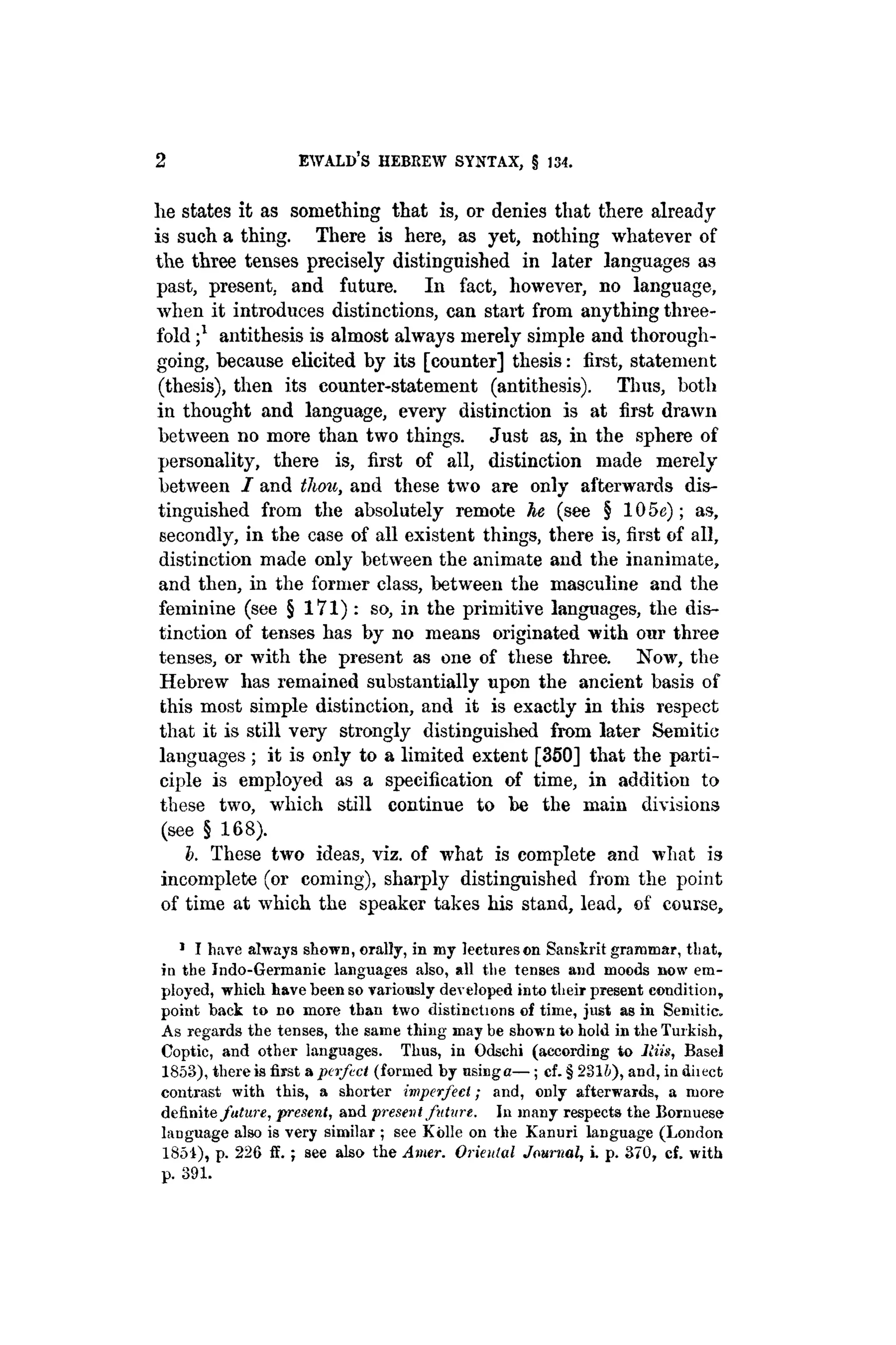 2 EWALD'S HEBREW SYNTAX, § 134.
he states it as something that is, or denies that there already
is such a thing. There is here, as yet, nothing whatever of
the three tenses precisely distinguished in later languages as
past, present, and future. In fact, however, no language,
when it introduces distinctions, can start from anything three-
fold j1
antithesis is almost always merely simple and thorough-
going, because elicited by its [counter] thesis: first, statement
(thesis), then its counter-statement (antithesis). Thus, both
in thought and language, every distinction is at first drawn
between no more than two things. Just as, in the sphere of
personality, there is, first of all, distinction made merely
between I and thou, and these two are only afterwards dis-
tinguished from the absolutely remote he (see § 105c); as,
secondly, in the case of all existent things, there is, first of all,
distinction made only between the animate and the inanimate,
and then, in the former class, between the masculine and the
feminine (see § 171) : so, in the primitive languages, the dis-
tinction of tenses has by no means originated with our three
tenses, or with the present as one of these three. Now, the
Hebrew has remained substantially upon the ancient basis of
this most simple distinction, and it is exactly in this respect
that it is still very strongly distinguished from later Semitic
languages ; it is only to a limited extent [350] that the parti-
ciple is employed as a specification of time, in addition to
these two, which still continue to be the main divisions
(see § 168).
b. These two ideas, viz. of what is complete and what is
incomplete (or coming), sharply distinguished from the point
of time at which the speaker takes his stand, lead, of course,
1
I have always shown, orally, in my lectures on Sanskrit grammar, that,
in the Indo-Germanic languages also, all the tenses and moods now em-
ployed, which have been so variously developed into their present condition,
point back to no more than two distinctions of time, just as in Semitic.
As regards the tenses, the same thing may be shown to hold in the Turkish,
Coptic, and other languages. Thus, in Odschi (according to Jim, Basel
1853), there is first a perfect (formed by usinga— ; cf. § 2816), and, in diiect
contrast with this, a shorter imperfect; and, only afterwards, a more
definite future, present, and present future. In many respects the Bornuese
language also is very similar ; see Kolle on the Kanuri language (London
1851), p. 226 if. ; see also the Amer. Oriental Journal, i. p. 370, cf. with
p. 391.
 