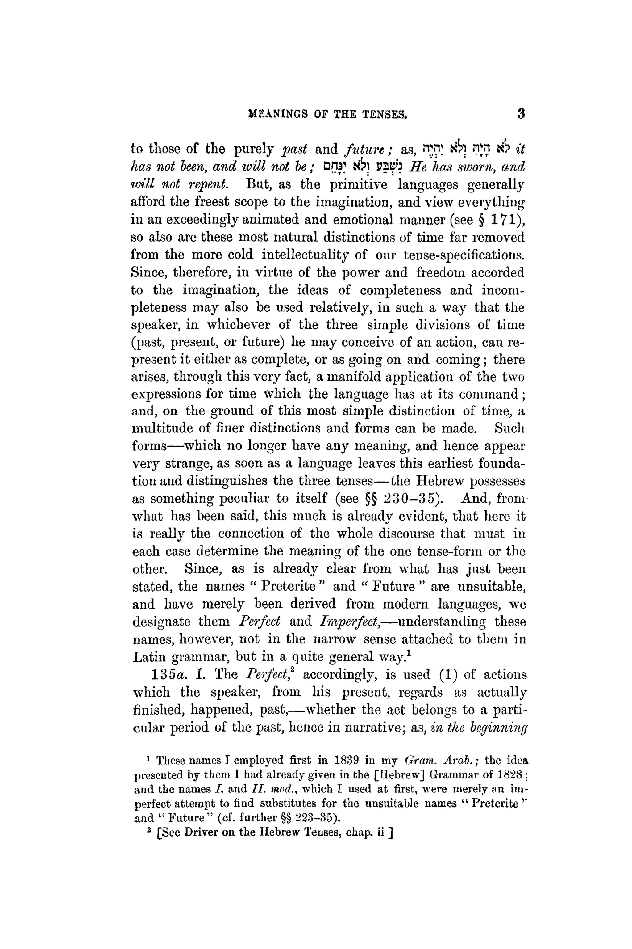 MEANINGS OF THE TENSES. 3
to those of the purely past and future; as, 'Tn* njn n? it
has not been, and will not be; DW etSn JJ3E0 He has sworn, and
will not repent. But, as the primitive languages generally
afford the freest scope to the imagination, and view everything
in an exceedingly animated and emotional manner (see § 171),
so also are these most natural distinctions of time far removed
from the more cold intellectuality of our tense-specifications.
Since, therefore, in virtue of the power and freedom accorded
to the imagination, the ideas of completeness and incom-
pleteness may also be used relatively, in such a way that the
speaker, in whichever of the three simple divisions of time
(past, present, or future) he may conceive of an action, can re-
present it either as complete, or as going on and coming; there
arises, through this very fact, a manifold application of the two
expressions for time which the language has at its command;
and, on the ground of this most simple distinction of time, a
multitude of finer distinctions and forms can be made. Such
forms—which no longer have any meaning, and hence appear
very strange, as soon as a language leaves this earliest founda-
tion and distinguishes the three tenses—the Hebrew possesses
as something peculiar to itself (see §§ 230-35). And, from
what has been said, this much is already evident, that here it
is really the connection of the whole discourse that must in
each case determine the meaning of the one tense-form or the
other. Since, as is already clear from what has just been
stated, the names " Preterite " and " Future " are unsuitable,
and have merely been derived from modern languages, we
designate them Perfect and Imperfect,—understanding these
names, however, not in the narrow sense attached to them in
Latin grammar, but in a quite general way.1
135«. I. The Perfect,2
accordingly, is used (1) of actions
which the speaker, from his present, regards as actually
finished, happened, past,—whether the act belongs to a parti-
cular period of the past, hence in narrative; as, in the beginning
1
These names I employed first in 1839 in my Gram. Arab.; the idea
presented by them I had already given in the [Hebrew] Grammar of 1828 :
and the names I. and II. mod., which I used at first, were merely an im-
perfect attempt to find substitutes for the unsuitable names " Preterite "
and " Future" (cf. further §§ 223-35).
2
[See Driver on the Hebrew Tenses, chap, ii ]
 