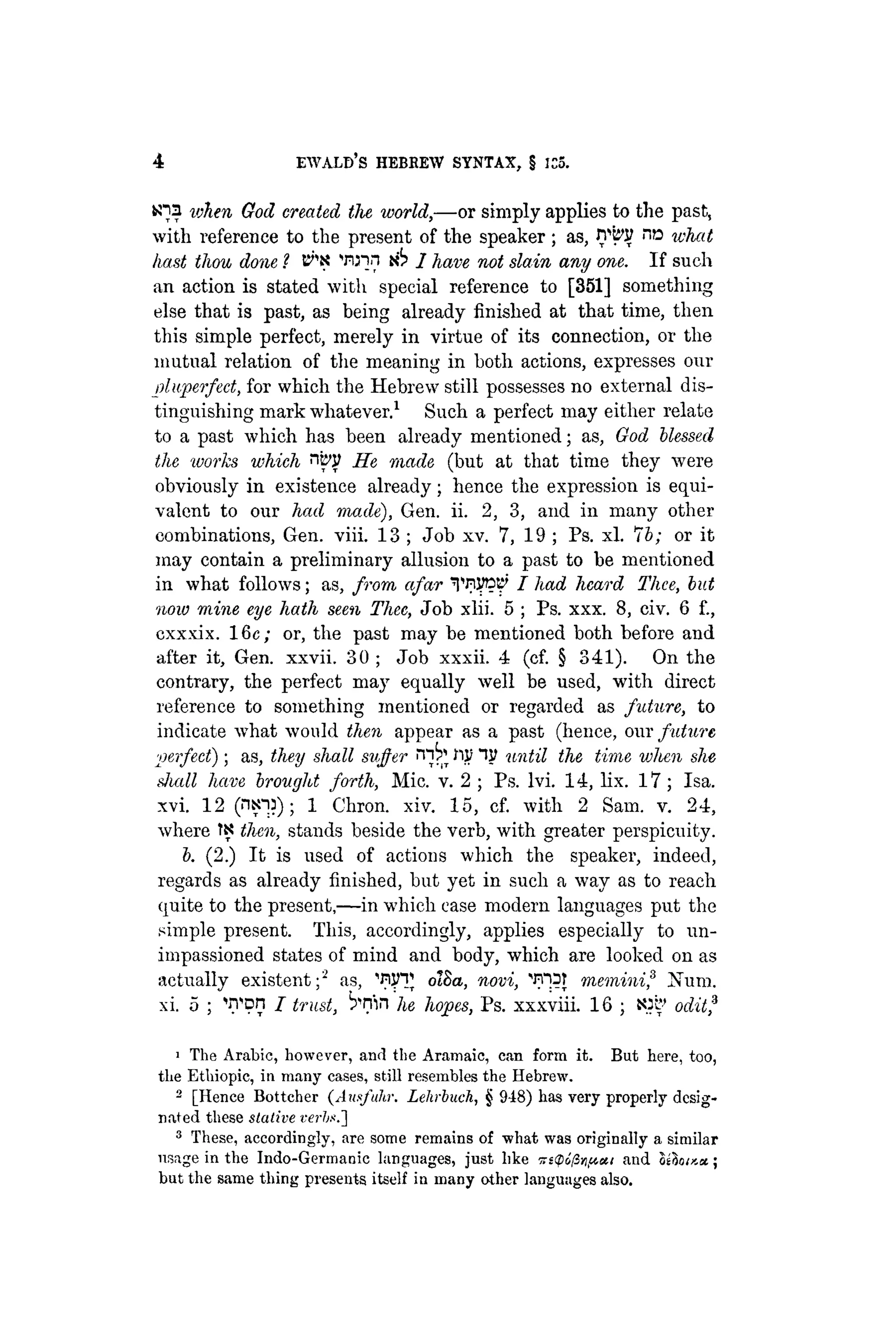 4 EWALB'S HEBREW SYNTAX, § ICS.
«na token God created the world,—or simply applies to the past,
with reference to the present of the speaker ; as, n w what
hast thou done ? B^K Win n^ J have not slain any one. If such
an action is stated with special reference to [351] something
else that is past, as being already finished at that time, then
this simple perfect, merely in virtue of its connection, or the
mutual relation of the meaning in both actions, expresses our
pluperfect, for which the Hebrew still possesses no external dis-
tinguishing mark whatever.1 Such a perfect may either relate
to a past which has been already mentioned; as, God blessed
the ivorks which nby He made (but at that time they were
obviously in existence already; hence the expression is equi-
valent to our had made), Gen. ii. 2, 3, and in many other
combinations, Gen. viii. 13 ; Job xv. 7, 19 ; Ps. xl. lb; or it
may contain a preliminary allusion to a past to he mentioned
in what follows; as, from afar TIW??' I had heard Thee, but
now mine eye hath seen Thee, Job xlii. 5 ; Ps. xxx. 8, civ. 6 f.,
exxxix. 16c; or, the past may be mentioned both before and
after it, Gen. xxvii. 30 ; Job xxxii. 4 (cf. § 341). On the
contrary, the perfect may equally well be used, with direct
reference to something mentioned or regarded as future, to
indicate what would then appear as a past (hence, our future
perfect); as, they shall suffer ¡Ti^fijtf"W until the time when she
shall have brought forth, Mic. v. 2 ; Ps. lvi. 14, lix. 17 ; Isa.
xvi. 12 (ntnj); 1 Chron. xiv. 15, cf. with 2 Sam. v. 24,
where Ti? then, stands beside the verb, with greater perspicuity.
b. (2.) It is used of actions which the speaker, indeed,
regards as already finished, but yet in such a way as to reach
quite to the present,—in which case modern languages put the
simple present. This, accordingly, applies especially to un-
impassioned states of mind and body, which are looked on as
actually existent;2 as, 'PIJHJ otSa, novi, 'FT^T meminif Num.
xi. 5 ; Won I trust, ^nin he hopes, Ps. xxxviii. 16 ; JOS' oditf
1 The Arabic, however, and the Aramaic, can form it. But here, too,
the Ethiopic, in many cases, still resembles the Hebrew.
2 [Hence Bottcher (Ausfuhr. Lehrbuch, § 948) has very properly desig-
nated these stalive vei-hs.-]
3 These, accordingly, are some remains of what was originally a similar
usage in the Indo-Germanic languages, just like xitpo/lvftui and oihix.a;
but the same thing presents itself in many other languages also.
 