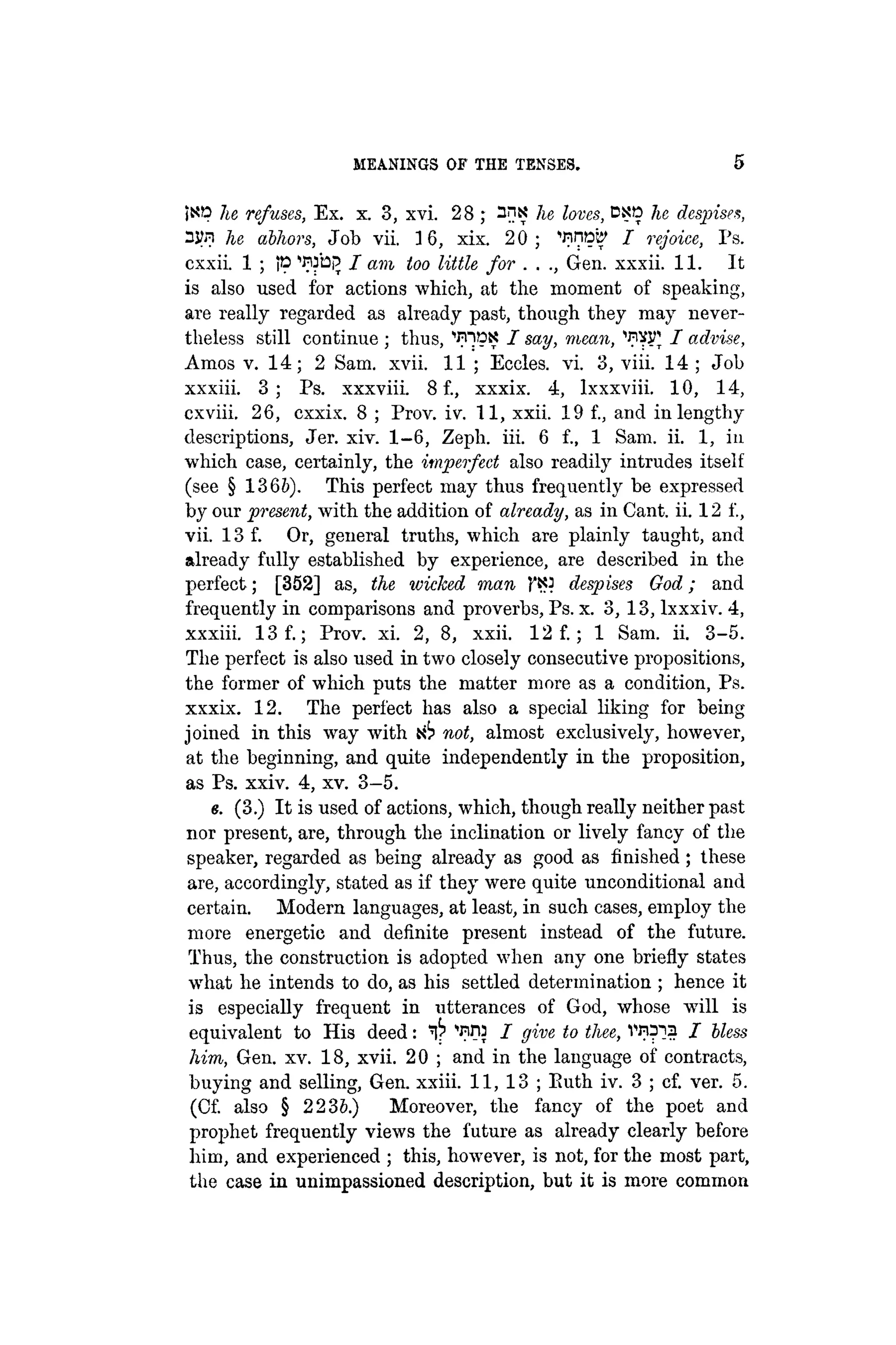 M
E
A
N
I
N
G
S OF THE TENSES. 5
¡sp he refuses, Ex. x. 3, xvi. 28 ; 3ns he loves, DXO he despises,
3JM he abhors, Job vii. 3 6, xix. 2 0 ; '•nnpe' I rejoice, Ps.
cxxii. 1 ; tp ^ b p / am too little for . . ., Gen. xxxii. 11. It
is also used for actions which, at the moment of speaking,
are really regarded as already past, though they may never-
theless still continue ; thus, ''IP?? I say, mean, WSJ I advise,
Amos v. 1 4 ; 2 Sam. xvii. 11 ; Eccles. vi. 3, viii. 14 ; Job
xxxiii. 3 ; Ps. xxxviii. 8 f., xxxix. 4, lxxxviii. 10, 14,
cxviii. 26, cxxix. 8 ; Prov. iv. 11, xxii. 19 f., and in lengthy
descriptions, Jer. xiv. 1-6, Zeph. iii. 6 f., 1 Sam. ii. 1, in
which case, certainly, the imperfect also readily intrudes itself
(see § 1366). This perfect may thus frequently be expressed
by our present, with the addition of already, as in Cant. ii. 12 f.,
vii. 13 f. Or, general truths, which are plainly taught, and
already fully established by experience, are described in the
perfect; [352] as, the wicked man despises God; and
frequently in comparisons and proverbs, Ps. x. 3,13, lxxxiv. 4,
xxxiii. 13 f.; Prov. xi. 2, 8, xxii. 12 f.; 1 Sam. ii. 3-5.
The perfect is also used in two closely consecutive propositions,
the former of which puts the matter more as a condition, Ps.
xxxix. 12. The perfect has also a special liking for being
joined in this way with not, almost exclusively, however,
at the beginning, and quite independently in the proposition,
as Ps. xxiv. 4, xv. 3—5.
e. (3.) It is used of actions, which, though really neither past
nor present, are, through the inclination or lively fancy of the
speaker, regarded as being already as good as finished ; these
are, accordingly, stated as if they were quite unconditional and
certain. Modern languages, at least, in such cases, employ the
more energetic and definite present instead of the future.
Thus, the construction is adopted when any one briefly states
what he intends to do, as his settled determination ; hence it
is especially frequent in utterances of God, whose will is
equivalent to His deed: ^ ^Dj J give to thee, vn^a J Uess
him, Gen. xv. 18, xvii. 20 ; and in the language of contracts,
buying and selling, Gen. xxiii. 11, 13 ; Euth iv. 3 ; cf. ver. 5.
(Cf. also § 2236.) Moreover, the fancy of the poet and
prophet frequently views the future as already clearly before
him, and experienced ; this, however, is not, for the most part,
the case in unimpassioned description, but it is more common
 