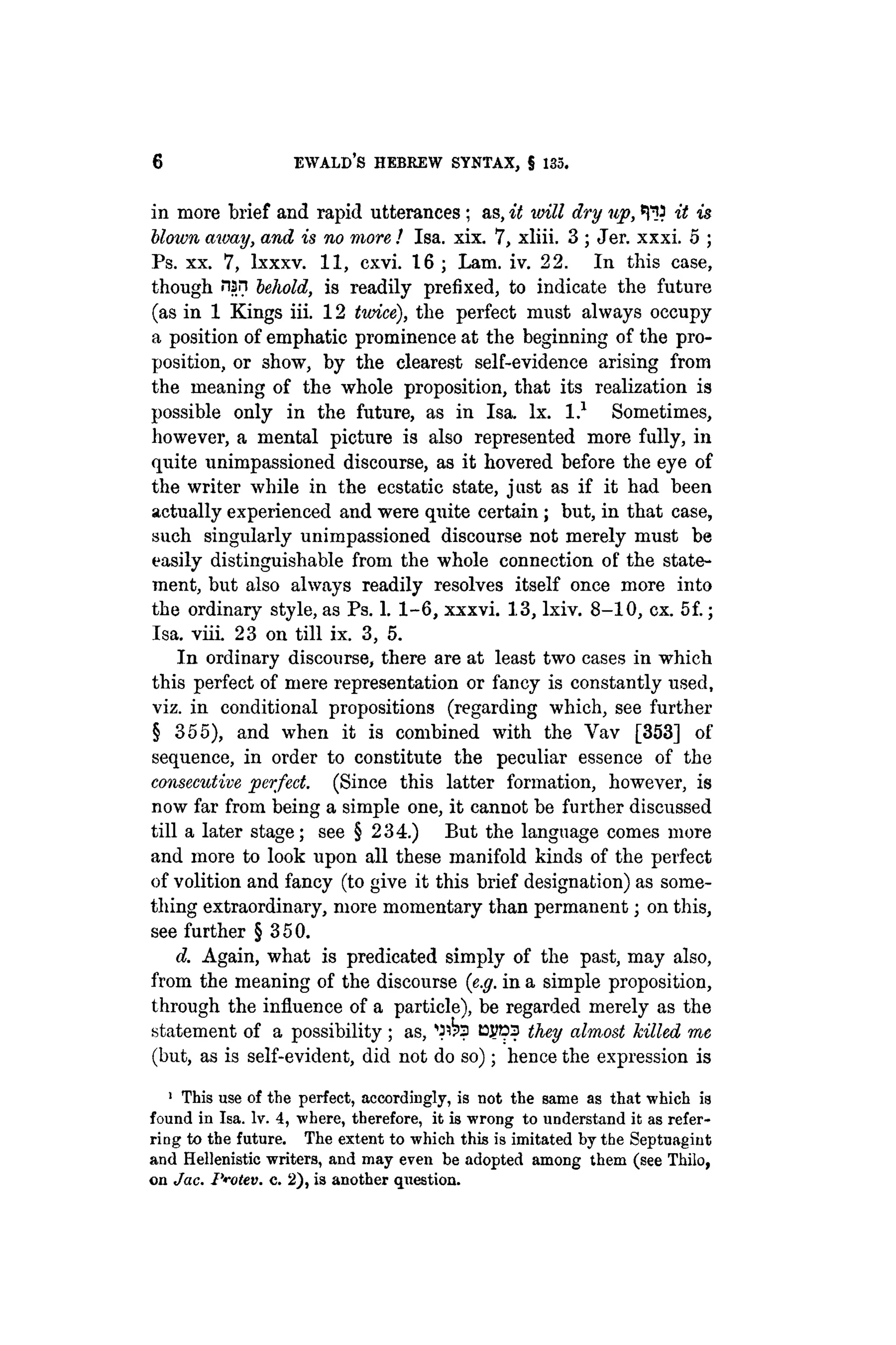 6 EWALD'S HEBREW SYNTAX, § 135.
in more brief and rapid utterances ; as, it will dry up, ^ J it is
blown away, and is no more ! Isa. xix. 7, xliii. 3 ; Jer. xxxi. 5 ;
Ps. xx. 7, lxxxv. 11, cxvi. 16 ; Lam. iv. 22. In this case,
though nsn behold, is readily prefixed, to indicate the future
(as in 1 Kings iii. 12 twice), the perfect must always occupy
a position of emphatic prominence at the beginning of the pro-
position, or show, by the clearest self-evidence arising from
the meaning of the whole proposition, that its realization is
possible only in the future, as in Isa. lx. I.1
Sometimes,
however, a mental picture is also represented more fully, in
quite unimpassioned discourse, as it hovered before the eye of
the writer while in the ecstatic state, just as if it had been
actually experienced and were quite certain; but, in that case,
such singularly unimpassioned discourse not merely must be
easily distinguishable from the whole connection of the state-
ment, but also always readily resolves itself once more into
the ordinary style, as Ps. 1. 1-6, xxxvi. 13, lxiv. 8-10, ex. 5f.;
Isa. viii. 23 on till ix. 3, 5.
In ordinary discourse, there are at least two cases in which
this perfect of mere representation or fancy is constantly used,
viz. in conditional propositions (regarding which, see further
§ 355), and when it is combined with the Yav [353] of
sequence, in order to constitute the peculiar essence of the
consecutive perfect. (Since this latter formation, however, is
now far from being a simple one, it cannot be further discussed
till a later stage; see § 234.) But the language comes more
and more to look upon all these manifold kinds of the perfect
of volition and fancy (to give it this brief designation) as some-
thing extraordinary, more momentary than permanent; on this,
see further § 3 5 0.
d. Again, what is predicated simply of the past, may also,
from the meaning of the discourse (e.g. in a simple proposition,
through the influence of a particle), be regarded merely as the
statement of a possibility ; as, DJJD3 they almost killed me
(but, as is self-evident, did not do so); hence the expression is
1
This use of the perfect, accordingly, is not the same as that which is
found in Isa. Iv. 4, where, therefore, it is wrong to understand it as refer-
ring to the future. The extent to which this is imitated by the Septuagiut
and Hellenistic writers, and may even be adopted among them (see Thilo,
on Jac. 1'i-otev. c. 2), is another question.
 
