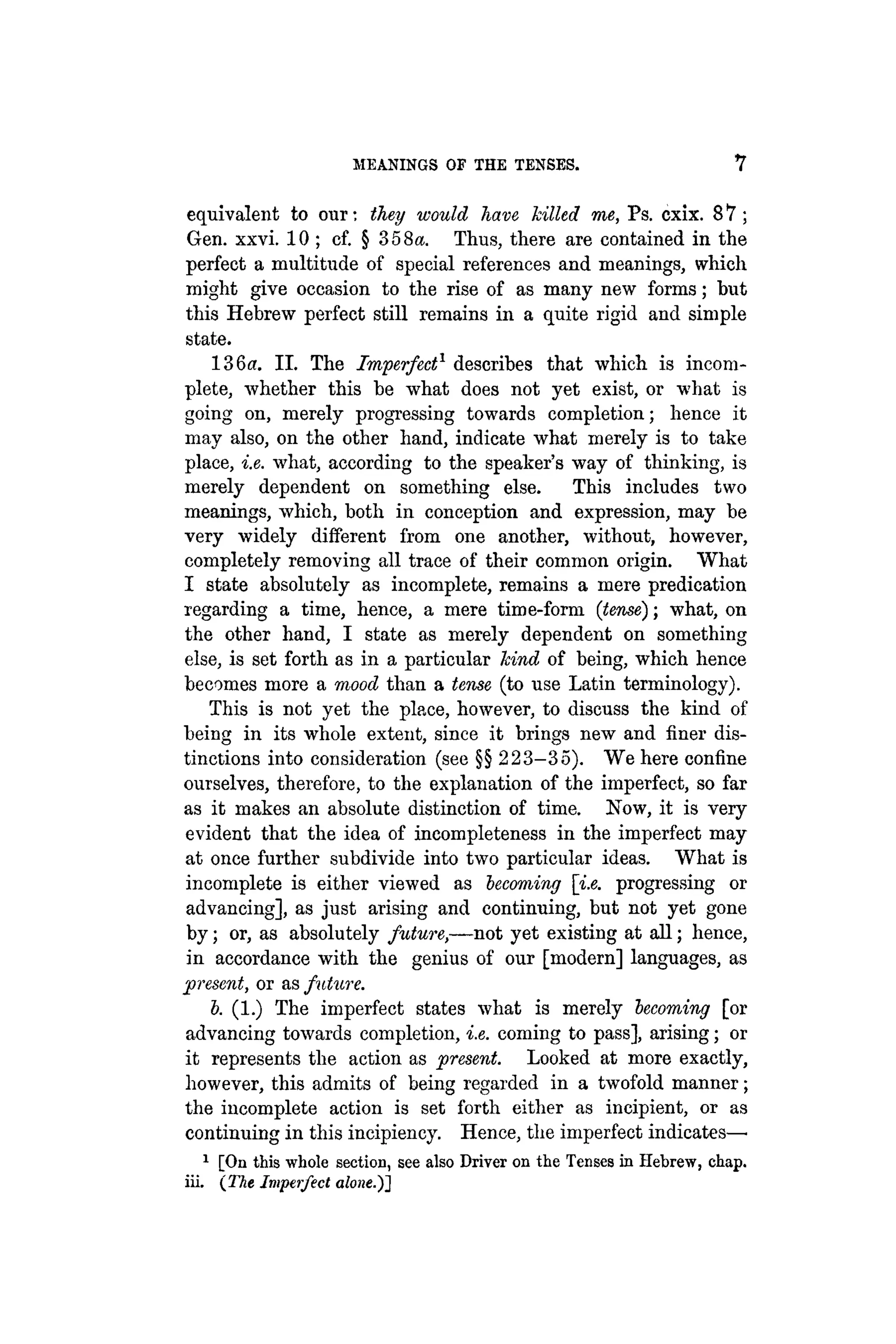 MEANINGS OF THE TENSES. Y
equivalent to our; they would have killed me, Ps. cxix. 8 7 ;
Gen. xxvi. 10 ; cf. § 358«. Thus, there are contained in the
perfect a multitude of special references and meanings, which
might give occasion to the rise of as many new forms; but
this Hebrew perfect still remains in a quite rigid and simple
state.
136«. II. The Imperfect1
describes that which is incom-
plete, whether this be what does not yet exist, or what is
going on, merely progressing towards completion; hence it
may also, on the other hand, indicate what merely is to take
place, i.e. what, according to the speaker's way of thinking, is
merely dependent on something else. This includes two
meanings, which, both in conception and expression, may be
very widely different from one another, without, however,
completely removing all trace of their common origin. What
I state absolutely as incomplete, remains a mere predication
regarding a time, hence, a mere time-form (term); what, on
the other hand, I state as merely dependent on something
else, is set forth as in a particular hind of being, which hence
becomes more a mood than a tense (to use Latin terminology).
This is not yet the place, however, to discuss the kind of
being in its whole extent, since it brings new and finer dis-
tinctions into consideration (see §§ 223-35). We here confine
ourselves, therefore, to the explanation of the imperfect, so far
as it makes an absolute distinction of time. Now, it is very
evident that the idea of incompleteness in the imperfect may
at once further subdivide into two particular ideas. What is
incomplete is either viewed as becoming [i.e. progressing or
advancing], as just arising and continuing, but not yet gone
by; or, as absolutely future,—not yet existing at all; hence,
in accordance with the genius of our [modern] languages, as
present, or a& future.
b. (1.) The imperfect states what is merely becoming [or
advancing towards completion, i.e. coming to pass], arising; or
it represents the action as present. Looked at more exactly,
however, this admits of being regarded in a twofold manner;
the incomplete action is set forth either as incipient, or as
continuing in this incipiency. Hence, the imperfect indicates—•
1
[On this whole section, see also Driver on the Tenses in Hebrew, chap,
iii. {The Imperfect alone.)]
 