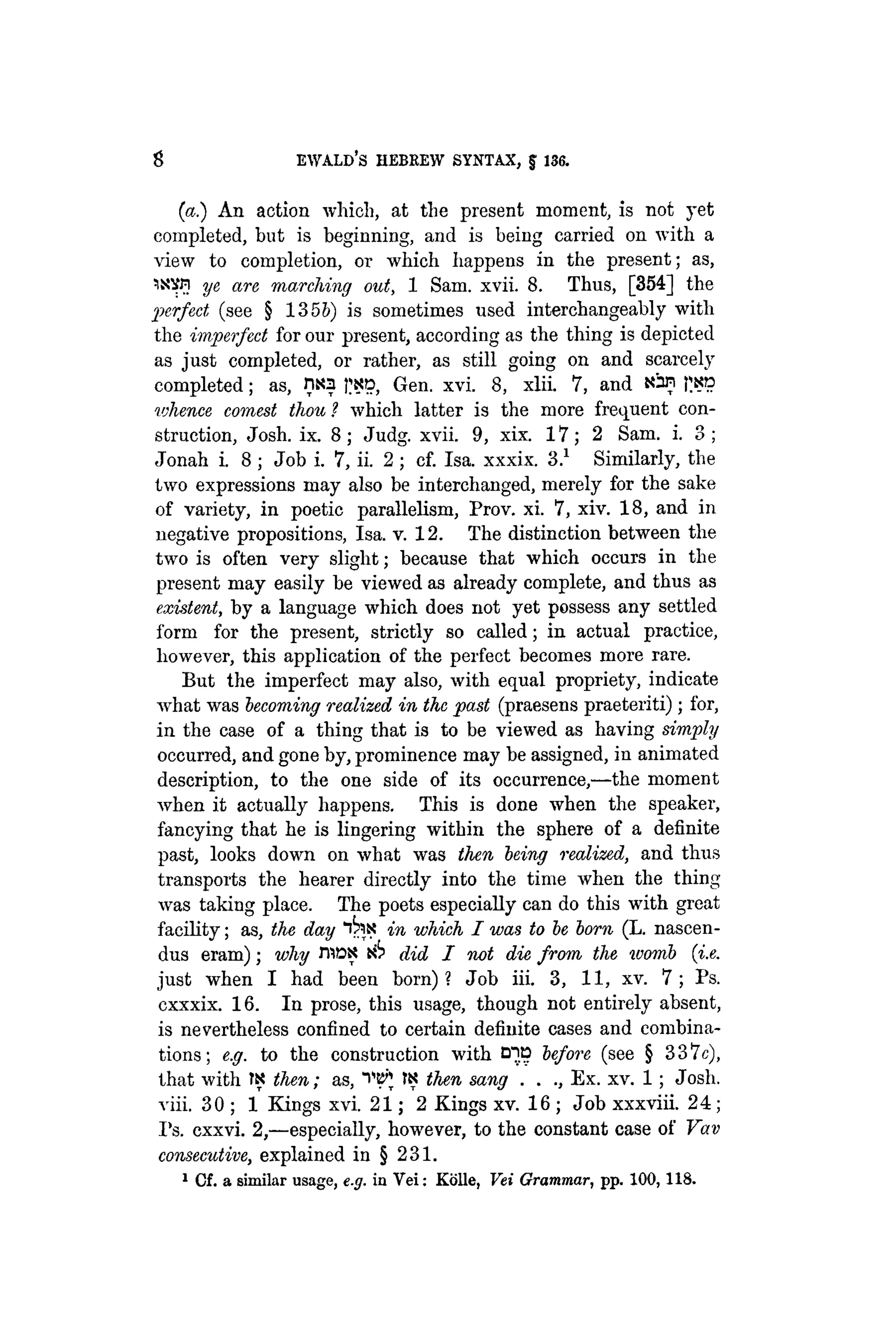 8 EWALD's HEBREW SYNTAX, J 136.
(a.) An action which, at the present moment, is not yet
completed, but is beginning, and is being carried on with a
view to completion, or which happens in the present; as,
1XVPI ye are marching out, 1 Sam. xvii. 8. Thus, [354] the
perfect (see § 135&) is sometimes used interchangeably with
the imperfect for our present, according as the thing is depicted
as just completed, or rather, as still going on and scarcely
completed; as, 0N3 J^D Gen. xvi. 8, xlii. 7, and Nan |;ks
whence comest thou ? which latter is the more frequent con-
struction, Josh. ix. 8; Judg. xvii. 9, xix. 17; 2 Sam. i. 3;
Jonah i. 8 ; Job i. 7, ii. 2 ; cf. Isa. xxxix. 3.1
Similarly, the
two expressions may also be interchanged, merely for the sake
of variety, in poetic parallelism, Prov. xi. 7, xiv. 18, and in
negative propositions, Isa. v. 12. The distinction between the
two is often very slight; because that which occurs in the
present may easily be viewed as already complete, and thus as
existent, by a language which does not yet possess any settled
form for the present, strictly so called; in actual practice,
however, this application of the perfect becomes more rare.
But the imperfect may also, with equal propriety, indicate
what was becoming realized in the past (praesens praeteriti); for,
in the case of a thing that is to be viewed as having simply
occurred, and gone by, prominence may be assigned, in animated
description, to the one side of its occurrence,—the moment
when it actually happens. This is done when the speaker,
fancying that he is lingering within the sphere of a definite
past, looks down on what was then being realized, and thus
transports the hearer directly into the time when the thing
was taking place. The poets especially can do this with great
facility; as, the day "tax in which I was to be born (L. nascen-
dus eram); why FPiDX did I not die from the womb {i.e.
just when I had been born)? Job iii. 3, 11, xv. 7 ; Ps.
cxxxix. 16. In prose, this usage, though not entirely absent,
is nevertheless confined to certain definite cases and combina-
tions; e.g. to the construction with before (see § 337c),
that with TS then; as, WJ fN then sang . . ., Ex. xv. 1; Josh.
viii. 30 ; 1 Kings xvi. 21; 2 Kings xv. 16 ; Job xxxviii. 24;
Ps. cxxvi. 2,—especially, however, to the constant case of Vav
consecutive, explained in § 231.
1
Cf. a similar usage, e.g. in Vei: Kolle, Vei Grammar, pp. 100, 118.
 