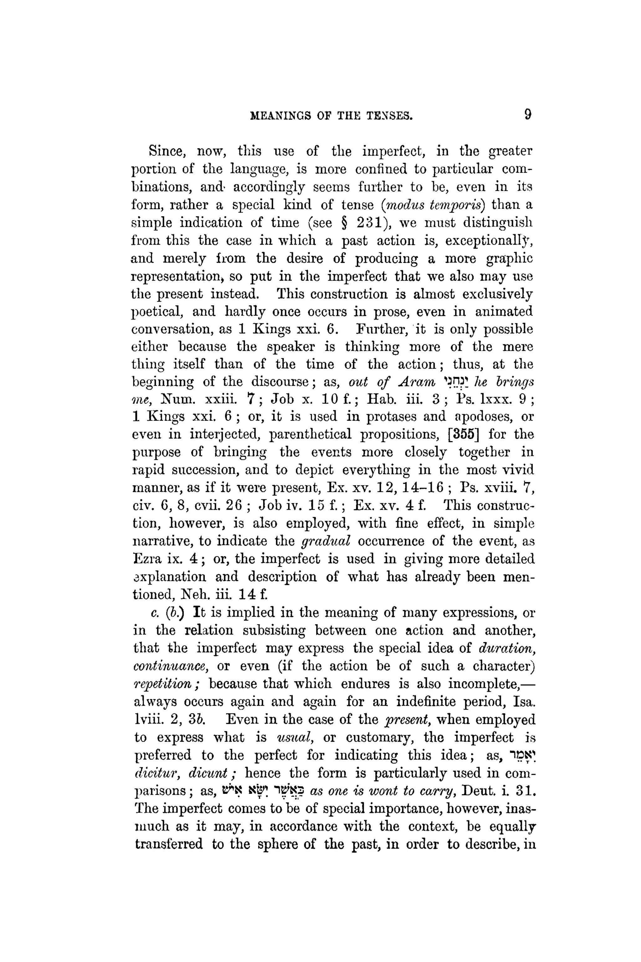 MEANINGS OF THE TENSES. 9
Since, now, this use of the imperfect, in the greater
portion of the language, is more confined to particular com-
binations, and' accordingly seems further to be, even in its
form, rather a special kind of tense (modus temporis) than a
simple indication of time (see § 231), we must distinguish
from this the case in which a past action is, exceptional!}',
and merely from the desire of producing a more graphic
representation» so put in the imperfect that we also may use
the present instead. This construction is almost exclusively
poetical, and hardly once occurs in prose, even in animated
conversation, as 1 Kings xxi. 6. Further, it is only possible
either because the speaker is thinking more of the mere
thing itself than of the time of the action; thus, at the
beginning of the discourse; as, out of Aram, 'OW he brings
me, Num. xxiii. 7 ; Job x. 10 f.; Hab. iii. 3 ; Ps. lxxx. 9 ;
1 Kings xxi. 6 ; or, it is used in protases and apodoses, or
even in interjected, parenthetical propositions, [355] for the
purpose of bringing the events more closely together in
rapid succession, and to depict everything in the most vivid
manner, as if it were present, Ex. xv. 12, 14-16 ; Ps. xviii. 7,
civ. 6, 8, cvii. 26 ; Job iv. 15 f.; Ex. xv. 4 f. This construc-
tion, however, is also employed, with fine effect, in simple
narrative, to indicate the gradual occurrence of the event, as
Ezra ix. 4 ; or, the imperfect is used in giving more detailed
axplanation and description of what has already been men-
tioned, Neh. iii. 14 f.
c. (6.) It is implied in the meaning of many expressions, or
in the relation subsisting between one action and another,
that the imperfect may express the special idea of duration,
continuance, or even (if the action be of such a character)
repetition; because that which endures is also incomplete,—
always occurs again and again for an indefinite period, Isa.
lviii. 2, 3b. Even in the case of the present, when employed
to express what is usual, or customary, the imperfect is
preferred to the perfect for indicating this idea; as, i c ^
dicitur, dicunt; hence the form is particularly used in com-
parisons ; as, as one is wont to carry, Deut. i. 31.
The imperfect comes to be of special importance, however, inas-
much as it may, in accordance with the context, be equally
transferred to the sphere of the past, in order to describe, in
 