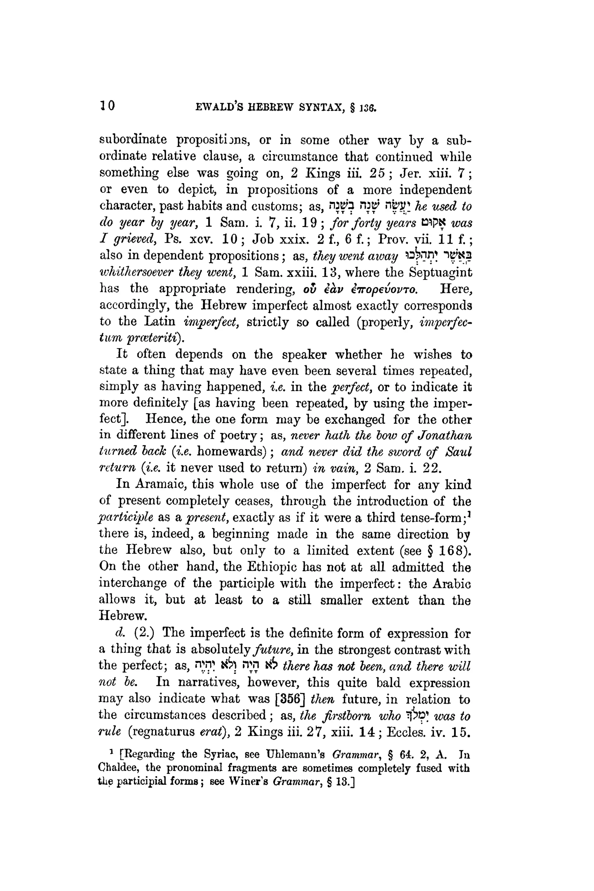 10 EWALD'S HEBREW SYNTAX, § 136.
subordinate propositions, or in some other way by a sub-
ordinate relative clause, a circumstance that continued while
something else was going on, 2 Kings iii. 25 ; Jer. xiii. 7;
or even to depict, in propositions of a more independent
character, past habits and customs; as, r
H
B
> nb'jr he used to
do year by year, 1 Sam. i. 7, ii. 19; for forty years BipK was
I grieved, Ps. xcv. 10 ; Job xxix. 2 f., 6 f.; Prov. vii. 11 f.;
also in dependent propositions; as, they went away ^¡W
ivhithersoever they went, 1 Sam. xxiii. 13, where the Septuagint
has the appropriate rendering, oh eav iiropevovTo. Here,
accordingly, the Hebrew imperfect almost exactly corresponds
to the Latin imperfect, strictly so called (properly, imperfec-
tum prceteriti).
It often depends on the speaker whether he wishes to
state a thing that may have even been several times repeated,
simply as having happened, i.e. in the perfect, or to indicate it
more definitely [as having been repeated, by using the imper-
fect]. Hence, the one form may be exchanged for the other
in different lines of poetry; as, never hath the, bow of Jonathan
turned back (i.e. homewards); and never did the sword of Saul
return (i.e. it never used to return) in vain, 2 Sam. i. 22.
In Aramaic, this whole use of the imperfect for any kind
of present completely ceases, through the introduction of the
participle as a present, exactly as if it were a third tense-form;1
there is, indeed, a beginning made in the same direction by
the Hebrew also, but only to a limited extent (see § 168).
On the other hand, the Ethiopic has not at all admitted the
interchange of the participle with the imperfect: the Arabic
allows it, but at least to a still smaller extent than the
Hebrew.
d. (2.) The imperfect is the definite form of expression for
a thing that is absolutely future, in the strongest contrast with
the perfect; as, nvp ¡Tn i6 there has not been, and there will
not be. In narratives, however, this quite bald expression
may also indicate what was [356] then future, in relation to
the circumstances described; as, the firstborn who was to
rule (regnaturus erat), 2 Kings iii. 27, xiii. 14; Eccles. iv. 15.
1
[Regarding the Syriac, see Uhlemann's Grammar, § 64. 2, A. In
Chaldee, the pronominal fragments are sometimes completely fused with
tlie participial forms; see Winer's Grammar, § 13.]
 