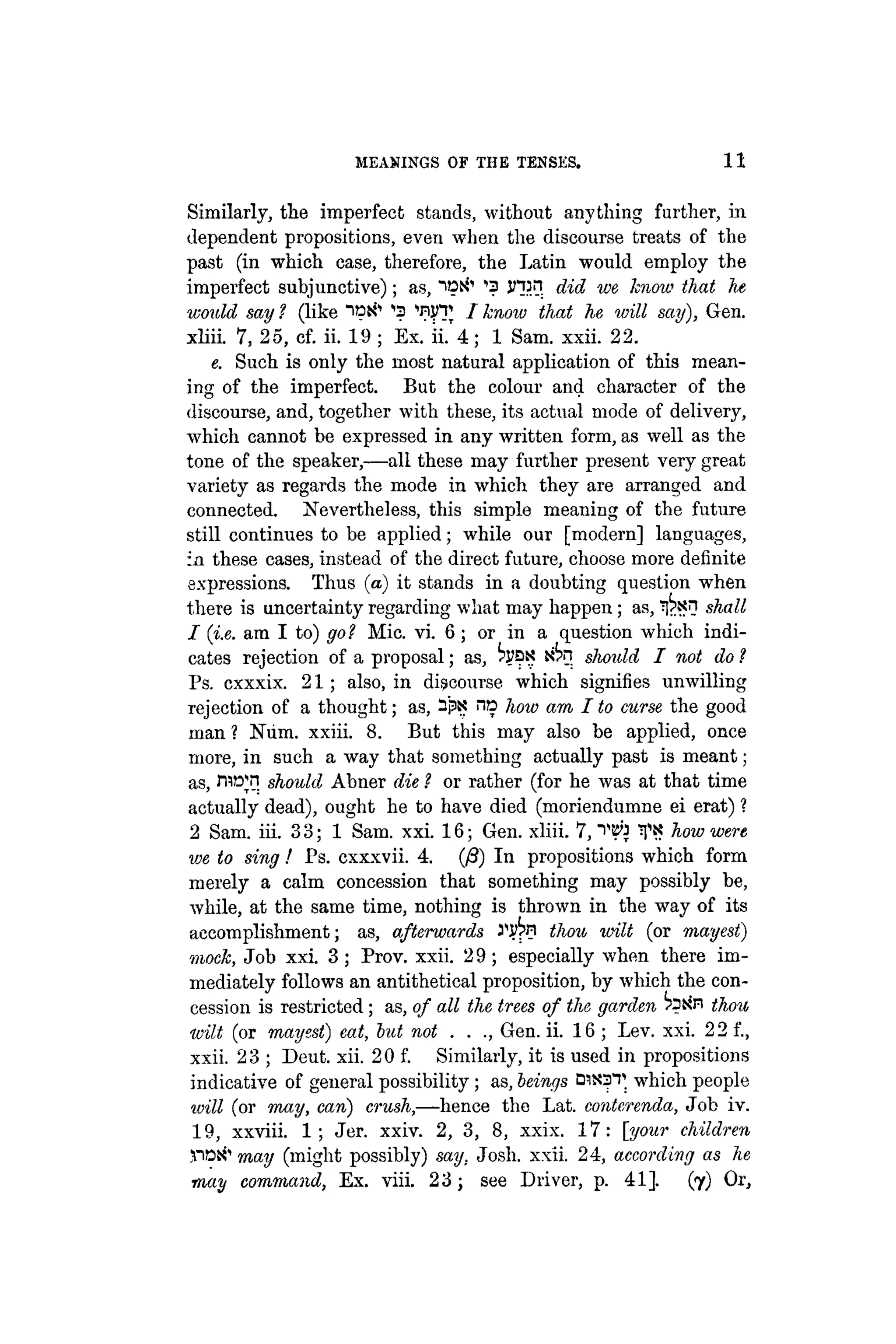 MEANINGS OF THE TENSES. 11
Similarly, the imperfect stands, without anything farther, in
dependent propositions, even when the discourse treats of the
past (in which case, therefore, the Latin would employ the
imperfect subjunctive); as, "iDtf1
^ injin did we know that he
'would say ? (like "lipii'' ^ 'nyT / know that he will say), Gen.
xliii. 7, 25, cf. ii. 19 ; Ex. ii.'4; 1 Sam. xxii. 22.
e. Such is only the most natural application of this mean-
ing of the imperfect. But the colour and character of the
discourse, and, together with these, its actual mode of delivery,
which cannot be expressed in any written form, as well as the
tone of the speaker,—all these may further present very great
variety as regards the mode in which they are arranged and
connected. Nevertheless, this simple meaning of the future
still continues to be applied; while our [modern] languages,
in these cases, instead of the direct future, choose more definite
expressions. Thus (a) it stands in a doubting question when
there is uncertainty regarding what may happen; as, ¡I^sn shall
1 (i.e. am I to) got Mic. vi. 6; or in a question which indi-
cates rejection of a proposal; as, xta should I not do ?
Ps. cxxxix. 2 1 ; also, in discourse which signifies unwilling
rejection of a thought; as, -P>? no how am I to curse the good
man ? Num. xxiii. 8. But this may also be applied, once
more, in such a way that something actually past is meant;
as, r w n should Abner die ? or rather (for he was at that time
actually dead), ought he to have died (moriendumne ei erat) ?
2 Sam. iii. 33; 1 Sam. xxi. 16; Gen. xliii. 7, "WJ Ti? how were
we to sing! Ps. cxxxvii. 4. (/3) In propositions which form
merely a calm concession that something may possibly be,
while, at the same time, nothing is thrown in the way of its
accomplishment; as, afterwards thou wilt (or mayest)
mock, Job xxi. 3 ; Prov. xxii. 2 9 ; especially when there im-
mediately follows an antithetical proposition, by which the con-
cession is restricted; as, of all the trees of the garden ^ito thou
wilt (or mayest) eat, but not . . ., Gen. ii. 16 ; Lev. xxi. 22 f.,
xxii. 23 ; Deut. xii. 20 f. Similarly, it is used in propositions
indicative of general possibility; as, beings D1N3T which people
will (or may, can) crush,—hence the Lat. conterenda, Job iv.
19, xxviii. 1 ; Jer. xxiv. 2, 3, 8, xxix. 17: [your children
.nos'' may (might possibly) say. Josh. xxii. 24, according as he
may command, Ex. viii. 2 3 ; see Driver, p. 41]. (7) Or,
 