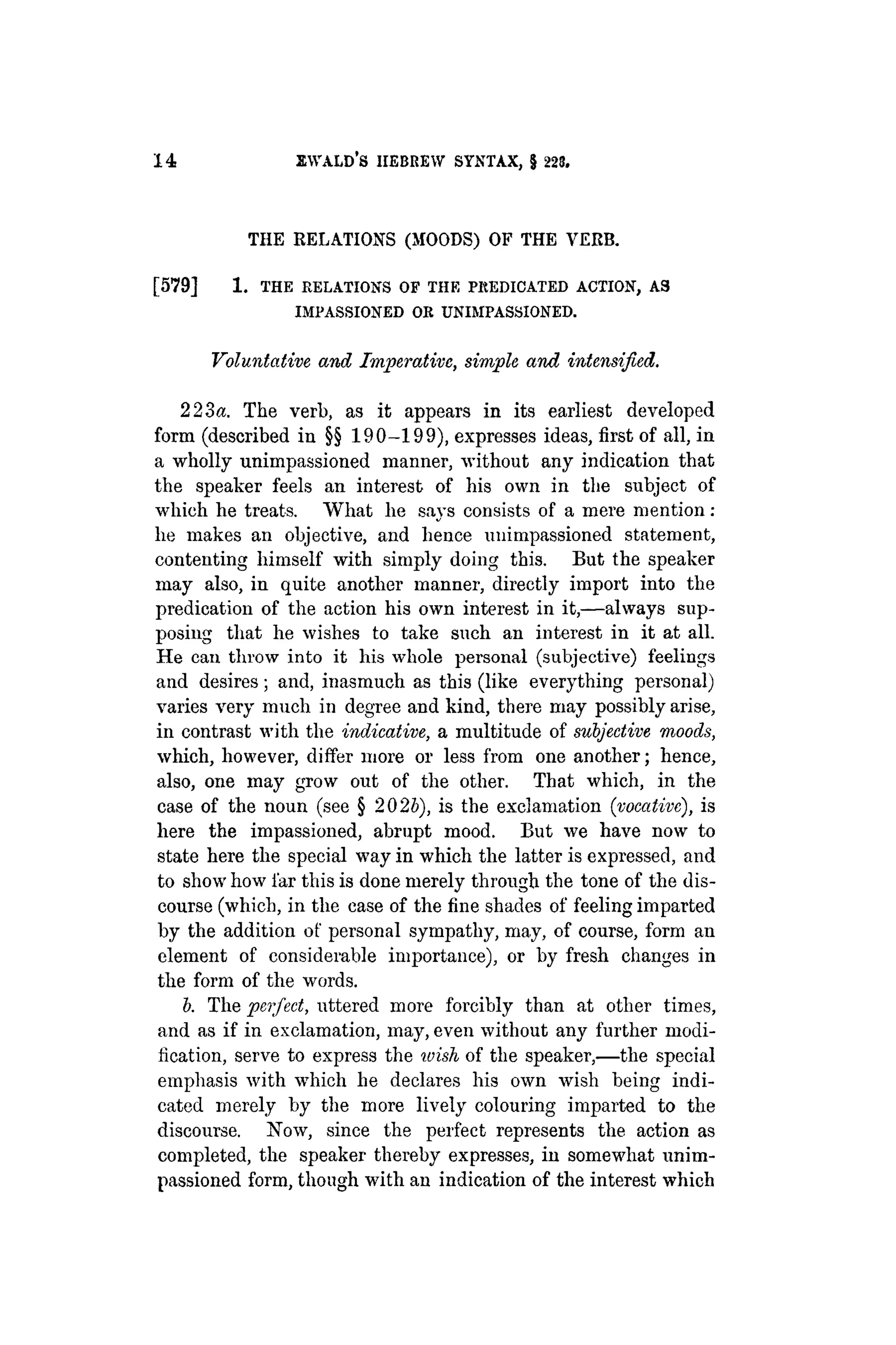 14 EWALD'S HEBREW SYNTAX, $ 223.
THE RELATIONS (MOODS) OF THE VERB.
[ 5 7 9 ] 1 . THE RELATIONS OF THE PREDICATED ACTION, A3
IMPASSIONED OR UNIMPASSIONED.
Voluntative and Imperative, simple, and intensified.
223a. The verb, as it appears in its earliest developed
form (described in §§ 190-199), expresses ideas, first of all, in
a wholly unimpassioned manner, without any indication that
the speaker feels an interest of his own in the subject of
which he treats. What he says consists of a mere mention :
he makes an objective, and hence unimpassioned statement,
contenting himself with simply doing this. But the speaker
may also, in quite another manner, directly import into the
predication of the action his own interest in it,—always sup-
posing that he wishes to take such an interest in it at all.
He can throw into it his whole personal (subjective) feelings
and desires; and, inasmuch as this (like everything personal)
varies very much in degree and kind, there may possibly arise,
in contrast with the indicative, a multitude of subjective moods,
which, however, differ more or less from one another; hence,
also, one may grow out of the other. That which, in the
case of the noun (see § 2025), is the exclamation (vocative), is
here the impassioned, abrupt mood. But we have now to
state here the special way in which the latter is expressed, and
to show how far this is done merely through the tone of the dis-
course (which, in the case of the fine shades of feeling imparted
by the addition of personal sympathy, may, of course, form an
element of considerable importance), or by fresh changes in
the form of the words.
b. The perfect, uttered more forcibly than at other times,
and as if in exclamation, may, even without any further modi-
fication, serve to express the ivish of the speaker,—the special
emphasis with which he declares his own wish being indi-
cated merely by the more lively colouring imparted to the
discourse. Now, since the perfect represents the action as
completed, the speaker thereby expresses, in somewhat unim-
passioned form, though with an indication of the interest which
 
