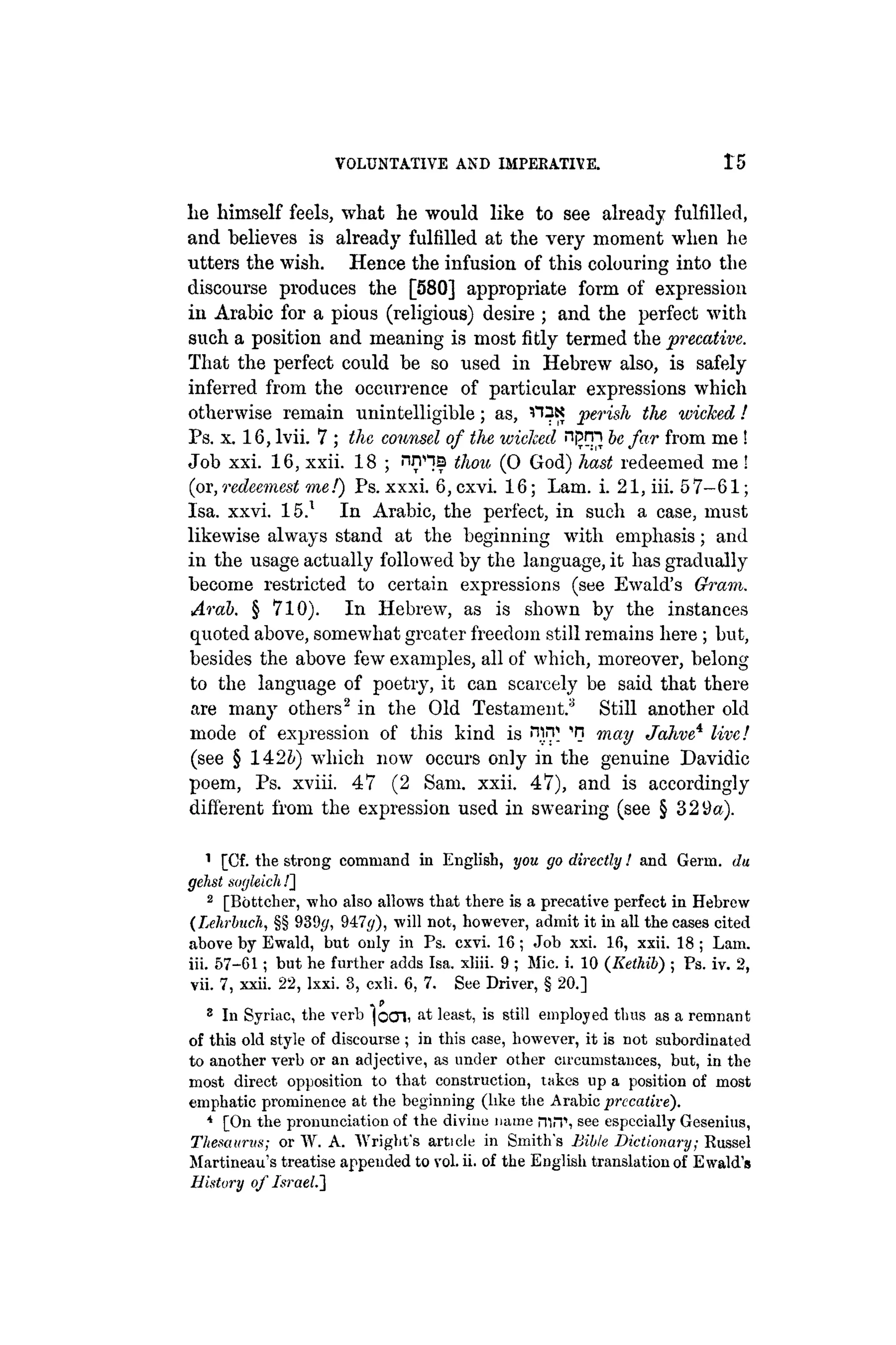VOLUNTATIVE AND IMPERATIVE. Ì 5
lie himself feels, what he would like to see already fulfilled,
and believes is already fulfilled at the very moment when he
utters the wish. Hence the infusion of this colouring into the
discourse produces the [580] appropriate form of expression
in Arabic for a pious (religious) desire ; and the perfect with
such a position and meaning is most fitly termed the precative.
That the perfect could be so used in Hebrew also, is safely
inferred from the occurrence of particular expressions which
otherwise remain unintelligible; as, n^N perish the wicked!
Ps. x. 16, lvii. 7 ; the counsel of the wicked nfjrn be far from me!
Job xxi. 16, xxii. 18 ; nnna thou (0 God) hast redeemed me !
(ox,redeemest me!) Ps. xxxi. 6,cxvi. 16; Lam. i. 21, iii. 57-61;
Isa. xxvi. 15.1 In Arabic, the perfect, in such a case, must
likewise always stand at the beginning with emphasis; and
in the usage actually followed by the language, it has gradually
become restricted to certain expressions (see Ewald's Grain.
Arab. § 710). In Hebrew, as is shown by the instances
quoted above, somewhat greater freedom still remains here ; but,
besides the above few examples, all of which, moreover, belong
to the language of poetry, it can scarcely be said that there
are many others2 in the Old Testament.3 Still another old
mode of expression of this kind is ¡Tirp 'n may Jahve* live!
(see § 142b) which now occurs only in the genuine Davidic
poem, Ps. xviii. 47 (2 Sam. xxii. 47), and is accordingly
different from the expression used in swearing (see § 329a).
1 [Cf. the strong command in English, you go directly! and Germ, du
gehst sogleich /]
2 [Bottcher, who also allows that there is a precative perfect in Hebrew
(Lehrbuch, §§ 939g, 947<j), will not, however, admit it in all the cases cited
above by Ewald, but only in Ps. cxvi. 16 ; Job xxi. lfi, xxii. 18 ; Lam.
iii. 57-61; but he further adds Isa. xliii. 9 ; Mic. i. 10 (Iiethib) ; Ps. iv. 2,
vii. 7, xxii. 22, lxxi. 3, cxli. 6, 7. See Driver, § 20.]
8 In Syriac, the verb jocn, at least, is still employed thus as a remnant
of this old style of discourse ; in this case, however, it is not subordinated
to another verb or an adjective, as under other circumstances, but, in the
most direct opposition to that construction, takes up a position of most
emphatic prominence at the beginning (like tiie Arabic prccative).
4 [On the pronunciation of the divine name mn see especially Gesenius,
Thesaurus; or W. A. Wright's article in Smith's Bible Dictionary; Russel
Martineau's treatise appended to vol. ii. of the English translation of Ewald's
History of Israel.]
 