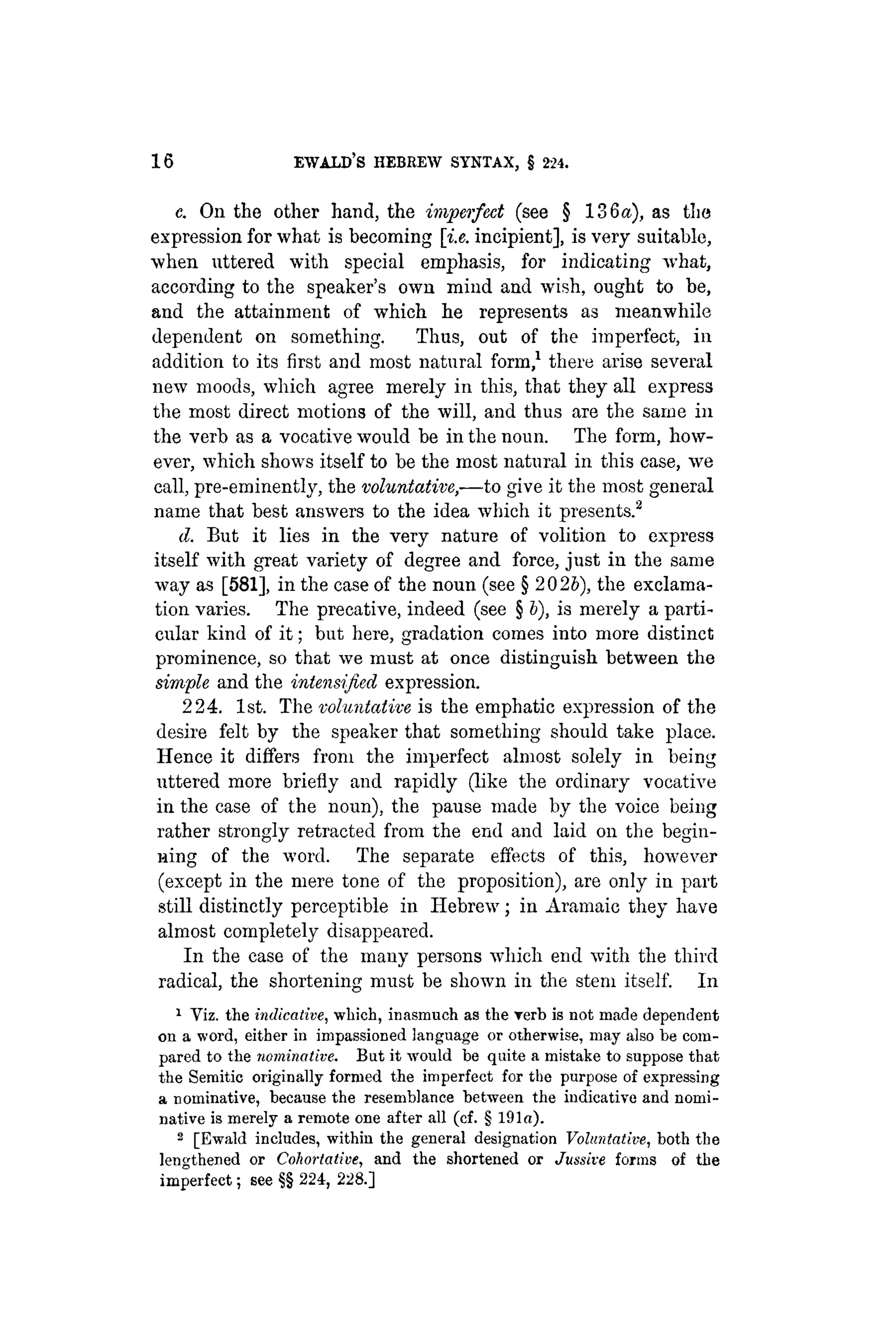 16 EWALD'S HEBREW SYNTAX, § 224.
c. On the other hand, the imperfect (see § 136a), as the
expression for what is becoming [i.e. incipient], is very suitable,
when uttered with special emphasis, for indicating Avhat,
according to the speaker's own mind and wish, ought to be,
and the attainment of which he represents as meanwhile
dependent on something. Thus, out of the imperfect, in
addition to its first and most natural form,1
there arise several
new moods, which agree merely in this, that they all express
the most direct motions of the will, and thus are the same in
the verb as a vocative would be in the noun. The form, how-
ever, which shows itself to be the most natural in this case, we
call, pre-eminently, the voluntative,—to give it the most general
name that best answers to the idea which it presents.2
d. But it lies in the very nature of volition to express
itself with great variety of degree and force, just in the same
way as [581], in the case of the noun (see § 2026), the exclama-
tion varies. The precative, indeed (see § b), is merely a parti-
cular kind of it; but here, gradation comes into more distinct
prominence, so that we must at once distinguish between the
simple and the intensified expression.
224. 1st. The voluntative is the emphatic expression of the
desire felt by the speaker that something should take place.
Hence it differs from the imperfect almost solely in being
uttered more briefly and rapidly (like the ordinary vocative
in the case of the noun), the pause made by the voice being
rather strongly retracted from the end and laid on the begin-
ning of the word. The separate effects of this, however
(except in the mere tone of the proposition), are only in part
still distinctly perceptible in Hebrew; in Aramaic they have
almost completely disappeared.
In the case of the many persons which end with the third
radical, the shortening must be shown in the stem itself. In
1
Yiz. the indicative, which, inasmuch as the verb is not made dependent
on a word, either in impassioned language or otherwise, may also be com-
pared to the nominative. But it would be quite a mistake to suppose that
the Semitic originally formed the imperfect for the purpose of expressing
a nominative, because the resemblance between the indicative and nomi-
native is merely a remote one after all (cf. § 191a).
2
[Ewald includes, within the general designation Voluntative, both the
lengthened or Coiiortative, and the shortened or Jussive forms of the
imperfect; see §§ 224, 228.]
 