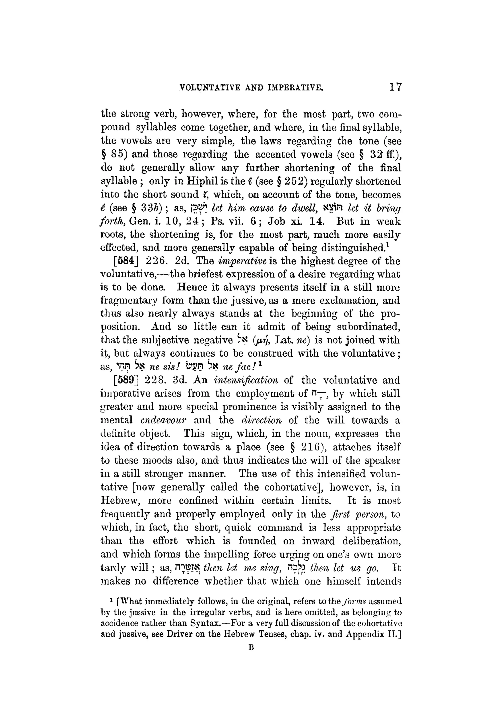 VOLUNTATIVE AND IMPERATIVE. 17
the strong verb, however, where, for the most part, two com-
pound syllables come together, and where, in the final syllable,
the vowels are very simple, the laws regarding the tone (see
§85) and those regarding the accented vowels (see § 32 ff.),
do not generally allow any further shortening of the final
syllable ; only in Hiphil is the Í (see § 252) regularly shortened
into the short sound X, which, on account of the tone, becomes
é (see § 3 3 5 ) ; as, ¡ 3 ^ let Mm cause to dwell, N-fin let it briny
forth, Gen. i. 10, 24; Ps. vii. 6; Job xi. 14. But in weak
roots, the shortening is, for the most part, much more easily
effected, and more generally capable of being distinguished.1
[584] 226. 2d. The imperative is the highest degree of the
voluntativo,—the briefest expression of a desire regarding what
is to be dona Hence it always presents itself in a still more
fragmentary form than the jussive, as a mere exclamation, and
thus also nearly always stands at the beginning of the pro-
position. And so little can it admit of being subordinated,
that the subjective negative b« (fj>r], Lat. ne) is not joined with
it, but always continues to be construed with the voluntative;
as, ne sis! S?J?n bx ne fac!1
[589] 228. 3d. An intensification of the voluntative and
imperative arises from the employment of n— by which still
greater and more special prominence is visibly assigned to the
mental endeavour and the direction of the will towards a
definite object. This sign, which, in the noun, expresses the
idea of direction towards a place (see § 216), attaches itself
to these moods also, and thus indicates the will of the speaker
in a still stronger manner. The use of this intensified volun-
tative [now generally called the cohortative], however, is, in
Hebrew, more confined within certain limits. It is most
frequently and properly employed only in the first "person, to
which, in fact, the short, quick command is less appropriate
than the effort which is founded on inward deliberation,
and which forms the impelling force urging on one's own more
tardy will; as, rnBtK then let me sing, then let us go. It
makes no difference whether that which one himself intends
1
[What immediately follows, in the original, refers to the forms assumed
by the jussive in the irregular verbs, and is here omitted, as belonging to
accidence rather than Syntax.—For a very full discussion of the cohortative
and jussive, see Driver on the Hebrew Tenses, chap. iv. and Appendix II.]
B
 