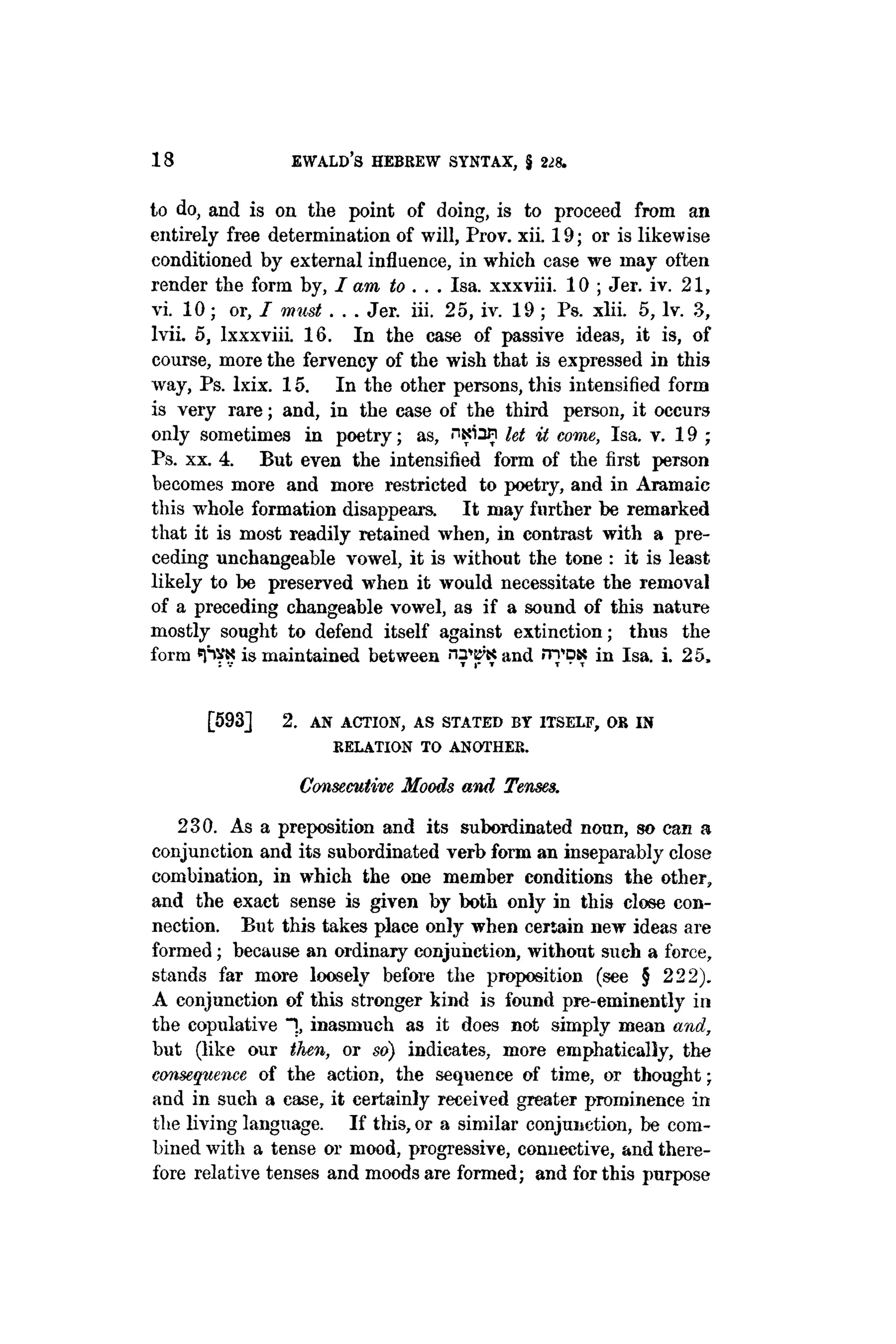 18 EWALD'S HEBREW SYNTAX, § 228.
to do, and is on the point of doing, is to proceed from an
entirely free determination of will, Prov. xii. 19; or is likewise
conditioned by external influence, in which case we may often
render the form by, I am to . . . Isa. xxxviii. 10 ; Jer. iv. 21,
vi. 10; or, I must . . . Jer. iii. 25, iv. 19; Ps. xlii. 5, lv. 3,
lvii. 5, lxxxviii. 16. In the case of passive ideas, it is, of
course, more the fervency of the wish that is expressed in this
way, Ps. lxix. 15. In the other persons, this intensified form
is very rare; and, in the case of the third person, it occurs
only sometimes in poetry; as, ntrian let it come, Isa. v. 19 ;
Ps. xx. 4. But even the intensified form of the first person
becomes more and more restricted to poetry, and in Aramaic
this whole formation disappears. It may further be remarked
that it is most readily retained when, in contrast with a pre-
ceding unchangeable vowel, it is without the tone : it is least
likely to be preserved when it would necessitate the removal
of a preceding changeable vowel, as if a sound of this nature
mostly sought to defend itself against extinction; thus the
form «pVK is maintained between and nTDK in Isa. i. 25,
[593] 2. AN ACTION, AS STATED BY ITSELF, OB IN
KELATION TO ANOTHER.
Consecutive Moods and Tenses.
230. As a preposition and its subordinated noun, so can a
conjunction and its subordinated verb form an inseparably close
combination, in which the one member conditions the other,
and the exact sense is given by both only in this close con-
nection. But this takes place only when certain new ideas are
formed; because an ordinary conjunction, without such a force,
stands far more loosely before the proposition (see § 222).
A conjunction of this stronger kind is found pre-eminently in
the copulative "], inasmuch as it does not simply mean and,
but (like our then, or so) indicates, more emphatically, the
consequence of the action, the sequence of time, or thought;
and in such a case, it certainly received greater prominence in
the living language. If this, or a similar conjunction, be com-
bined with a tense or mood, progressive, connective, and there-
fore relative tenses and moods are formed; and for this purpose
 
