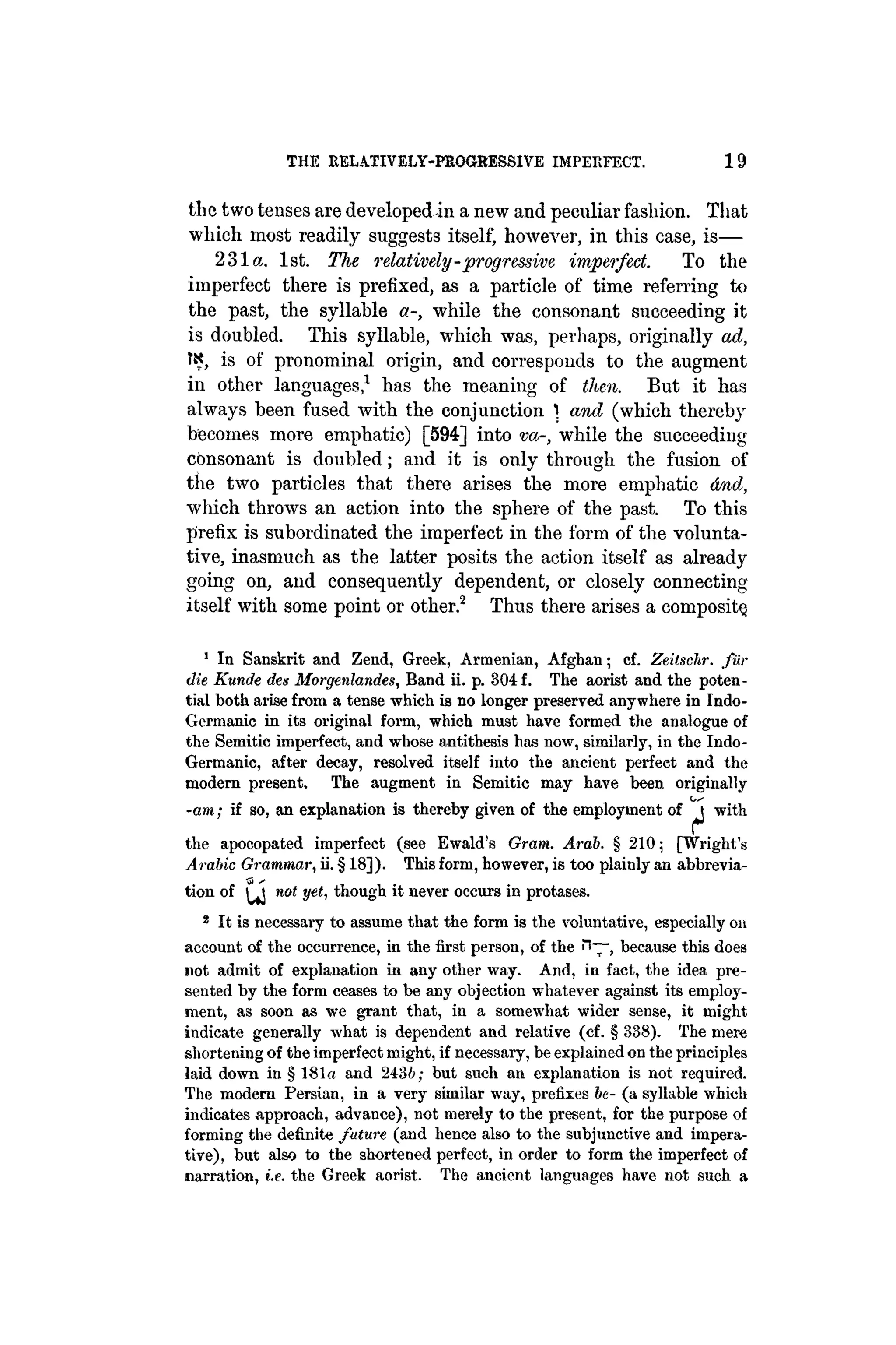 THE RELATIVELY-PROGRESSIVE IMPERFECT. 19
tlie two tenses are developed in a new and peculiar fasliion. That
which most readily suggests itself, however, in this case, is—
231a. 1st. The relatively-progressive imperfect. To the
imperfect there is prefixed, as a particle of time referring to
the past, the syllable a-, while the consonant succeeding it
is doubled. This syllable, which was, perhaps, originally ad,
tx, is of pronominal origin, and corresponds to the augment
in other languages,1
has the meaning of then. But it has
always been fused with the conjunction ) and (which thereby
becomes more emphatic) [594] into va-, while the succeeding
consonant is doubled; and it is only through the fusion of
the two particles that there arises the more emphatic And,
which throws an action into the sphere of the past. To this
prefix is subordinated the imperfect in the form of the volunta-
tive, inasmuch as the latter posits the action itself as already
going on, and consequently dependent, or closely connecting
itself with some point or other.2
Thus there arises a composite
1
In Sanskrit and Zend, Greek, Armenian, Afghan; cf. Zeitschr. fur
die Kunde des Morgenlandes, Band ii. p. 304 f. The aorist and the poten-
tial both arise from a tense which is no longer preserved anywhere in Indo-
Germanic in its original form, which must have formed the analogue of
the Semitic imperfect, and whose antithesis has now, similarly, in the Indo-
Germanic, after decay, resolved itself into the ancient perfeet and the
modern present. The augment in Semitic may have been originally
-am; if so, an explanation is thereby given of the employment of ^J with
the apocopated imperfect (see Ewald's Gram. Arab. § 210; [Wright's
Arabic Grammar, ii. § 18]). This form, however, is too plainly an abbrevia-
tion of ^ not yet, though it never occurs in protases.
2
It is necessary to assume that the form is the voluntative, especially on
account of the occurrence, in the first person, of the <"l~, because this does
not admit of explanation in any other way. And, in fact, the idea pre-
sented by the form ceases to be any objection whatever against its employ-
ment, as soon as we grant that, in a somewhat wider sense, it might
indicate generally what is dependent and relative (cf. § 338). The mere
shortening of the imperfect might, if necessary, be explained on the principles
laid down in § 181« and 2436; but such an explanation is not required.
The modern Persian, in a very similar way, prefixes be- (a syllable which
indicates approach, advance), not merely to the present, for the purpose of
forming the definite future (and hence also to the subjunctive and impera-
tive), but also to the shortened perfect, in order to form the imperfect of
narration, i.e. the Greek aorist. The ancient languages have not such a
 