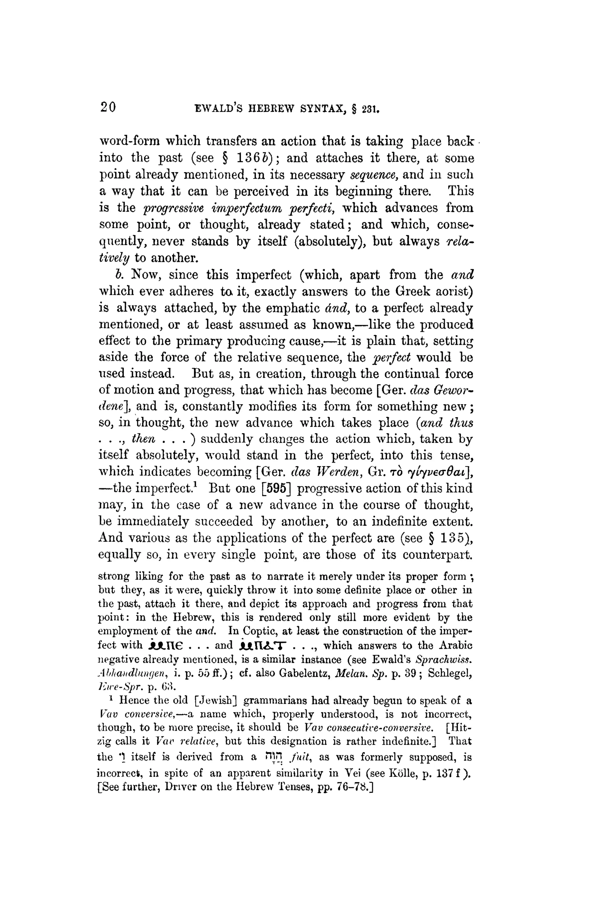 20 EWALD'S HEBREW SYNTAX, § 231.
word-form which transfers an action that is taking place back
into the past (see § 1365); and attaches it there, at some
point already mentioned, in its necessary sequence, and in such
a way that it can be perceived in its beginning there. This
is the progressive imperfeetum perfecti, which advances from
some point, or thought, already stated; and which, conse-
quently, never stands by itself (absolutely), but always rela-
tively to another.
b. Now, since this imperfect (which, apart from the and
which ever adheres to. it, exactly answers to the Greek aorist)
is always attached, by the emphatic dnd, to a perfect already
mentioned, or at least assumed as known,—like the produced
effect to the primary producing cause,—it is plain that, setting
aside the force of the relative sequence, the perfect would be
used instead. But as, in creation, through the continual force
of motion and progress, that which has become [Ger. das Gewor-
dene], and is, constantly modifies its form for something new;
so, in thought, the new advance which takes place (and thus
. . ., then . . . ) suddenly changes the action which, taken by
itself absolutely, would stand in the perfect, into this tense,
which indicates becoming [Ger. das Werden, Gr. TO ytyvecrdat],
—the imperfect.1
But one [595] progressive action of this kind
may, in the case of a new advance in the course of thought,
be immediately succeeded by another, to an indefinite extent.
And various as the applications of the perfect are (see § 135),
equally so, in every single point, are those of its counterpart.
strong liking for the past as to narrate it merely under its proper form
but they, as it were, quickly throw it into some definite place or other in
the past, attach it there, and depict its approach and progress from that
point: in the Hebrew, this is rendered only still more evident by the
employment of the and. In Coptic, at least the construction of the imper-
fect with j l * . n e . . . and J U H I i - T • • which answers to the Arabic
negative already mentioned, is a similar instance (see Ewald's Sprachiviss.
Abhmtdliaiyen, i. p. 55 if.); cf. also Gabelentz, Melan. Sp. p. 89; Schlegel,
Jiire-Spr. p. 6;i.
1
Hence the old [Jewish] grammarians had already begun to speak of a
Vav conversive,—a name which, properly understood, is not incorrect,
though, to be more precise, it should be Vav consecutive-ccmversive. [Hit-
zig calls it Far relative, but this designation is rather indefinite.] That
the "
1 itself is derived from a Hjn fuit, as was formerly supposed, is
incorrect, in spite of an apparent similarity in Yei (see Kolle, p. 137 f ) .
[See further, Driver on the Hebrew Tenses, pp. 76-78.]
 