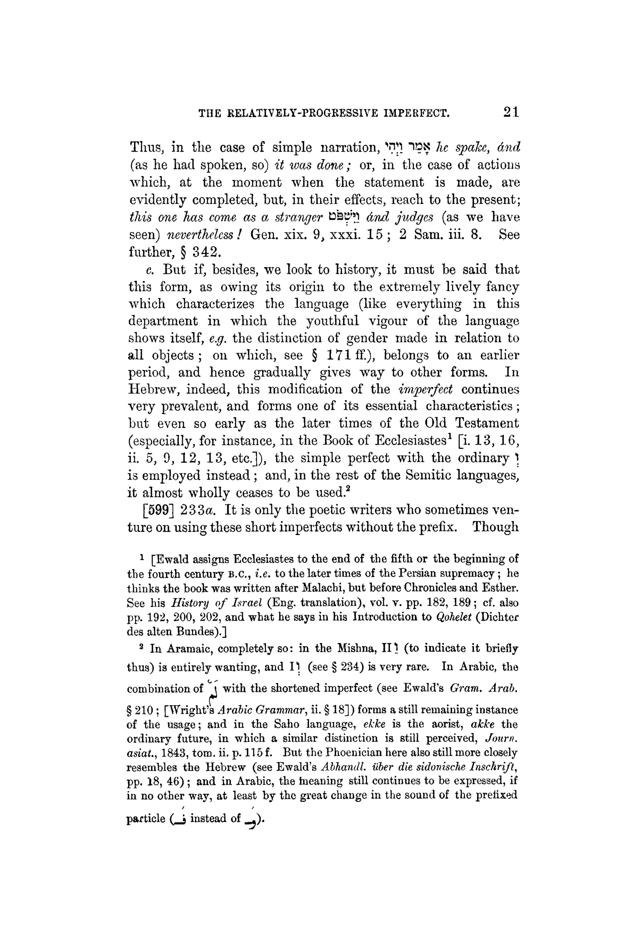 THE RELATIVELY-PROGRESSIVE IMPERFECT. 2 1
Thus, in the case of simple narration, ids ]IC spake, And
(as he had spoken, so) it was done; or, in the case of actions
which, at the moment when the statement is made, are
evidently completed, but, in their effects, reach to the present;
this one has come as a stranger Cat^l dnd judges (as we have
seen) nevertheless ! Gen. xix. 9, xxxi. 15 ; 2 Sam. iii. 8. See
further, § 342.
c. But if, besides, we look to history, it must be said that
this form, as owing its origin to the extremely lively fancy
which characterizes the language (like everything in this
department in which the youthful vigour of the language
shows itself, e.g. the distinction of gender made in relation to
all objects; on which, see § 171 if.), belongs to an earlier
period, and hence gradually gives way to other forms. In
Hebrew, indeed, this modification of the imperfect continues
very prevalent, and forms one of its essential characteristics ;
but even so early as the later times of the Old Testament
(especially, for instance, in the Book of Ecclesiastes1
[i. 13, 16,
ii. 5, 9, 12, 13, etc.]), the simple perfect with the ordinary t.
is employed instead; and, in the rest of the Semitic languages,
it almost wholly ceases to be used.2
[599] 233«. It is only the poetic writers who sometimes ven-
ture on using these short imperfects without the prefix. Though
1
[Ewald assigns Ecclesiastes to the end of the fifth or the beginning of
the fourth century B.C., i.e. to the later times of the Persian supremacy; he
thinks the book was written after Malachi, but before Chronicles and Esther.
See his History of Israel (Eng. translation), vol. v. pp. 182, 189; cf. also
pp. 192, 200, 202, and what he says in his Introduction to Qohelet (Dichter
des alten Bundes).]
2
In Aramaic, completely so: in the Mishna, III (to indicate it briefly
thus) is entirely wanting, and 11 (see § 234) is very rare. In Arabic, the
combination of ^ with the shortened imperfect (see Ewald's Gram. Arab.
§ 210 ; [Wright's Arabic Grammar, ii. § 18]) forms a still remaining instance
of the usage; and in the Saho language, ekke is the aorist, akke the
ordinary future, in which a similar distinction is still perceived, Journ.
asiat., 1843, torn. ii. p. 115 f. But the Phoenician here also still more closely
resembles the Hebrew (see Ewald's Abhandl. iiber die sidonische Inschrift,
pp. 18, 46) ; and in Arabic, the tneaning still continues to be expressed, if
in no other way, at least by the great change in the sound of the prefixed
particle ( _ j instead of .).
 