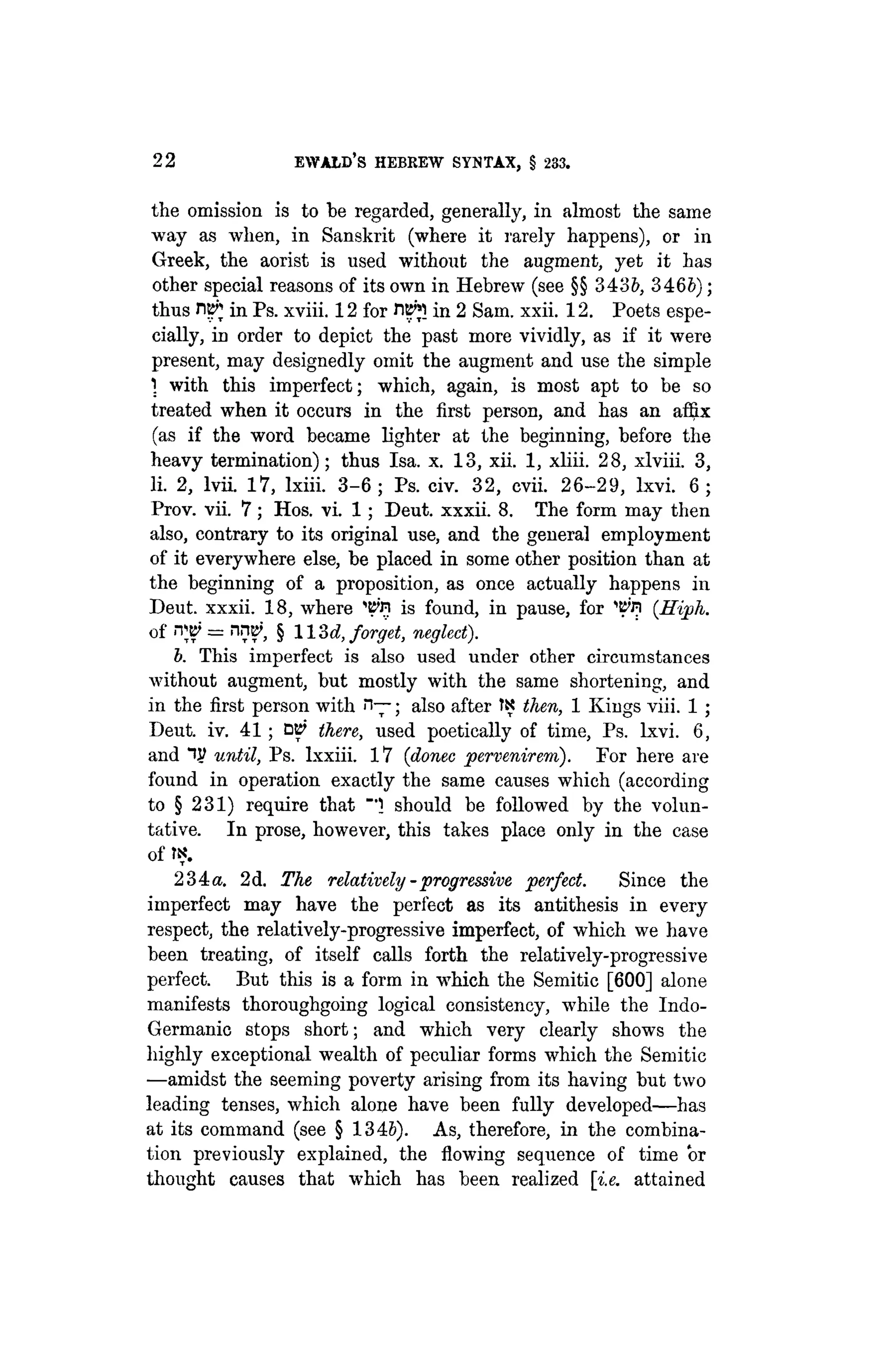 22 EWALD's HEBREW SYNTAX, § 233.
the omission is to be regarded, generally, in almost the same
way as when, in Sanskrit (where it rarely happens), or in
Greek, the aorist is used without the augment, yet it has
other special reasons of its own in Hebrew (see §§ 343i, 346b);
thus nt£ in Ps. xviii. 12 for HB'jl in 2 Sam. xxii. 12. Poets espe-
cially, in order to depict the past more vividly, as if it were
present, may designedly omit the augment and use the simple
1 with this imperfect; which, again, is most apt to be so
treated when it occurs in the first person, and has an affix
(as if the word became lighter at the beginning, before the
heavy termination); thus Isa. x. 13, xii. 1, xliii. 28, xlviii. 3,
li. 2, lvii. 17, lxiii. 3 - 6 ; Ps. civ. 32, cvii. 26-29, lxvi. 6 ;
Prov. vii. 7; Hos. vi. 1; Deut. xxxii. 8. The form may then
also, contrary to its original use, and the genera] employment
of it everywhere else, be placed in some other position than at
the beginning of a proposition, as once actually happens in
Deut. xxxii. 18, where ^'ri is found, in pause, for 'BTi (.Hiph.
of W = nw, § ll'M, forget, neglect).
b. This imperfect is also used under other circumstances
without augment, but mostly with the same shortening, and
in the first person with n—; also after IS then, 1 Kings viii. 1 ;
Deut. iv. 41; there, used poetically of time, Ps. lxvi. 6,
and until, Ps. lxxiii. 17 (donee pervenirem). For here are
found in operation exactly the same causes which (according
to § 231) require that should be followed by the volun-
tative. In prose, however, this takes place only in the case
of t?.
234«. 2d. The relatively - progressive perfect. Since the
imperfect may have the perfect as its antithesis in every
respect, the relatively-progressive imperfect, of which we have
been treating, of itself calls forth the relatively-progressive
perfect. But this is a form in which the Semitic [600] alone
manifests thoroughgoing logical consistency, while the Indo-
Germanic stops short; and which very clearly shows the
highly exceptional wealth of peculiar forms which the Semitic
—amidst the seeming poverty arising from its having but two
leading tenses, which alone have been fully developed—has
at its command (see § 1345). As, therefore, in the combina-
tion previously explained, the flowing sequence of time or
thought causes that which has been realized [i.e. attained
 