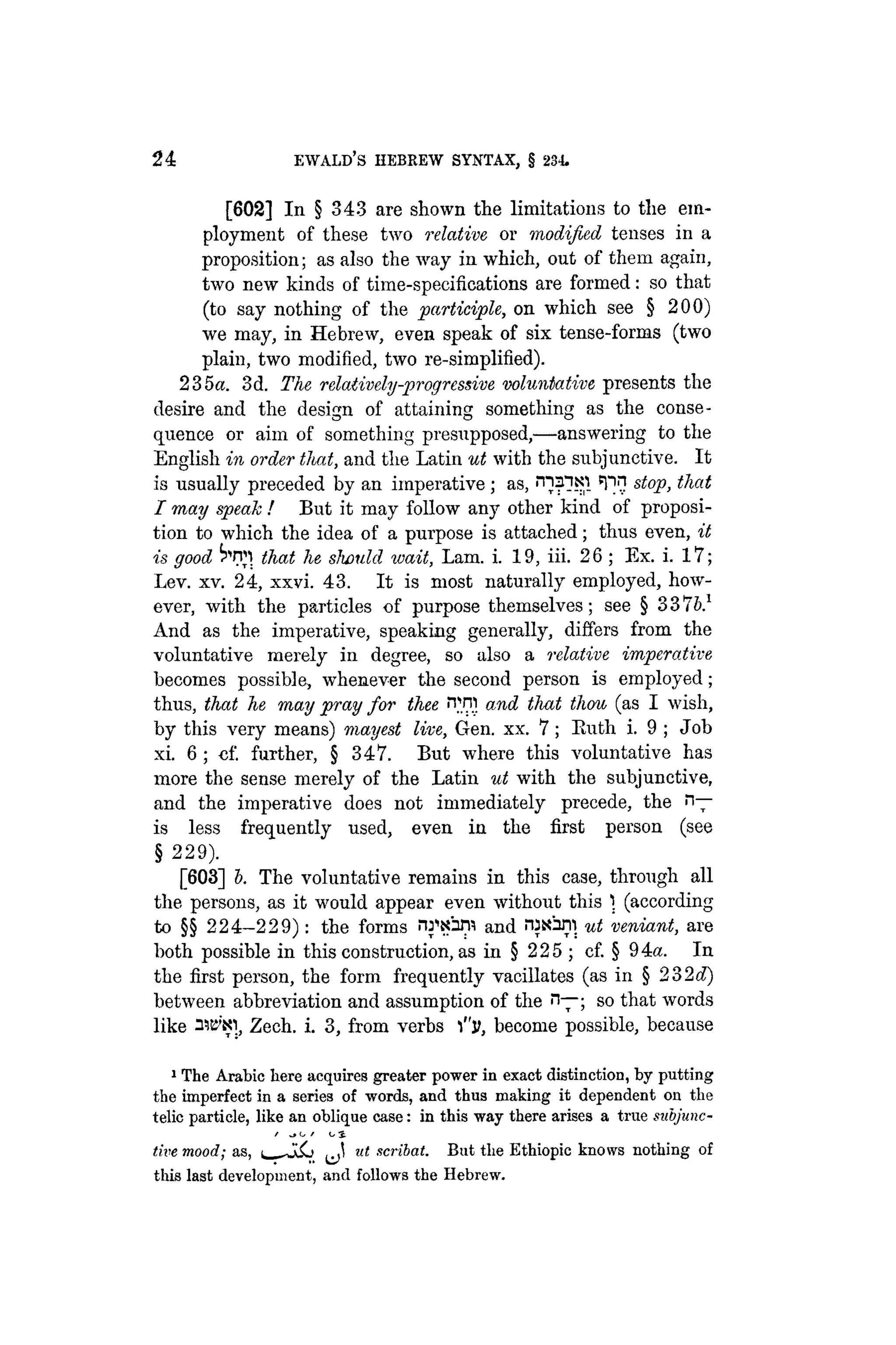 24 EWALD's HEBREW SYNTAX, § 234
[602] In § 343 are shown the limitations to the em-
ployment of these two relative or modified tenses in a
proposition; as also the way in which, out of them again,
two new kinds of time-specifications are formed: so that
(to say nothing of the participle, on which see § 200)
we may, in Hebrew, even speak of six tense-forms (two
plain, two modified, two re-simplified).
235a. 3d. The relatively-progressive voluntative presents the
desire and the design of attaining something as the conse-
quence or aim of something presupposed,—answering to the
English in order that, and the Latin ut with the subjunctive. It
is usually preceded by an imperative; as, ^flNl 5P1} stop, that
I may speak ! But it may follow any other kind of proposi-
tion to which the idea of a purpose is attached; thus even, it
is good ^rn that he should wait, Lam. i. 19, iii. 26 ; Ex. i. 17;
Lev. xv. 24, xxvi. 43. It is most naturally employed, how-
ever, with the particles of purpose themselves; see § 337b}
And as the imperative, speaking generally, differs from the
voluntative merely in degree, so also a relative imperative
becomes possible, whenever the second person is employed;
thus, that he may pray for thee ivm and that thou (as I wish,
by this very means) mayest live, Gen. xx. 7 ; Buth i. 9 ; Job
xi. 6 ; cf. further, § 347. But where this voluntative has
more the sense merely of the Latin ut with the subjunctive,
and the imperative does not immediately precede, the n—
is less frequently used, even in the first person (see
§ 229).
[603] b. The voluntative remains in this case, through all
the persons, as it would appear even without this ) (according
to §§ 224-229): the forms nrsbni and ¡"Usúril ut veniant, are
both possible in this construction, as in § 225 ; cf. § 94a. In
the first person, the form frequently vacillates (as in § 232c?)
between abbreviation and assumption of the n—; so that words
like Mew, Zech. i. 3, from verbs l"ji, become possible, because
1 The Arabic here acquires greater power in exact distinction, by putting
the imperfect in a series of words, and thus making it dependent on the
telic particle, like an oblique case: in this way there arises a true sabjunc-
/ (j / O S
tive mood; as, ^ ut scribat. But tlie Ethiopic knows nothing of
this last development, and follows the Hebrew.
 