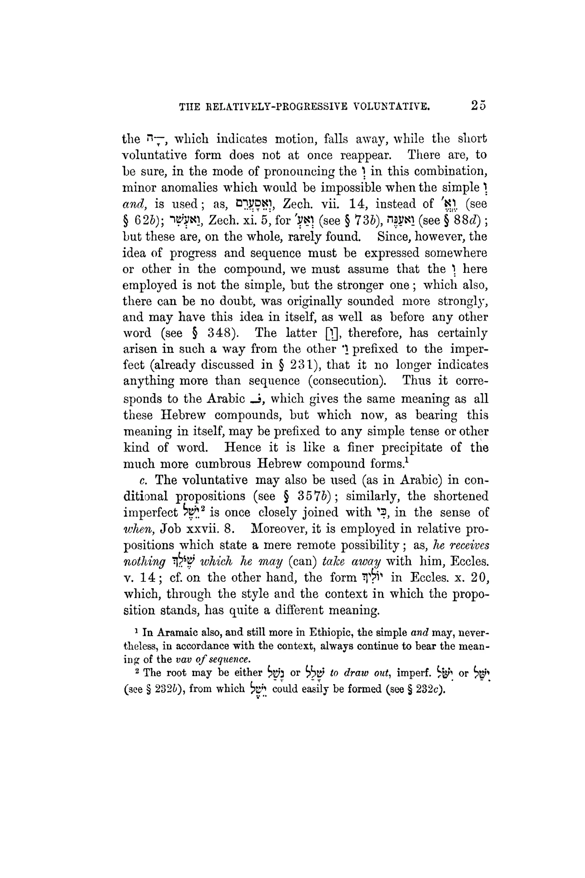 THE BELA.TIVELY-PKOGRESSIVE VOLUNTATIVE. 25
tlie n—, which indicates motion, falls away, while the short
voluntative form does not at once reappear. There are, to
he sure, in the mode of pronouncing the  in this combination,
minor anomalies which would be impossible when the simple 
and, is used; as, O^VDto, Zech. vii. 14, instead of 'Kl. (see
§ 625); IB'V«!, Zech. xi. 5, for (see § 736), nsytil (see §88iZ);
but these are, on the whole, rarely found. Since, however, the
idea of progress and sequence must be expressed somewhere
or other in the compound, we must assume that the  here
employed is not the simple, but the stronger one; which also,
there can be no doubt, was originally sounded more strongly,
and may have this idea in itself, as well as before any other
word (see § 348). The latter Q], therefore, has certainly
arisen in such a way from the other '1 prefixed to the imper-
fect (already discussed in § 231), that it no longer indicates
anything more than sequence (consecution). Thus it corre-
sponds to the Arabic _i, which gives the same meaning as all
these Hebrew compounds, but which now, as bearing this
meaning in itself, may be prefixed to any simple tense or other
kind of word. Hence it is like a finer precipitate of the
much more cumbrous Hebrew compound forms.1
c. The voluntative may also be used (as in Arabic) in con-
ditional propositions (see § 3 5 lb); similarly, the shortened
imperfect ^ 2
is once closely joined with ''S, in the sense of
vjhen, Job xxvii. 8. Moreover, it is employed in relative pro-
positions which state a mere remote possibility; as, he receives
nothing which he may (can) take away with him, Eccles.
v. 14; cf. on the other hand, the form in Eccles. x. 20,
which, through the style and the context in which the propo-
sition stands, has quite a different meaning.
1
In Aramaic also, and still more in Ethiopic, the simple and may, never-
theless, in accordance with the context, always continue to bear the mean-
ing of the vav of sequence.
2
The root may be either ^p} or to draw out, imperf. ^ or
(see § 282b), from which fei could easily be formed (see § 232c).
 
