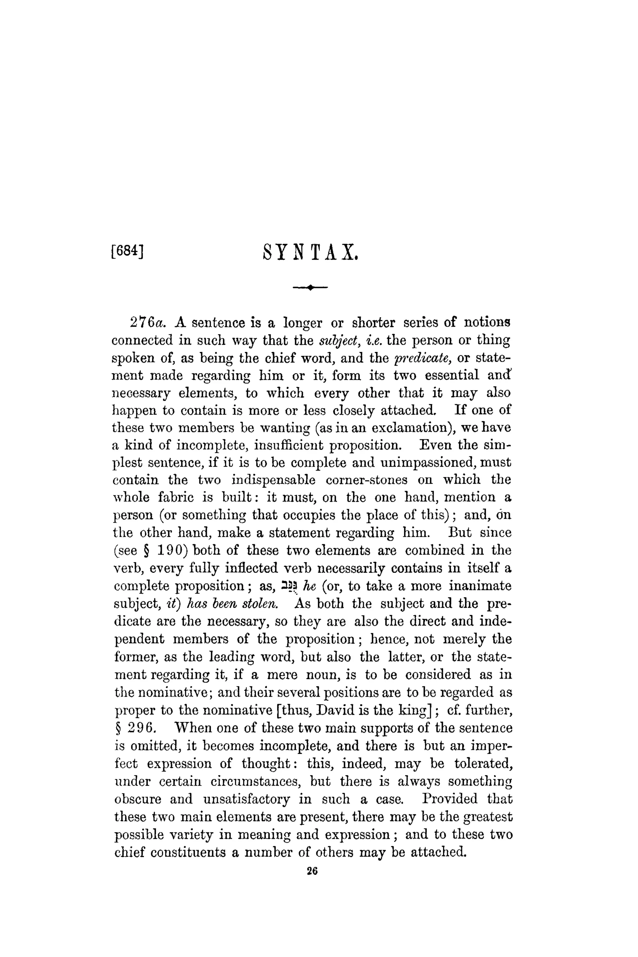 [684] S Y N T A X .
276a. A sentence is a longer or shorter series of notions
connected in such way that the subject, i.e. the person or thing
spoken of, as being the chief word, and the predicate, or state-
ment made regarding him or it, form its two essential and
necessary elements, to which every other that it may also
happen to contain is more or less closely attached. If one of
these two members be wanting (as in an exclamation), we have
a kind of incomplete, insufficient proposition. Even the sim-
plest sentence, if it is to be complete and unimpassioned, must
contain the two indispensable corner-stones on which the
whole fabric is built: it must, on the one hand, mention a
person (or something that occupies the place of this); and, on
the other hand, make a statement regarding him. But since
(see § 190) both of these two elements are combined in the
verb, every fully inflected verb necessarily contains in itself a
complete proposition; as, 333 he (or, to take a more inanimate
subject, it) has teen stolen. As both the subject and the pre-
dicate are the necessary, so they are also the direct and inde-
pendent members of the proposition; hence, not merely the
former, as the leading word, but also the latter, or the state-
ment regarding it, if a mere noun, is to be considered as in
the nominative; and their several positions are to be regarded as
proper to the nominative [thus, David is the king]; cf. further,
§ 296. When one of these two main supports of the sentence
is omitted, it becomes incomplete, and there is but an imper-
fect expression of thought: this, indeed, may be tolerated,
under certain circumstances, but there is always something
obscure and unsatisfactory in such a case. Provided that
these two main elements are present, there may be the greatest
possible variety in meaning and expression; and to these two
chief constituents a number of others may be attached.
26
 