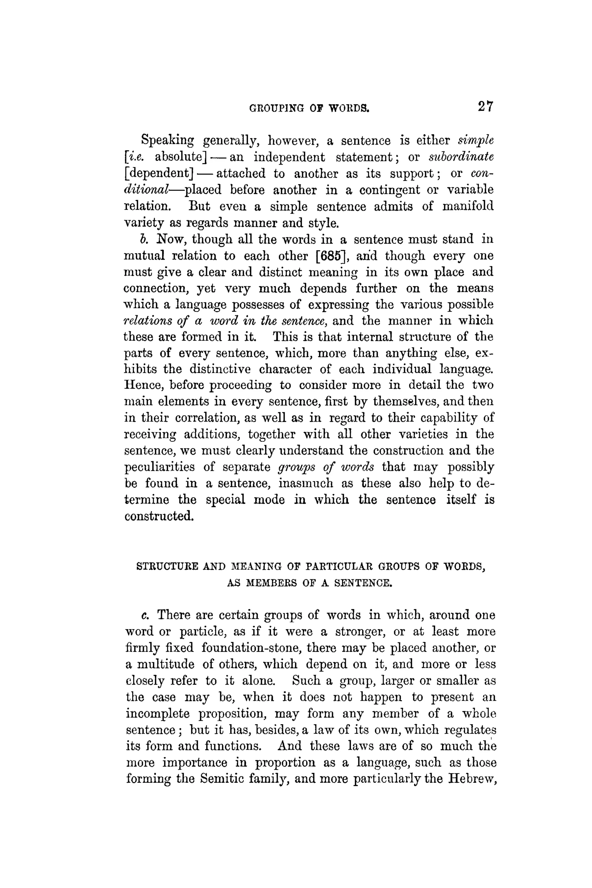 GROUPING OF WORDS. 27
Speaking generally, however, a sentence is either simple
[i.e. absolute] — an independent statement; or subordinate
[dependent] — attached to another as its support; or con-
ditional—placed before another in a contingent or variable
relation. But even a simple sentence admits of manifold
variety as regards manner and style.
b. Now, though all the words in a sentence must stand in
mutual relation to each other [685], arid though every one
must give a clear and distinct meaning in its own place and
connection, yet very much depends further on the means
which a language possesses of expressing the various possible
relations of a word in the sentence, and the manner in which
these are formed in it. This is that internal structure of the
parts of every sentence, which, more than anything else, ex-
hibits the distinctive character of each individual language.
Hence, before proceeding to consider more in detail the two
main elements in every sentence, first by themselves, and then
in their correlation, as well as in regard to their capability of
receiving additions, together with all other varieties in the
sentence, we must clearly understand the construction and the
peculiarities of separate groups of words that may possibly
be found in a sentence, inasmuch as these also help to de-
termine the special mode in which the sentence itself is
constructed.
STRUCTURE AND MEANING OF PARTICULAR GROUPS OF WORDS,
AS MEMBERS OF A SENTENCE.
c. There are certain groups of words in which, around one
word or particle, as if it were a stronger, or at least more
firmly fixed foundation-stone, there may be placed another, or
a multitude of others, which depend on it, and more or less
closely refer to it alone. Such a group, larger or smaller as
the case may be, when it does not happen to present an
incomplete proposition, may form any member of a whole
sentence; but it has, besides, a law of its own, which regulates
its form and functions. And these laws are of so much the
more importance in proportion as a language, such as those
forming the Semitic family, and more particularly the Hebrew,
 