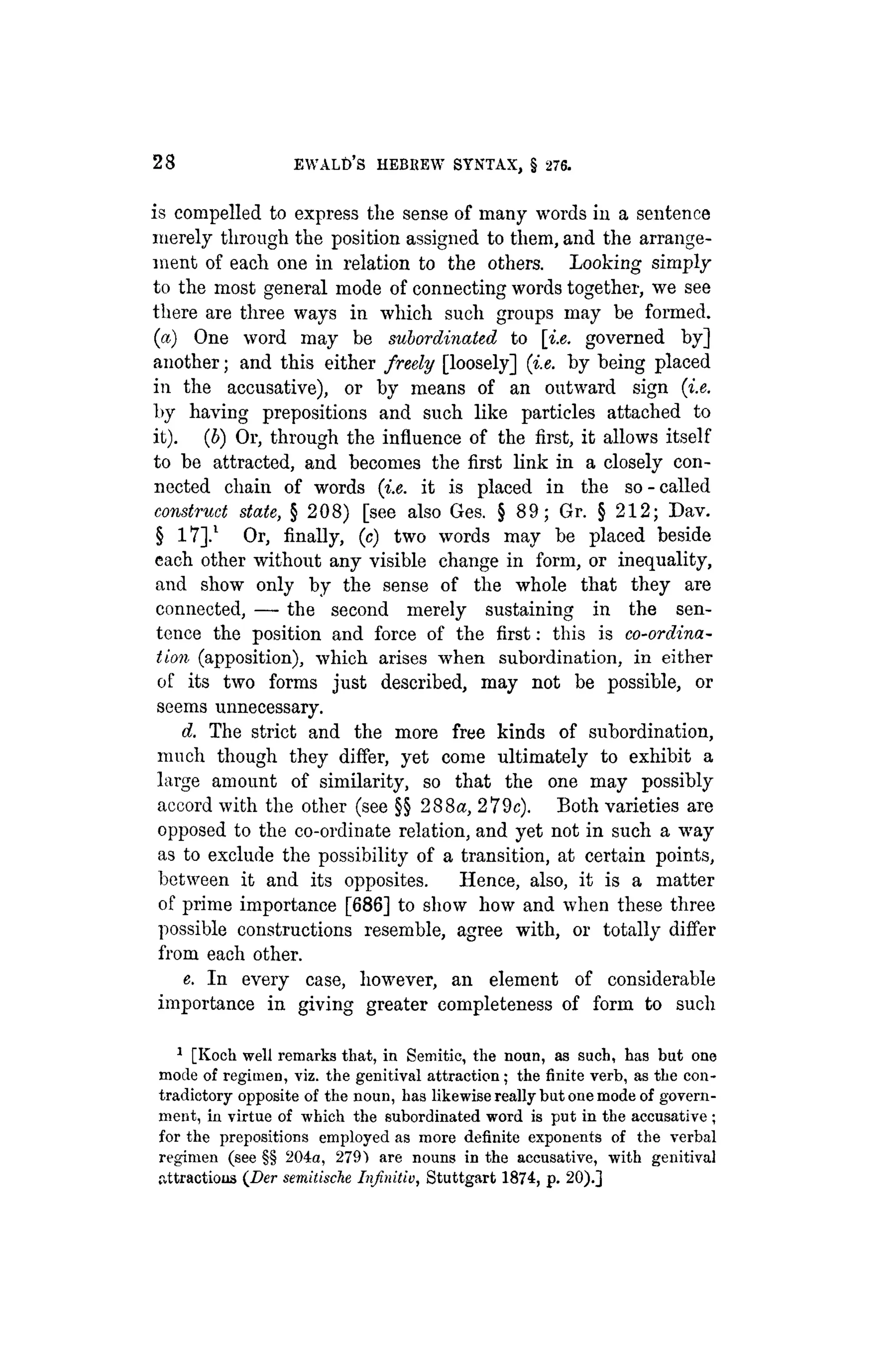 28 EVVALD'S HEBKEW SYNTAX, § 276.
is compelled to express the sense of many words in a sentence
merely through the position assigned to them, and the arrange-
ment of each one in relation to the others. Looking simply
to the most general mode of connecting words together, we see
there are three ways in which such groups may be formed,
(a) One word may be subordinated to [i.e. governed by]
another; and this either freely [loosely] {i.e. by being placed
in the accusative), or by means of an outward sign {i.e.
by having prepositions and such like particles attached to
it). (b) Or, through the influence of the first, it allows itself
to be attracted, and becomes the first link in a closely con-
nected chain of words {i.e. it is placed in the so - called
construct state, § 208) [see also Ges. § 89; Gr. § 212; Dav.
§ 17].1
Or, finally, (c) two words may be placed beside
each other without any visible change in form, or inequality,
and show only by the sense of the whole that they are
connected, — the second merely sustaining in the sen-
tence the position and force of the first: this is co-ordina-
tion (apposition), which arises when subordination, in either
of its two forms just described, may not be possible, or
seems unnecessary.
d. The strict and the more free kinds of subordination,
much though they differ, yet come ultimately to exhibit a
large amount of similarity, so that the one may possibly
accord with the other (see §§ 288«, 279c). Both varieties are
opposed to the co-ordinate relation, and yet not in such a way
as to exclude the possibility of a transition, at certain points,
between it and its opposites. Hence, also, it is a matter
of prime importance [686] to show how and when these three
possible constructions resemble, agree with, or totally differ
from each other.
e. In every case, however, an element of considerable
importance in giving greater completeness of form to such
1
[Koch well remarks that, in Semitic, the noun, as such, has but one
mode of regimen, viz. the genitival attraction; the finite verb, as the con-
tradictory opposite of the noun, has likewise really but one mode of govern-
ment, in virtue of which the subordinated word is put in the accusative ;
for the prepositions employed as more definite exponents of the verbal
regimen (see §§ 204a, 279) are nouns in the accusative, with genitival
iittractious (Der semilische Infinitiu, Stuttgart 1874, p. 20).]
 