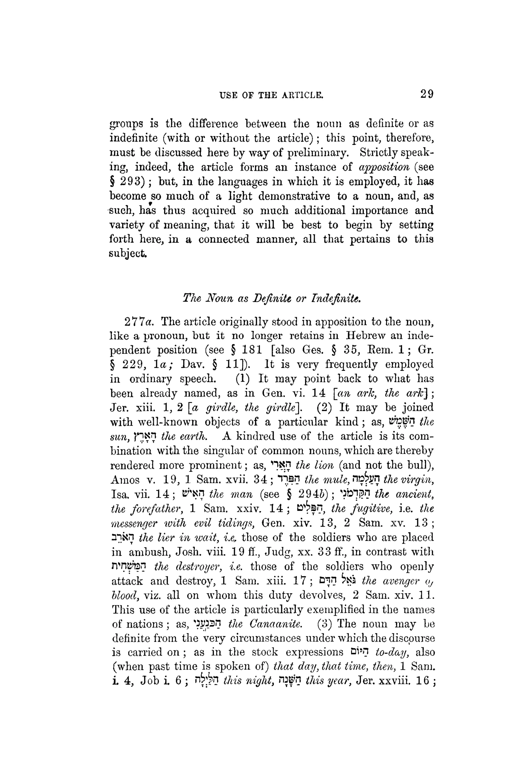 USE OF THE ARTICLE. 29
groups is the difference between the noun as definite or as
indefinite (with or without the article); this point, therefore,
must be discussed here by way of preliminary. Strictly speak-
ing, indeed, the article forms an instance of apposition (see
§ 293); but, in the languages in which it is employed, it has
become so much of a light demonstrative to a noun, and, as
such, has thus acquired so much additional importance and
variety of meaning, that it will be best to begin by setting
forth here, in a connected manner, all that pertains to this
subject.
The Noun as Definite or Indefinite.
277a. The article originally stood in apposition to the noun,
like a pronoun, but it no longer retains in Hebrew an inde-
pendent position (see § 181 [also Ges. § 35, Eem. 1; Gr.
§ 229, la; Dav. § 11]). It is very frequently employed
in ordinary speech. (1) It may point back to what has
been already named, as in Gen. vi. 14 [an ark, the ark] ;
Jer. xiii. 1, 2 a girdle, the girdle~. (2) It may be joined
with well-known objects of a particular kind; as, tt'fjti'n the
sun, r]?? the earth. A kindred use of the article is its com-
bination with the singular of common nouns, which are thereby
rendered more prominent; as, ^xn the lion (and not the bull),
Amos v. 19, 1 Sam. xvii. 34; "ns? the mw'«, no^n the virgin,
Isa. vii. 14; t^Nn the man (see § 2946); the ancient,
the forefather, 1 Sam. xxiv. 14 ; B^sn, the fugitive, i.e. the
messenger with evil tidings, Gen. xiv. 13, 2 Sam. xv. 13 ;
the Her in wait, i.e. those of the soldiers who are placed
in ambush, Josh. viii. 19 ff., Judg, xx. 3 3 ff., in contrast with
nw'tsn the destroyer, i.e. those of the soldiers who openly
attack and destroy, 1 Sam. xiii. 17 ; E^n the avenger o,
blood, viz. all on whom this duty devolves, 2 Sam. xiv. 11.
This use of the article is particularly exemplified in the names
of nations ; as, 'SWSf? the Canaanite. (3) The noun may be
definite from the very circumstances under which the discourse
is carried on ; as in the stock expressions Di'H to-day, also
(when past time is spoken of) that day, that time, then, 1 Sam.
i. 4, Job i. 6 ; n ^ n this night, ¡W'n this year, Jer. xxviii. 16 ;
 