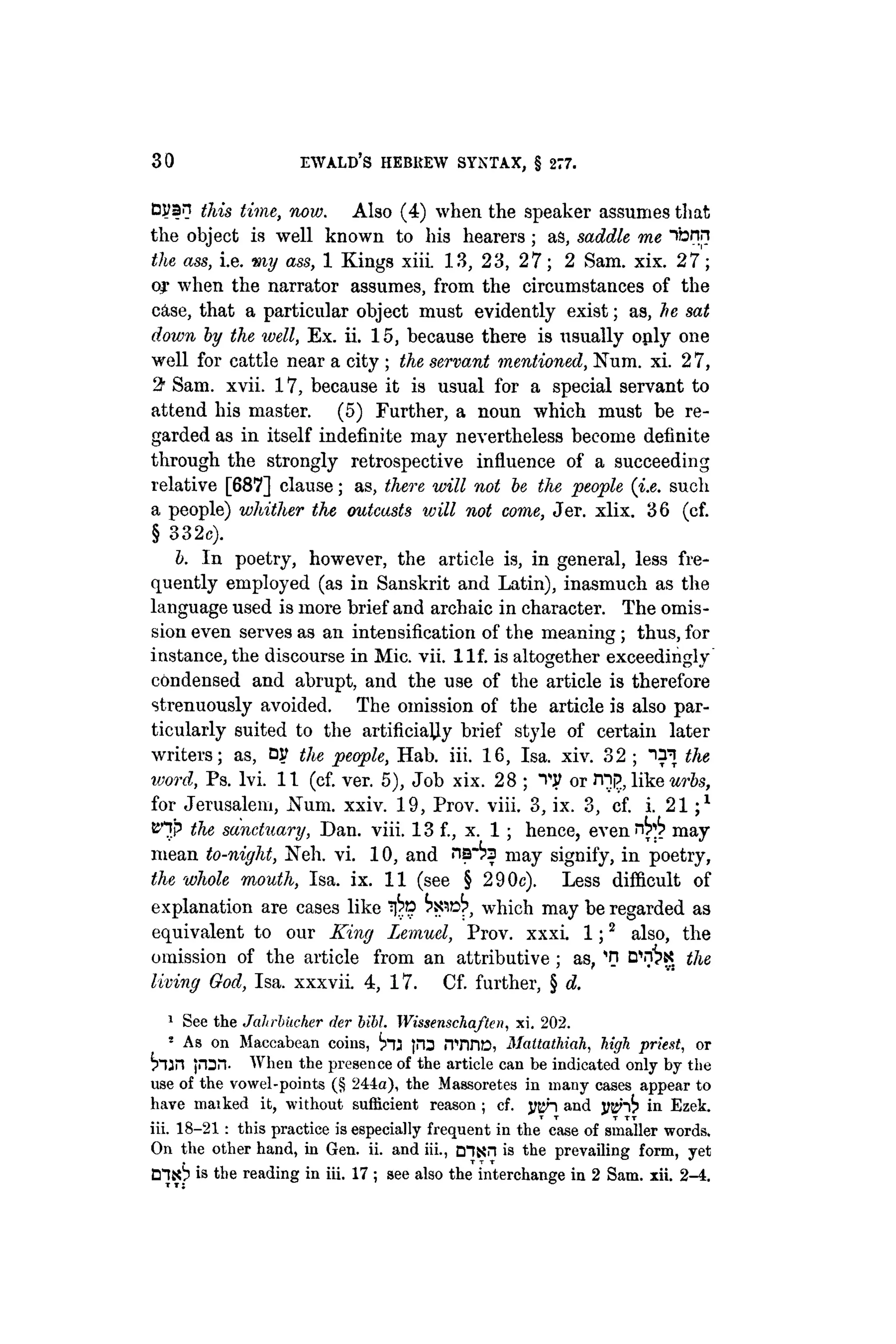 30 EWALD'S HEBREW SYNTAX, § 277.
Cyan this time, now. Also (4) when the speaker assumes that
the object is well known to his hearers; as, saddle me "ibnn
the ass, i.e. my ass, 1 Kings xiii. 13, 23, 27; 2 Sam. xix. 27;
of when the narrator assumes, from the circumstances of the
c&se, that a particular object must evidently exist; as, he sat
down by the well, Ex. ii. 15, because there is usually oply one
well for cattle near a city ; the servant mentioned, Num. xi. 2 7,
2• Sam. xvii. 17, because it is usual for a special servant to
attend his master. (5) Further, a noun which must be re-
garded as in itself indefinite may nevertheless become definite
through the strongly retrospective influence of a succeeding
relative [687] clause; as, there will not be the people (i.e. such
a people) whither the outcasts will not come, Jer. xlix. 36 (cf.
§ 332c).
b. In poetry, however, the article is, in general, less fre-
quently employed (as in Sanskrit and Latin), inasmuch as the
language used is more brief and archaic in character. The omis-
sion even serves as an intensification of the meaning ; thus, for
instance, the discourse in Mic. vii. l l f . is altogether exceedingly
condensed and abrupt, and the use of the article is therefore
strenuously avoided. The omission of the article is also par-
ticularly suited to the artificially brief style of certain later
writers; as, DJ? the people, Hab. iii. 16, Isa. xiv. 32 ; the
word, Ps. lvi. 11 (cf. ver. 5), Job xix. 28 ; TP or rnp, like urbs,
for Jerusalem, Num. xxiv. 19, Prov. viii. 3, ix. 3, cf. i. 2 1 ; 1
KHp the sanctuary, Dan. viii. 13 f., x. 1; hence, even n ^ may
mean to-night, Neh. vi. 10, and ¡is"^ may signify, in poetry,
the whole mouth, Isa. ix. 11 (see § 290c). Less difficult of
explanation are cases like which may be regarded as
equivalent to our King Lemuel, Prov. xxxi. 1 ; 2
also, the
omission of the article from an attributive ; as, 'n D^K the
living God, Isa. xxxvii. 4, 17. Cf. further, § d.
1
See the Jahrbiicher der bibl. Wissenschaflen, xi. 202.
2
As on Maccabean coins, inj jm ¡TnriD, Mattathiah, high priest, or
h a n jron. When the presence of the article can be indicated only by the
use of the vowel-points (§ 244a), the Massoretes in many cases appear to
have maiked it, without sufficient reason ; cf. yah and m^fp in Ezek.
T T T TT
iii. 18-21 : this practice is especially frequent in the case of smaller words.
On the other hand, in Gen. ii. and iii., Dljjn is the prevailing form, yet
is the reading in iii. 17 ; see also the interchange in 2 Sam. xii. 2-4.
 
