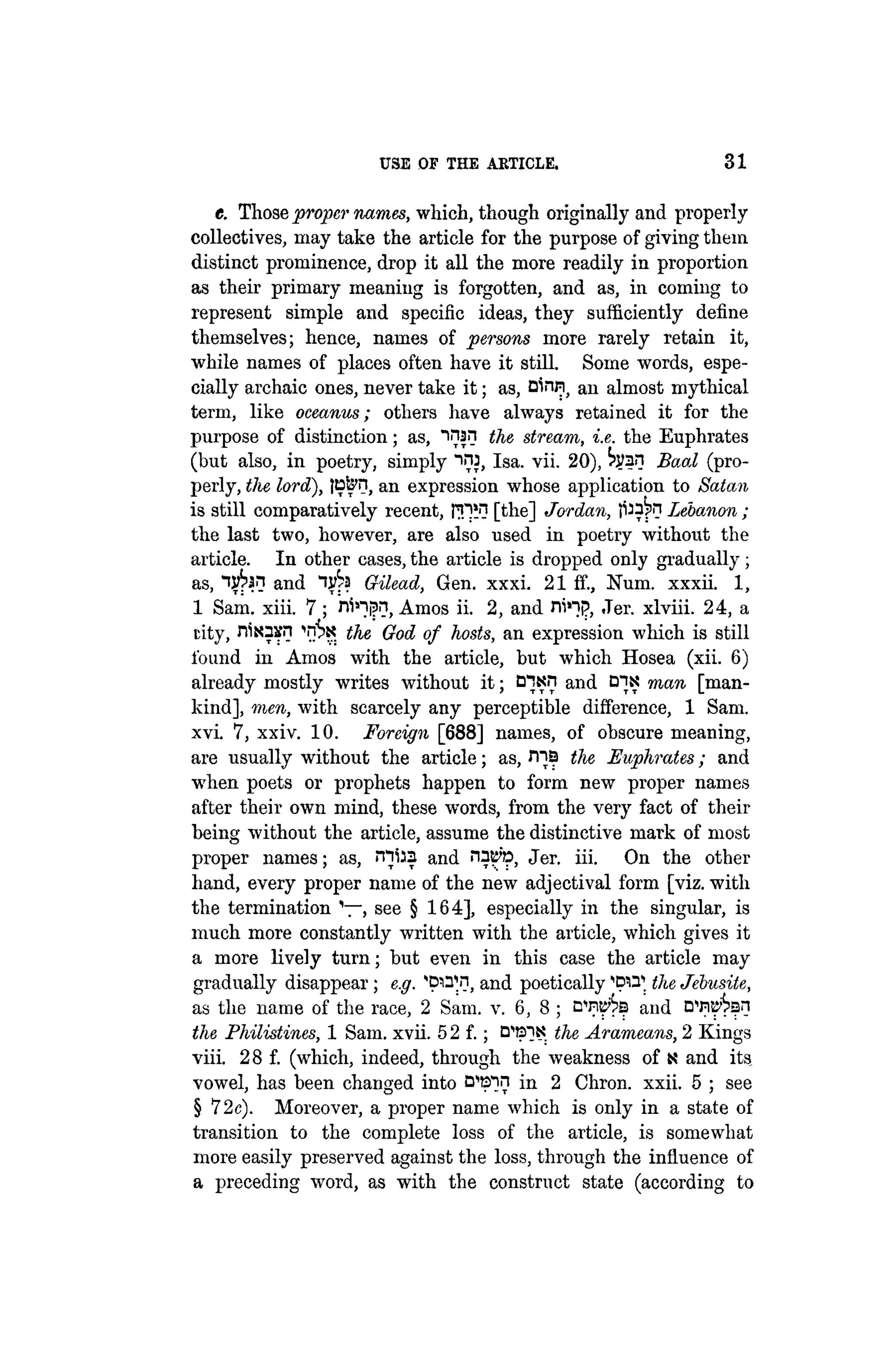 USE OF THE ARTICLE. 31
e. Those proper names, which, though originally and properly
collectives, may take the article for the purpose of giving them
distinct prominence, drop it all the more readily in proportion
as their primary meaning is forgotten, and as, in coming to
represent simple and specific ideas, they sufficiently define
themselves; hence, names of persons more rarely retain it,
while names of places often have it still. Some words, espe-
cially archaic ones, never take it; as, Dlnri) an almost mythical
term, like oceanus; others have always retained it for the
purpose of distinction; as, "i^an the stream, i.e. the Euphrates
(but also, in poetry, simply "»nj, Isa. vii. 20), hfan Baal (pro-
perly, the lord), tB&n, an expression whose application to Satan
is still comparatively recent, tlPM [the] Jordan, Lebanon;
the last two, however, are also used in poetry without the
article. In other cases, the article is dropped only gradually;
as, and Gilead, Gen. xxxi. 21 if., Num. xxxii. 1,
1 Sam. xiii. 7; n^ip?, Amos ii. 2, and ni»"}p, ,Ter. xlviii. 24, a
city, nisasn 'n^K the God of hosts, an expression which is still
found in Amos with the article, but which Hosea (xii. 6)
already mostly writes without it; and C
H
N man [man-
kind], men, with scarcely any perceptible difference, 1 Sam.
xvi. 7, xxiv. 10. Foreign [688] names, of obscure meaning,
are usually without the article; as, rna the Euphrates; and
when poets or prophets happen to form new proper names
after their own mind, these words, from the very fact of their
being without the article, assume the distinctive mark of most
proper names; as, rnfaa and nac'p, Jer. iii. On the other
hand, every proper name of the new adjectival form [viz. with
the termination , see § 164], especially in the singular, is
much more constantly written with the article, which gives it
a more lively turn; but even in this case the article may
gradually disappear; e.g. ^pi^ii, and poetically ^pirr the Jebusite,
as the name of the race, 2 Sam. v. 6, 8 ; DW^B and DW^an
the Philistines, 1 Sam. xvii. 5 2 f.; the Arameans, 2 Kings
viii. 28 f. (which, indeed, through the weakness of t? and its
vowel, has been changed into B ^ n in 2 Chron. xxii. 5 ; see
§ 72c). Moreover, a proper name which is only in a state of
transition to the complete loss of the article, is somewhat
more easily preserved against the loss, through the influence of
a preceding word, as with the construct state (according to
 