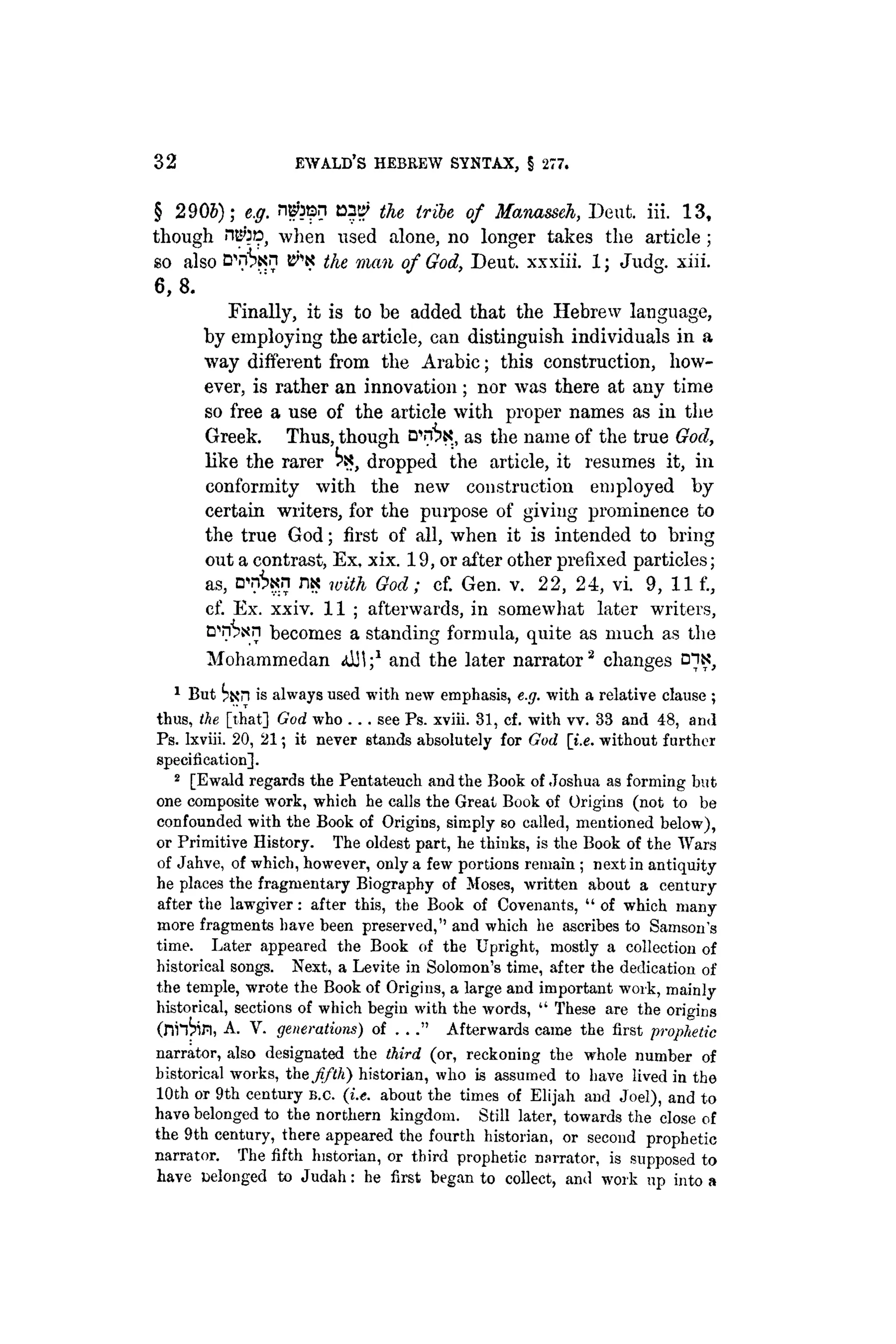 32 EWALD'S HEBREW SYNTAX, § 277.
§ 2 9 0 6 ) ; e.g. ngtosn ayy the tribe of Manasseh, Deut. iii. 1 3 ,
though ntto, when used alone, no longer takes the article ;
so also t^K the man of God, Deut. xxxiii. 1; Judg. xiii.
6, 8.
Finally, it is to be added that the Hebrew language,
by employing the article, can distinguish individuals in a
way different from the Arabic; this construction, how-
ever, is rather an innovation; nor was there at any time
so free a use of the article with proper names as in the
Greek. Thus, though as the name of the true God,
like the rarer ^ dropped the article, it resumes it, in
conformity with the new construction employed by
certain writers, for the purpose of giving prominence to
the true God; first of all, when it is intended to bring
out a contrast, Ex, xix. 19, or after other prefixed particles;
as, n - n ^ n m with God; cf. Gen. v. 2 2 , 2 4 , vi. 9, 1 1 f.,
cf. Ex. xxiv. 11 ; afterwards, in somewhat later writers,
cnSxn becomes a standing formula, quite as much as the
Mohammedan aJJI;1
and the later narrator2
changes
1
But tan is always used with new emphasis, e.g. with a relative clause ;
thus, the [that] God who . . . see Ps. xviii. 31, cf. with vv. 33 and 48, and
Ps. Ixviii. 20, 21; it never stands absolutely for God [i.e. without further
specification].
2
[Ewald regards the Pentateuch and the Book of Joshua as forming but
one composite work, which he calls the Great Book of Origins (not to be
confounded with the Book of Origins, simply so called, mentioned below),
or Primitive History. The oldest part, he thinks, is the Book of the Wars
of Jahve, of which, however, only a few portions remain ; next in antiquity
he places the fragmentary Biography of Moses, written about a century
after the lawgiver: after this, the Book of Covenants, " of which many
more fragments have been preserved," and which he ascribes to Samson's
time. Later appeared the Book of the Upright, mostly a collection of
historical songs. Next, a Levite in Solomon's time, after the dedication of
the temple, wrote the Book of Origins, a large and important work, mainly
historical, sections of which begin with the words, " These are the origins
(ni'&fl, A. V. generations) of . . ." Afterwards came the first prophetic
narrator, also designated the third (or, reckoning the whole number of
historical works, the fifth) historian, who is assumed to have lived in the
10th or 9th century B.C. (i.e. about the times of Elijah and Joel), and to
have belonged to the northern kingdom. Still later, towards the close of
the 9th century, there appeared the fourth historian, or second prophetic
narrator. The fifth historian, or third prophetic narrator, is supposed to
have belonged to Judah: he first began to collect, and work up into a
 