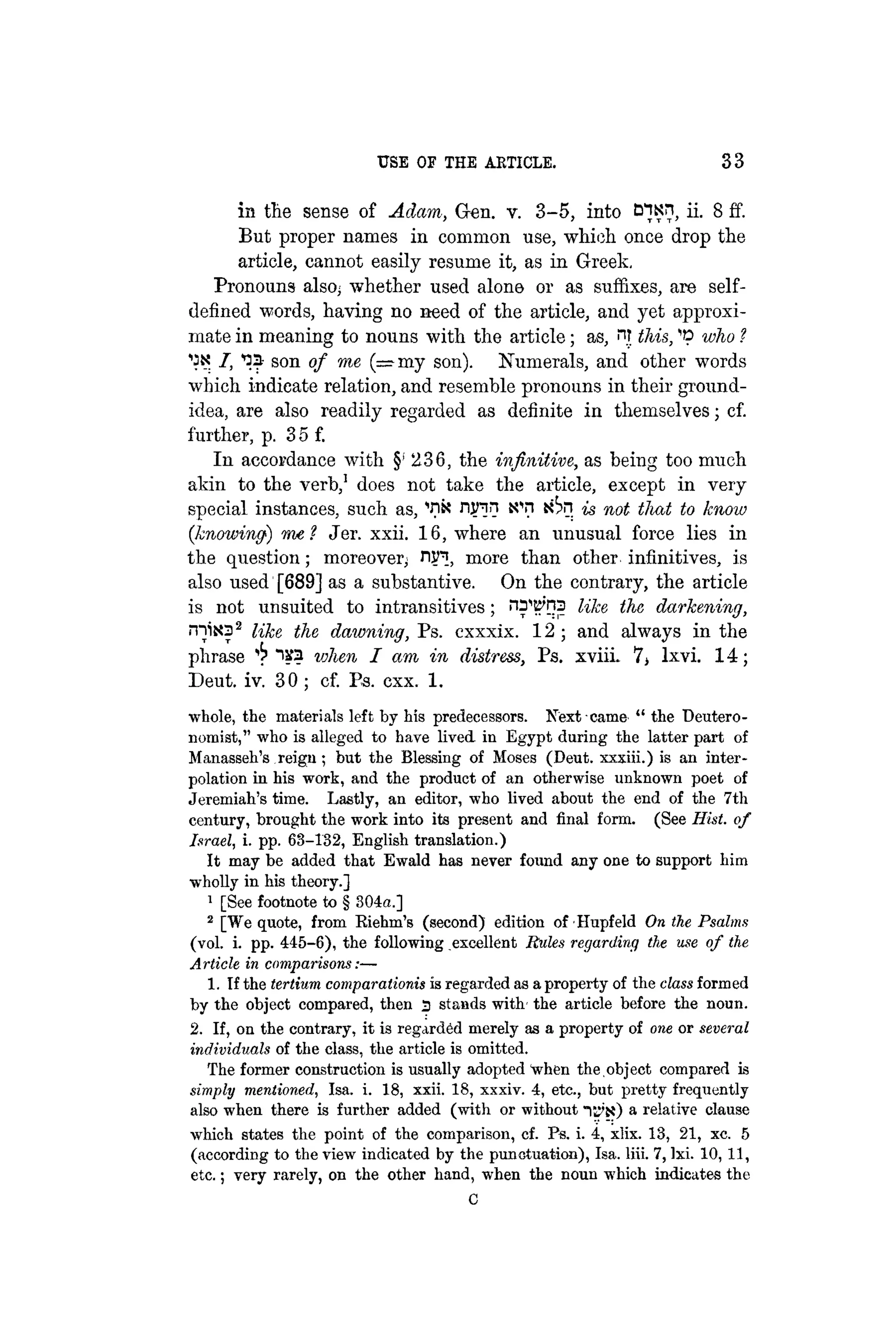 USE OF THE ARTICLE. 33
in the sense of Adam, Gen. v. 3-5, into Bisn, ii. 8 ff.
But proper names in common use, which once drop the
article, cannot easily resume it, as in Greek.
Pronouns also, whether used alone or as suffixes, are self-
defined words, having no need of the article, and yet approxi-
mate in meaning to nouns with the article; as, nr this, 'O who ?
"
O
X I, "OS son of me (=my son). Numerals, and other words
which indicate relation, and resemble pronouns in their ground-
idea, are also readily regarded as definite in themselves; cf.
further, p. 3 5 f.
In accordance with §' 236, the infinitive, as being too much
akin to the verb,1
does not take the article, except in very
special instances, such as, ""n« njnn iW i6n is not that to know
(knowing) me ? Jer. xxii. 16, where an unusual force lies in
the question; moreover, njn, more than other infinitives, is
also used [689] as a substantive. On the contrary, the article
is not unsuited to intransitives; HD^ns like, the darkening,
rnisca2
like the dawning, Ps. cxxxix. 12 ; and always in the
phrase ^ 1S3 vjlien I am in distress, Ps. xviii. 7, lxvi. 14;
Deut. iv. 30 ; cf. Pa. cxx. 1.
whole, the materials left by his predecessors. Next came " the Deutero-
nomist," who is alleged to have lived in Egypt during the latter part of
Manasseh's reign ; but the Blessing of Moses (Deut. xxxiii.) is an inter-
polation in his work, and the product of an otherwise unknown poet of
Jeremiah's time. Lastly, an editor, who lived about the end of the 7th
century, brought the work into its present and final form. (See Hist, of
Israel, i. pp. 68-132, English translation.)
It may be added that Ewald has never found any one to support him
wholly in his theory.]
1
[See footnote to § 304a.]
2
[We quote, from Eiehm's (second) edition of Hupfeld On the Psalms
(vol. i. pp. 445-6), the following excellent Rules regarding the use of the
Article in comparisons:—
1. If the tertium comparationis is regarded as a property of the class formed
by the object compared, then 3 stands with the article before the noun.
2. If, on the contrary, it is regarded merely as a property of one or several
individuals of the class, the article is omitted.
The former construction is usually adopted when the,object compared is
simply mentioned, Isa. i. 18, xxii. 18, xxxiv. 4, etc., but pretty frequently
also when there is further added (with or without TJ'K) a relative clause
which states the point of the comparison, cf. Ps. i. 4, xlix. 13, 21, xc. 5
(according to the view indicated by the punctuation), Isa. liii. 7, Ixi. 10, 11,
etc.; very rarely, on the other hand, when the noun which indicates the
C
 