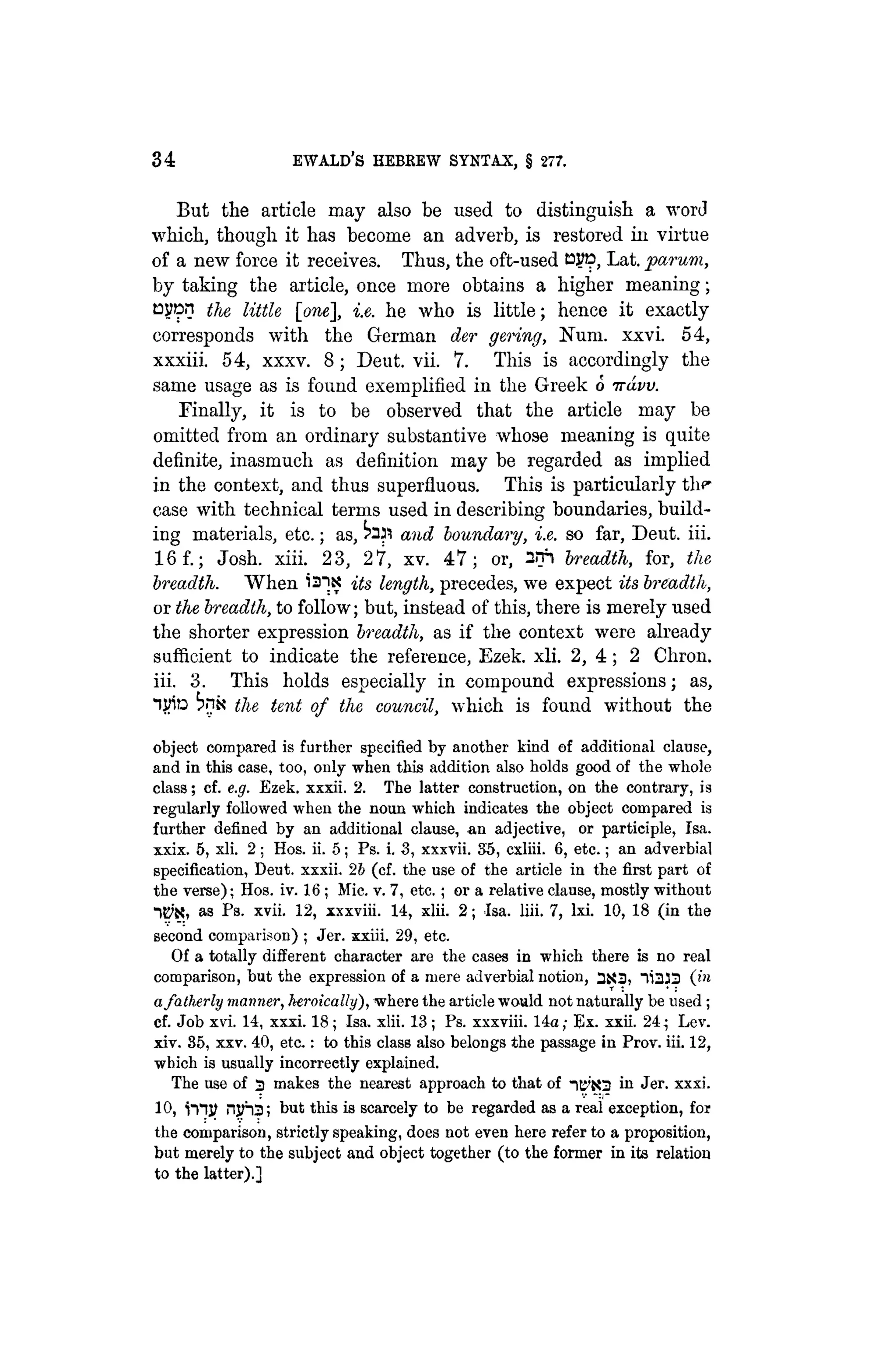 34 EWALD'S HEBREW SYNTAX, § 277.
But the article may also be used to distinguish a word
which, though it has become an adverb, is restored in virtue
of a new force it receives. Thus, the oft-used CJJD, Lat. parum,
by taking the article, once more obtains a higher meaning;
layon the little [one], i.e. he who is little; hence it exactly
corresponds with the German der gering, Num. xxvi. 54,
xxxiii. 54, xxxv. 8; Deut. vii. 7. This is accordingly the
same usage as is found exemplified in the Greek o irdvv.
Finally, it is to be observed that the article may be
omitted from an ordinary substantive whose meaning is quite
definite, inasmuch as definition may be regarded as implied
in the context, and thus superfluous. This is particularly the
case with technical terms used in describing boundaries, build-
ing materials, etc.; as, and boundary, i.e. so far, Deut. iii.
16f.; Josh. xiii. 23, 27, xv. 47; or, 2lfi breadth, for, the
breadth. When "31.x its length, precedes, we expect its breadth,
or the breadth, to follow; but, instead of this, there is merely used
the shorter expression breadth, as if the context were already
sufficient to indicate the reference, Ezek. xli. 2, 4 ; 2 Chron.
iii. 3. This holds especially in compound expressions; as,
life ^nk the tent of the council, which is found without the
object compared is further specified by another kind of additional clause,
and in this case, too, only when this addition also holds good of the whole
class; cf. e.g. Ezek. xxxii. 2. The latter construction, on the contrary, ia
regularly followed when the noun which indicates the object compared is
further defined by an additional clause, an adjective, or participle, Isa.
xxix. 5, xli. 2; Hos. ii. 5; Ps. i. 3, xxxvii. 35, cxliii. 6, etc.; an adverbial
specification, Deut. xxxii. 2b (cf. the use of the article in the first part of
the verse); Hos. iv. 16 ; Mic. v. 7, etc. ; or a relative clause, mostly without
as Ps- xvii. 12, xxxviii. 14, xlii. 2; Isa. liii. 7, lxi. 10, 18 (in the
second comparison) ; Jer. xxiii. 29, etc.
Of a totally different character are the cases in which there is no real
comparison, but the expression of a mere adverbial notion, 3X3, 11333 (in
afatherly manner, heroically), «where the article would not naturally be used ;
cf. Job xvi. 14, xxxi. 18; Isa. xlii. 13 ; Ps. xxxviii. 14a; Ex. xxii. 24; Lev.
xiv. 35, xxv. 40, eta : to this class also belongs the passage in Prov. iii. 12,
which is usually incorrectly explained.
The use of 3 makes the nearest approach to that of -iti'iO in Jer. xxxi.
10, i n j ? njiha; but this is scarcely to be regarded as a real exception, for
the comparison, strictly speaking, does not even here refer to a proposition,
but merely to the subject and object together (to the former in its relation
to the latter).]
 