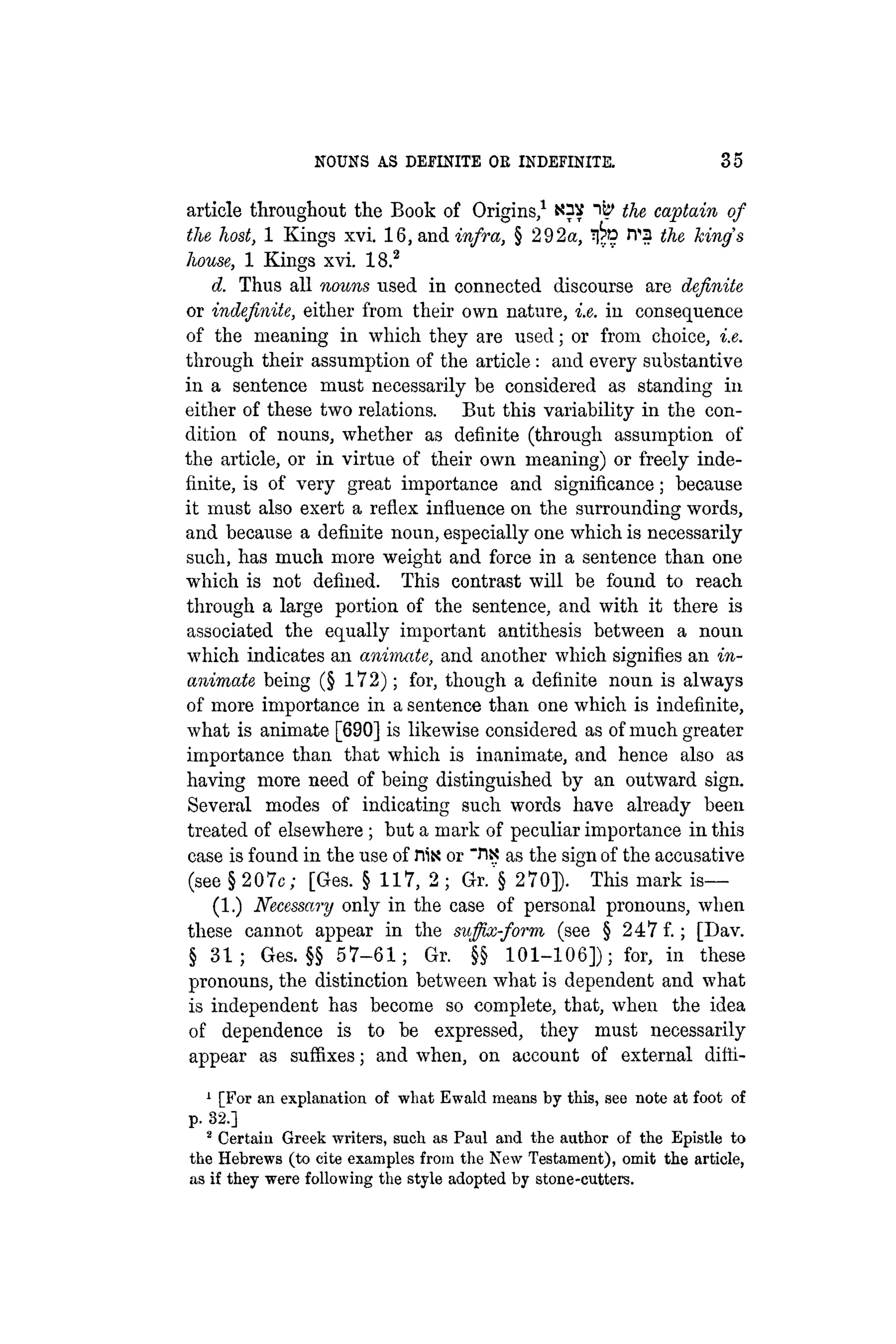 NOUNS AS DEFINITE OE INDEFINITE. 35
article throughout the Book of Origins,1 "i^ the captain of
the host, 1 Kings xvi. 16, and infra, § 292a, rra the kings
house, 1 Kings xvi. 18.2
d. Thus all nouns used in connected discourse are definite
or indefinite, either from their own nature, i.e. in consequence
of the meaning in which they are used; or from choice, i.e.
through their assumption of the article: and every substantive
in a sentence must necessarily be considered as standing in
either of these two relations. But this variability in the con-
dition of nouns, whether as definite (through assumption of
the article, or in virtue of their own meaning) or freely inde-
finite, is of very great importance and significance; because
it must also exert a reflex influence on the surrounding words,
and because a definite noun, especially one which is necessarily
such, has much more weight and force in a sentence than one
which is not defined. This contrast will be found to reach
through a large portion of the sentence, and with it there is
associated the equally important antithesis between a noun
which indicates an animate, and another which signifies an in-
animate being (§ 1 7 2 ) ; for, though a definite noun is always
of more importance in a sentence than one which is indefinite,
what is animate [690] is likewise considered as of much greater
importance than that which is inanimate, and hence also as
having more need of being distinguished by an outward sign.
Several modes of indicating such words have already been
treated of elsewhere; but a mark of peculiar importance in this
case is found in the use of His or "HX as the sign of the accusative
(see § 2 0 7 c ; [Ges. § 117, 2 ; Gr.'§ 270]). This mark i s —
(1.) Necessary only in the case of personal pronouns, when
these cannot appear in the suffix-form (see § 247 f.; [Dav.
§ 3 1 ; Ges. §§ 5 7 - 6 1 ; Gr. §§ 1 0 1 - 1 0 6 ] ) ; for, in these
pronouns, the distinction between what is dependent and what
is independent has become so complete, that, when the idea
of dependence is to be expressed, they must necessarily
appear as suffixes; and when, on account of external difti-
1 [For an explanation of what Ewald means by this, see note at foot of
p. 32.]
2 Certain Greek writers, such as Paul and the author of the Epistle to
the Hebrews (to cite examples from the New Testament), omit the article,
as if they were following the style adopted by stone-cutters.
 