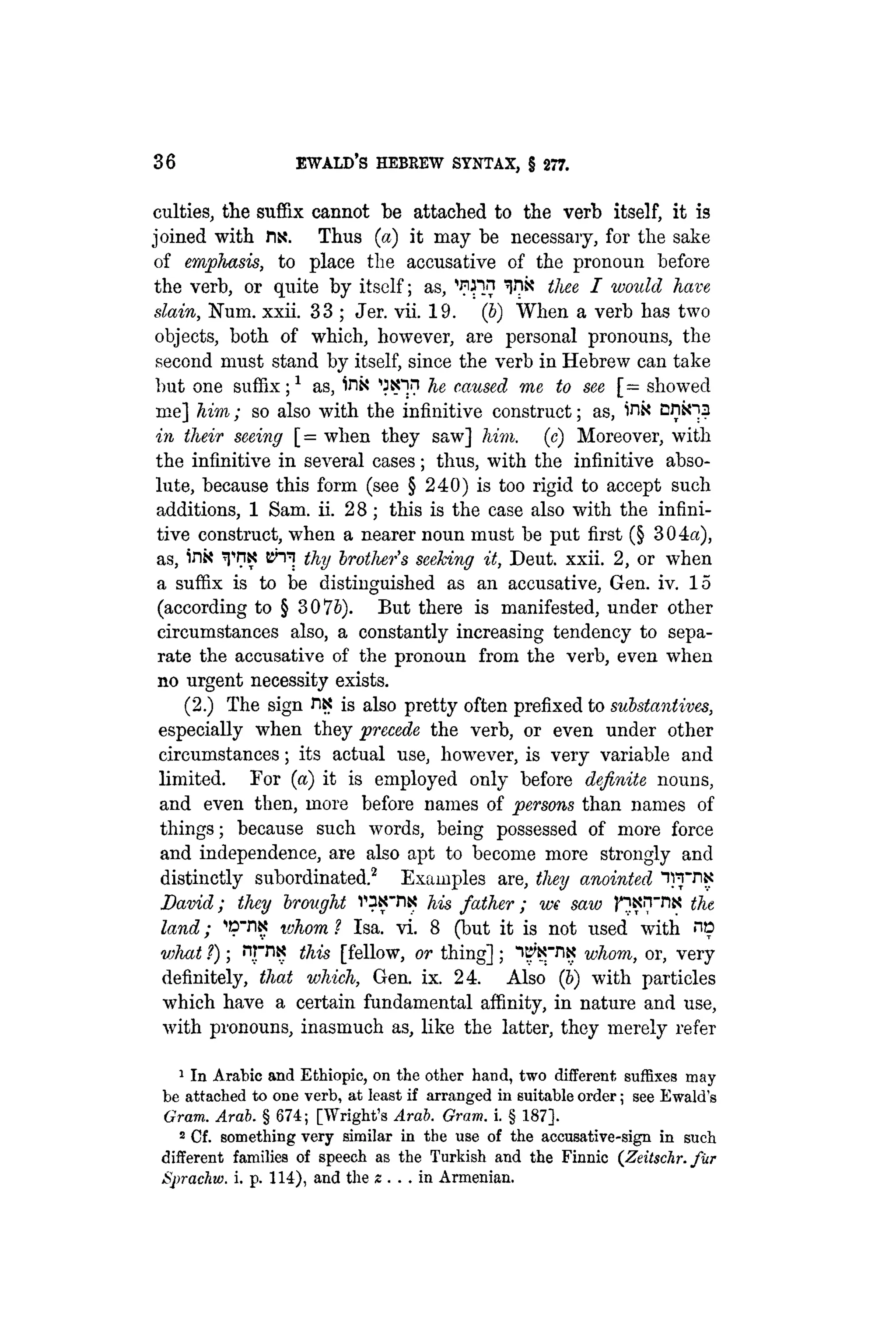 36 EWALD'S HEBREW SYNTAX, § 277.
culties, the suffix cannot be attached to the verb itself, it is
joined with fix. Thus (a) it may be necessary, for the sake
of emphasis, to place the accusative of the pronoun before
the verb, or quite by itself; as, ^IK thee I would have
slain, Num. xxii. 33 ; Jer. vii. 19. (b) When a verb has two
objects, both of which, however, are personal pronouns, the
second must stand by itself, since the verb in Hebrew can take
but one suffix;1 as, inx 'JK-in he caused me to see [= showed
me] him; so also with the infinitive construct; as, inx ontoa
in their seeing [= when they saw] him. (e) Moreover, with
the infinitive in several cases; thus, with the infinitive abso-
lute, because this form (see § 240) is too rigid to accept such
additions, 1 Sam. ii. 28; this is the case also with the infini-
tive construct, when a nearer noun must be put first (§ 304a),
as, in« T™ Bh^ thy brother's seeking it, Deut. xxii. 2, or when
a suffix is to be distinguished as an accusative, Gen. iv. 15
(according to § 30 76). But there is manifested, under other
circumstances also, a constantly increasing tendency to sepa-
rate the accusative of the pronoun from the verb, even when
no urgent necessity exists.
(2.) The sign ns is also pretty often prefixed to substantives,
especially when they -precede the verb, or even under other
circumstances; its actual use, however, is very variable and
limited. For (a) it is employed only before definite nouns,
and even then, more before names of persons than names of
things; because such words, being possessed of more force
and independence, are also apt to become more strongly and
distinctly subordinated.2 Examples are, they anointed "iwtin
David; they brought vaKTlK his father; we saw pxnviN the
land; ^DTIK whom ? Isa. vi. 8 (but it is not used with no
what ?); nrnN this [fellow, or thing] ; IB'NTIX whom, or, very
definitely, that which, Gen. ix. 24. Also (b) with particles
which have a certain fundamental affinity, in nature and use,
with pronouns, inasmuch as, like the latter, they merely refer
1 In Arabic and Ethiopie, on the other hand, two different, suffixes may
be attached to one verb, at least if arranged in suitable order; see Ewald's
Gram. Arab. § 674; [Wright's Arab. Gram. i. § 187].
2 Cf. something very similar in the use of the accusative-sign in such
different families of speech as the Turkish and the Finnic (Zeitschr. fur
Sprachw. i. p. 114), and the z . . . in Armenian.
 