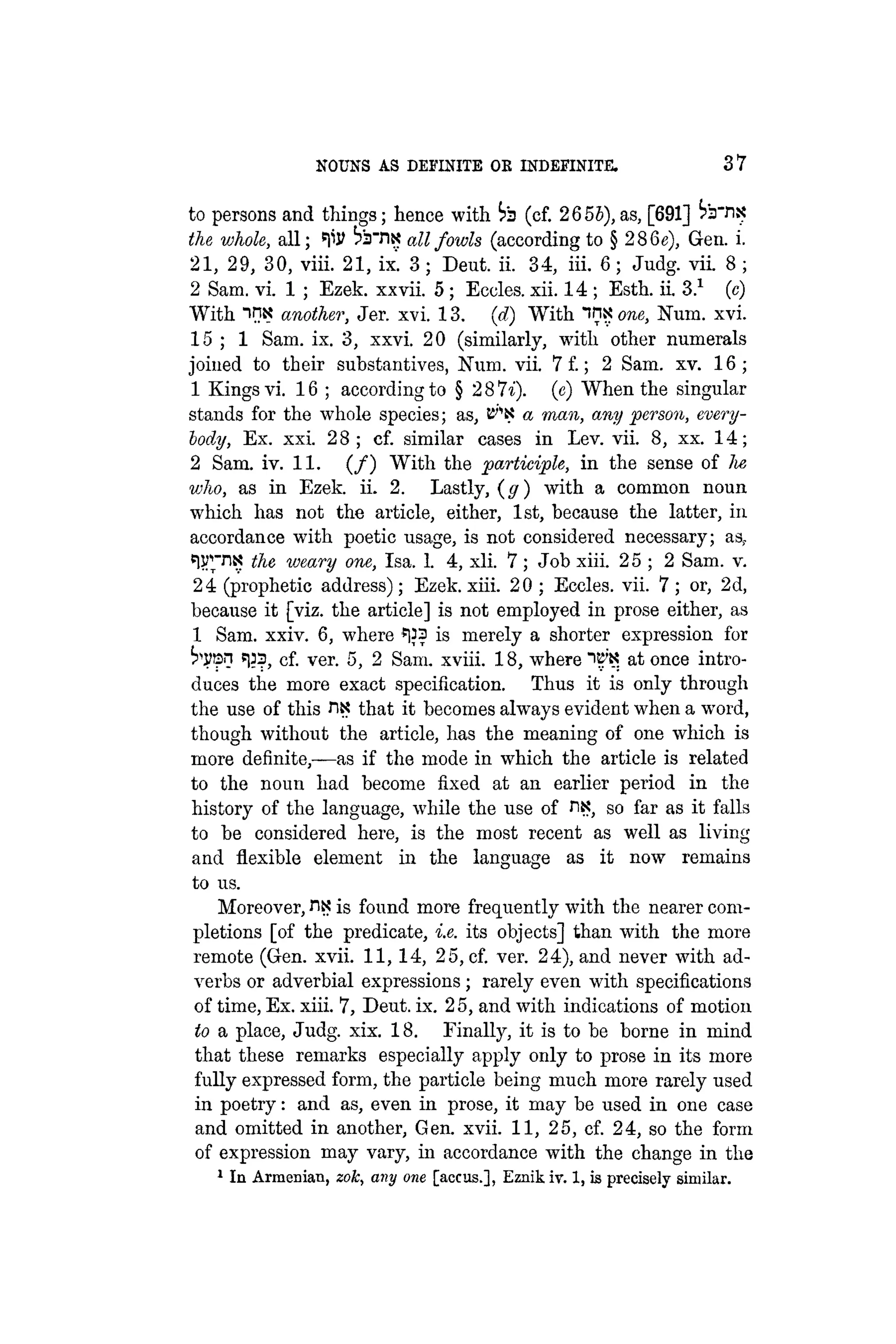 NOUNS AS DEFINITE OE INDEFINITE. 37
to persons and things; hence with i>3 (cf. 2655),as, [691]
the whole, all; ^iJ? all fowls (according to § 286e), Gen. i.
21, 29, 30, viii. 21, ix. 3; Deut. ii. 34, iii. 6; Judg. vii. 8 ;
2 Sam. vi. 1 ; Ezek. xxvii. 5 ; Eccles. xii. 14 ; Esth. ii. 3.1
(c)
With in« another, Jer. xvi. 13. (d) With "tnx one, Num. xvi.
15 ; 1 Sam. ix. 3, xxvi. 20 (similarly, with other numerals
joined to their substantives, Num. vii. 7 £; 2 Sam. xv. 16;
1 Kings vi. .16 ; according to § 2 8 7i). (e) When the singular
stands for the whole species; as, E^K a man, any person, every-
body, Ex. xxi. 28; cf. similar cases in Lev. vii. 8, xx. 14;
2 Sam. iv. 11. ( / ) With the participle, in the sense of lie
who, as in Ezek. ii. 2. Lastly, {g) with a common noun
which has not the article, either, 1st, because the latter, in
accordance with poetic usage, is not considered necessary; as?
e
l??rri
? w m r
y one
> Isa- 1- 4, xli. 7 ; Job xiii. 25 ; 2 Sam. v.
24 (prophetic address); Ezek. xiii. 20 ; Eccles. vii. 7 ; or, 2d,
because it [viz. the article] is not employed in prose either, as
1 Sam. xxiv. 6, where *)}3 is merely a shorter expression for
«133, cf. ver. 5, 2 Sam. xviii. 18, where itf'K at once intro-
duces the more exact specification. Thus it is only through
the use of this HK that it becomes always evident when a word,
though without the article, has the meaning of one which is
more definite,—as if the mode in which the article is related
to the noun had become fixed at an earlier period in the
history of the language, while the use of n*?, so far as it falls
to be considered here, is the most recent as well as living
and flexible element in the language as it now remains
to us.
Moreover, ntjt is found more frequently with the nearer com-
pletions [of the predicate, i.e. its objects] than with the more
remote (Gen. xvii. 11,14, 25, cf. ver. 24), and never with ad-
verbs or adverbial expressions; rarely even with specifications
of time, Ex. xiii. 7, Deut. ix. 25, and with indications of motion
to a place, Judg. xix. 18. Finally, it is to be borne in mind
that these remarks especially apply only to prose in its more
fully expressed form, the particle being much more rarely used
in poetry: and as, even in prose, it may be used in one case
and omitted in another, Gen. xvii. 11, 25, cf. 24, so the form
of expression may vary, in accordance with the change in the
1
In Armenian, zoic, any one [accus.], Eznik iv. 1, is precisely similar.
 