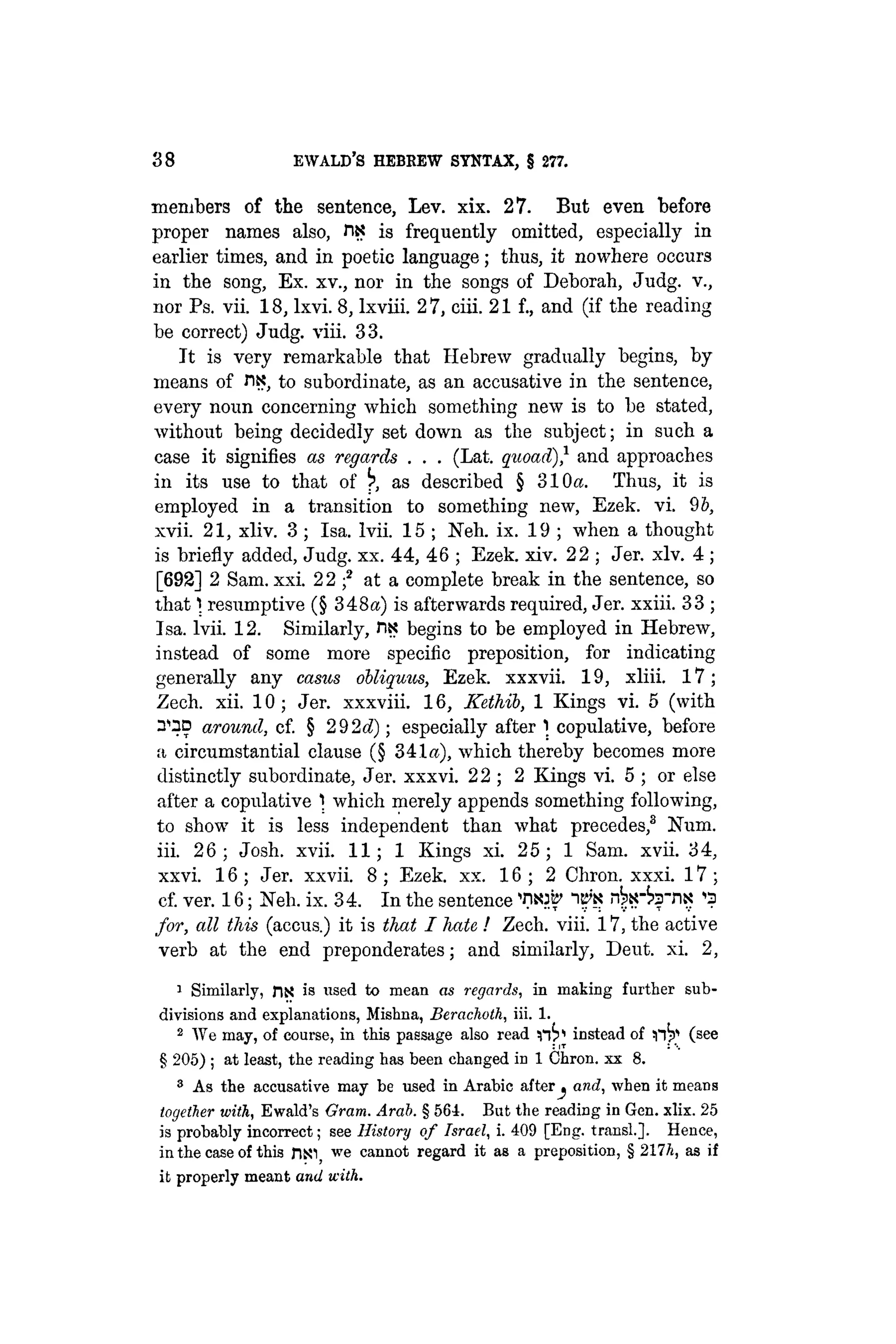 38 EWALD'S HEBREW SYNTAX, § 277.
members of the sentence, Lev. xix. 27. But even before
proper names also, fix is frequently omitted, especially in
earlier times, and in poetic language; thus, it nowhere occurs
in the song, Ex. xv., nor in the songs of Deborah, Judg. v.,
nor Ps. vii. 18, lxvi. 8, Ixviii. 2 7, ciii. 21 f., and (if the reading
be correct) Judg. viii. 33.
It is very remarkable that Hebrew gradually begins, by
means of nx, to subordinate, as an accusative in the sentence,
every noun concerning which something new is to be stated,
without being decidedly set down as the subject; in such a
case it signifies as regards . . . (Lat. quoad)} and approaches
in its use to that of ^ as described § 310a. Thus, it is
employed in a transition to something new, Ezek. vi. 96,
xvii. 21, xliv. 3; Isa. lvii. 15 ; Neh. ix. 19 ; when a thought
is briefly added, Judg. xx. 44, 46 ; Ezek. xiv. 22 ; Jer. xlv. 4 ;
[692] 2 Sam. xxi. 2 2 f at a complete break in the sentence, so
that 1 resumptive (§ 348«) is afterwards required, Jer. xxiii. 33 ;
Isa. lvii. 12. Similarly, riK begins to be employed in Hebrew,
instead of some more specific preposition, for indicating
generally any casus obliquus, Ezek. xxxvii. 19, xliii. 17;
Zech. xii. 10 ; Jer. xxxviii. 16, Kethib, 1 Kings vi. 5 (with
n^D around, cf. § 2 9 2d); especially after 1 copulative, before
a circumstantial clause (§ 341«), which thereby becomes more
distinctly subordinate, Jer. xxxvi. 22 ; 2 Kings vi. 5 ; or else
after a copulative 1 which merely appends something following,
to show it is less independent than what precedes,3
Num.
iii. 26; Josh. xvii. 11; 1 Kings xi. 25; 1 Sam. xvii. 34,
xxvi. 16 ; Jer. xxvii. 8 ; Ezek. xx. 16 ; 2 Chron. xxxi. 17 ;
cf. ver. 16; Neli. ix. 34. In the sentence 'nsw "ili'X T3
for, all this (accus.) it is that I hate ! Zech. viii. 17, the active
verb at the end preponderates; and similarly, Deut. xi. 2,
1
Similarly, riX is used to mean as regards, in making further sub-
divisions and explanations, Mishna, Berachoth, iii. 1.
2
We may, of course, in this passage also read 1 instead of (see
§ 205) ; at least, the reading has been changed in 1 Chron. xx 8.
8
As the accusative may be used in Arabic after^ and, when it means
together with, Ewald's Gram. Arab. § 561. But the reading in Gen. xlix. 25
is probably incorrect; see History of Israel, i. 409 [Eng. transl.]. Hence,
in the case of this JiNl we cannot regard it as a preposition, § 217/i, as if
it properly meant and with.
 