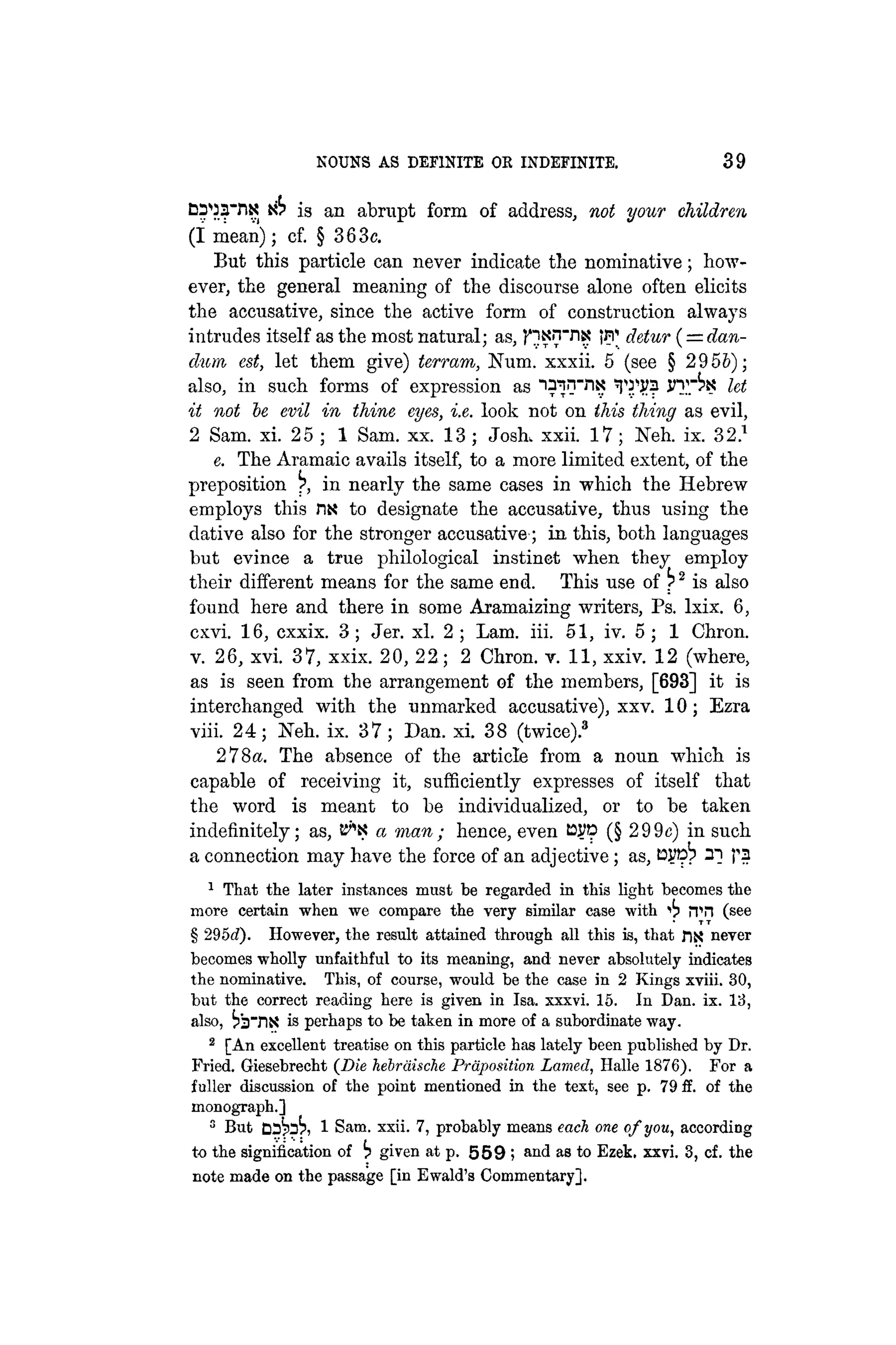 NOUNS AS DEFINITE OK INDEFINITE. 39
DS'OaViK iib is an abrupt form of address, not your children
(I mean); cf. § 363c.
But this particle can never indicate the nominative; how-
ever, the general meaning of the discourse alone often elicits
the accusative, since the active form of construction always
intrudes itself as the most natural; as, fiKnviK detur (= dan-
dum, est, let them give) terram, Num. xxxii. 5 (see § 2956);
also, in such forms of expression as i^l1
""1
"1
? TJ.11
?? JT."^ let
it not be evil in thine eyes, i.e. look not on this thing as evil,
2 Sam. xi. 25 ; 1 Sam. xx. 13 ; Josk xxii. 17; Neh. ix. 32.1
e. The Aramaic avails itself, to a more limited extent, of the
preposition r>, in nearly the same cases in which the Hebrew
employs this nx to designate the accusative, thus using the
dative also for the stronger accusative; in this, both languages
but evince a true philological instinet when they employ
their different means for the same end. This use of ^2
is also
found here and there in some Aramaizing writers, Ps. lxix. 6,
cxvi. 16, cxxix. 3; Jer. xl. 2 ; Lam. iii. 51, iv. 5 ; 1 Chron.
v. 26, xvi. 37, xxix. 20, 22; 2 Chron. v. 11, xxiv. 12 (where,
as is seen from the arrangement of the members, [693] it is
interchanged with the unmarked accusative), xxv. 10; Ezra
viii. 24; Neh. ix. 37; Dan. xi. 38 (twice).3
278«. The absence of the article from a noun which is
capable of receiving it, sufficiently expresses of itself that
the word is meant to be individualized, or to be taken
indefinitely; as, a man; hence, even tsyp (§ 299c) in such
a connection may have the force of an adjective; as, tOTpb 2] pa
1
That the later instances must be regarded in this light becomes the
more certain when we compare the very similar case with "
>
i
> ¡Til (see
§ 295d). However, the result attained through all this is, that fix neyer
becomes wholly unfaithful to its meaning, and never absolutely indicates
the nominative. This, of course, would be the case in 2 Kings xviii. 30,
but the correct reading here is given in Isa. xxxvi. 15. In Dan. ix. 13,
also, is'sTiS is perhaps to be taken in more of a subordinate way.
2
[An excellent treatise on this particle has lately been published by Dr.
Fried. Giesebrecht (Die hebräische Präposition Lamed, Halle 1876). For a
fuller discussion of the point mentioned in the text, see p. 79 ff. of the
monograph.]
5
But DD^oK 1 Sam. xxii. 7, probably means each one of you, according
to the signification of b given at p. 5 5 9 ; and as to Ezek. xxvi. 3, cf. the
note made on the passage [in Ewald's Commentary].
 