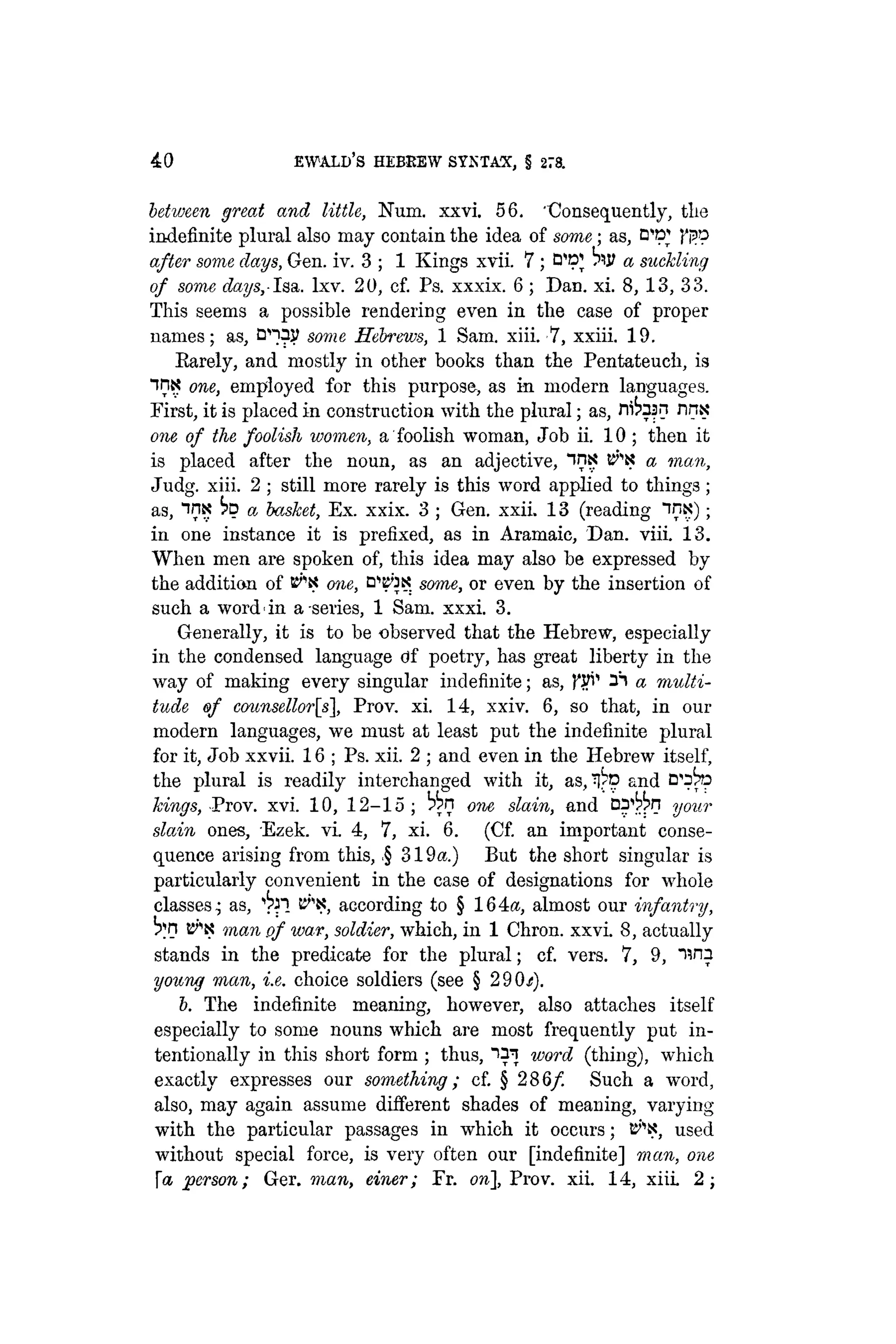40 EWALD'S HEBKEW SYNTAX, § 278.
between great and little, Num. xxvi. 56. "Consequently, the
indefinite plural also may contain the idea of some; as, D"»^
after some clays, Gen. iv. 3 ; 1 Kings xvii. 7 ; t W a suckling
of some days,Isa. lxv. 20, cf. Ps. xxxix. 6 ; Dan. xi. 8,13, 33.
This seems a possible rendering even in the case of proper
names; as, D^V some Hebrews, 1 Sam. xiii. 7, xxiii. 19.
Earely, and mostly in other books than the Pentateuch, is
int? one, employed for this purpose, as in modern languages.
First, it is placed in construction with the plural; as, ni^asn nnx
one of the foolish women, a foolish woman, Job ii. 10 ; then it
is placed after the noun, as an adjective, "in?? t^K a man,
Judg. xiii. 2 ; still more rarely is this word applied to things;
as, inx bp a basket, Ex. xxix. 3 ; Gen. xxii. 13 (reading inx);
in one instance it is prefixed, as in Aramaic, Dan. viii. 13.
When men are spoken of, this idea may also be expressed by
the addition of t^N one, B^K some, or even by the insertion of
such a word*in a series, 1 Sam. xxxi. 3.
Generally, it is to be observed that the Hebrew, especially
in the condensed language of poetry, has great liberty in the
way of making every singular indefinite; as, fyi1
a multi-
tude of counsellor[s, Prov. xi. 14, xxiv. 6, so that, in our
modern languages, we must at least put the indefinite plural
for it, Job xxvii. 16 ; Ps. xii. 2 ; and even in the Hebrew itself,
the plural is readily interchanged with it, as, ^ p and
kings, Prov. xvi. 10, 12-15 ; one slain, and your
slain ones, Ezek. vi. 4, 7, xi. 6. (Cf. an important conse-
quence arising from this, ,§ 319a.) But the short singular is
particularly convenient in the case of designations for whole
classes: as, t^K, according to § 164a, almost our infantry,
B^K man of war, soldier, which, in 1 Chron. xxvi. 8, actually
stands in the predicate for the plural; cf. vers. 7, 9, una
young man, i.e. choice soldiers (see § 290.;).
b. The indefinite meaning, however, also attaches itself
especially to some nouns which are most frequently put in-
tentionally in this short form ; thus, "i^J word (thing), which
exactly expresses our something; cf. § 286/ Such a word,
also, may again assume different shades of meaning, varying
with the particular passages in which it occurs; used
without special force, is very often our [indefinite] man, one
[a person; Ger. man, einer; Fr. on], Prov. xii. 14, xiii 2;
 