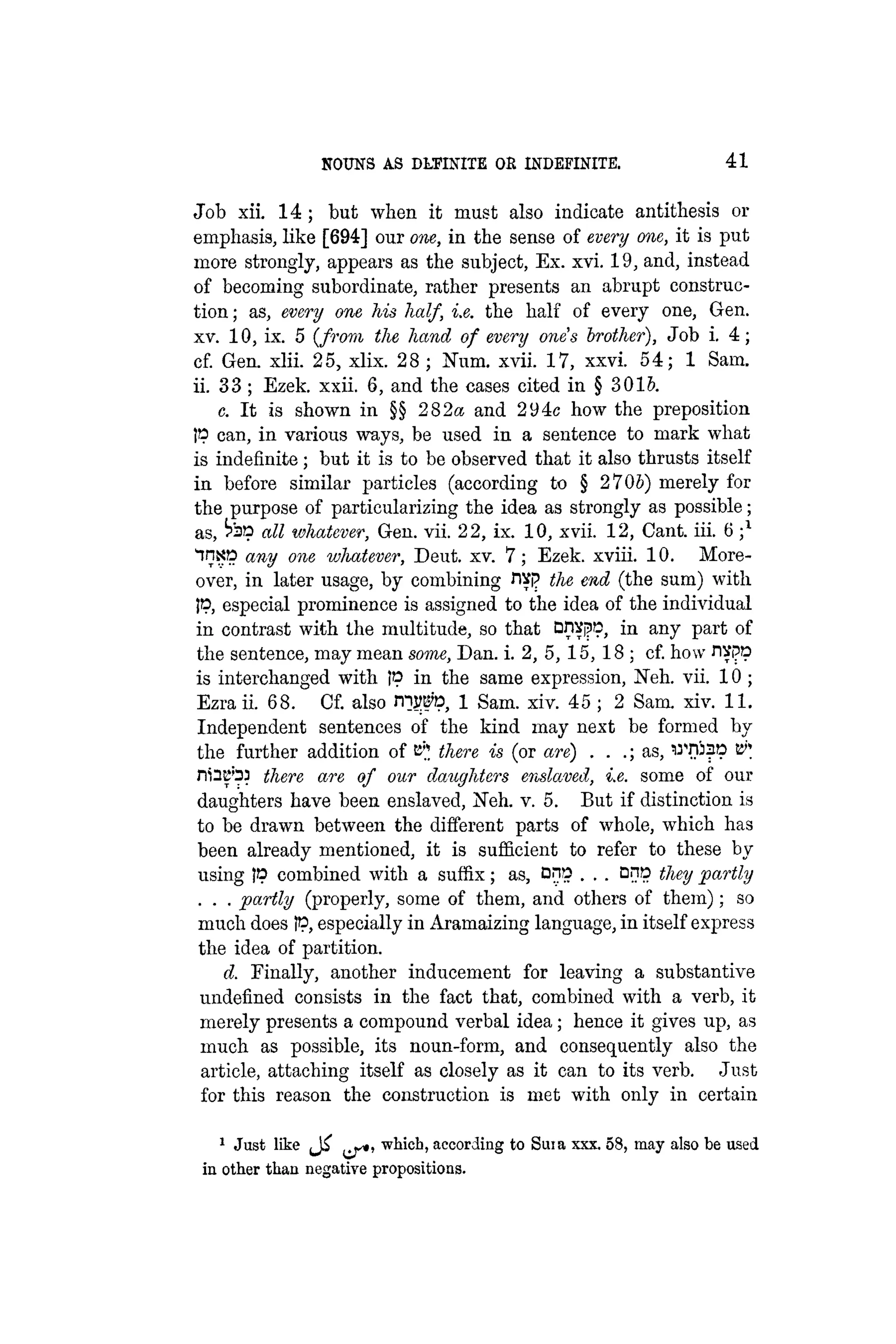 NOUNS AS DLTTsTfE OR INDEFINITE. 41
Job xii. 14 ; but when it must also indicate antithesis or
emphasis, like [694] our one, in the sense of every one, it is put
more strongly, appears as the subject, Ex. xvi. 19, and, instead
of becoming subordinate, rather presents an abrupt construc-
tion ; as, every one his half, i.e. the half of every one, Gen.
xv. 10, ix. 5 ( f r o m the hand of every one's brother), Job i. 4 ;
cf. Gen. xlii. 25, xlix. 28 ; Num. xvii. 17, xxvi. 54; 1 Sam.
ii. 33 ; Ezek. xxii. 6, and the cases cited in § 3015.
c. It is shown in §§ 282« and 294c how the preposition
JP can, in various ways, be used in a sentence to mark what
is indefinite; but it is to be observed that it also thrusts itself
in before similar particles (according to § 2 70S) merely for
the purpose of particularizing the idea as strongly as possible;
as, all whatever, Gen. vii. 22, ix. 10, xvii. 12, Cant. iii. 6 ;
inxp any one whatever, Deut. xv. 7; Ezek. xviii. 10. More-
over, in later usage, by combining nsp the end (the sum) with
IP, especial prominence is assigned to the idea of the individual
in contrast with the multitude, so that on^i?1
?. in a n
y Pa r t
the sentence, may mean some, Dan. i. 2, 5, 15, 18 ; cf. how JWP
is interchanged with IP in the same expression, Xeh. vii. 10 ;
Ezra ii. 68. Cf. also rnjrefo, 1 Sam. xiv. 45 ; 2 Sam. xiv. 11.
Independent sentences of the kind may next be formed by
the further addition of t^ there is (or are) . . .; as, WHiap E"
niHB'33 there are of our daughters enslaved, i.e. some of our
daughters have been enslaved, Neh. v. 5. But if distinction is
to be drawn between the different parts of whole, which has
been already mentioned, it is sufficient to refer to these by
using !P combined with a suffix; as, Dnp . . . Dnp they partly
. . . partly (properly, some of them, and others of them); so
much does IP, especially in Aramaizing language, in itself express
the idea of partition.
d. Finally, another inducement for leaving a substantive
undefined consists in the fact that, combined with a verb, it
merely presents a compound verbal idea; hence it gives up, as
much as possible, its noun-form, and consequently also the
article, attaching itself as closely as it can to its verb. Just
for this reason the construction is met with only in certain
1
Just like ^js*, which, according to Suia xxx. 58, may also be used
in other than negative propositions.
 