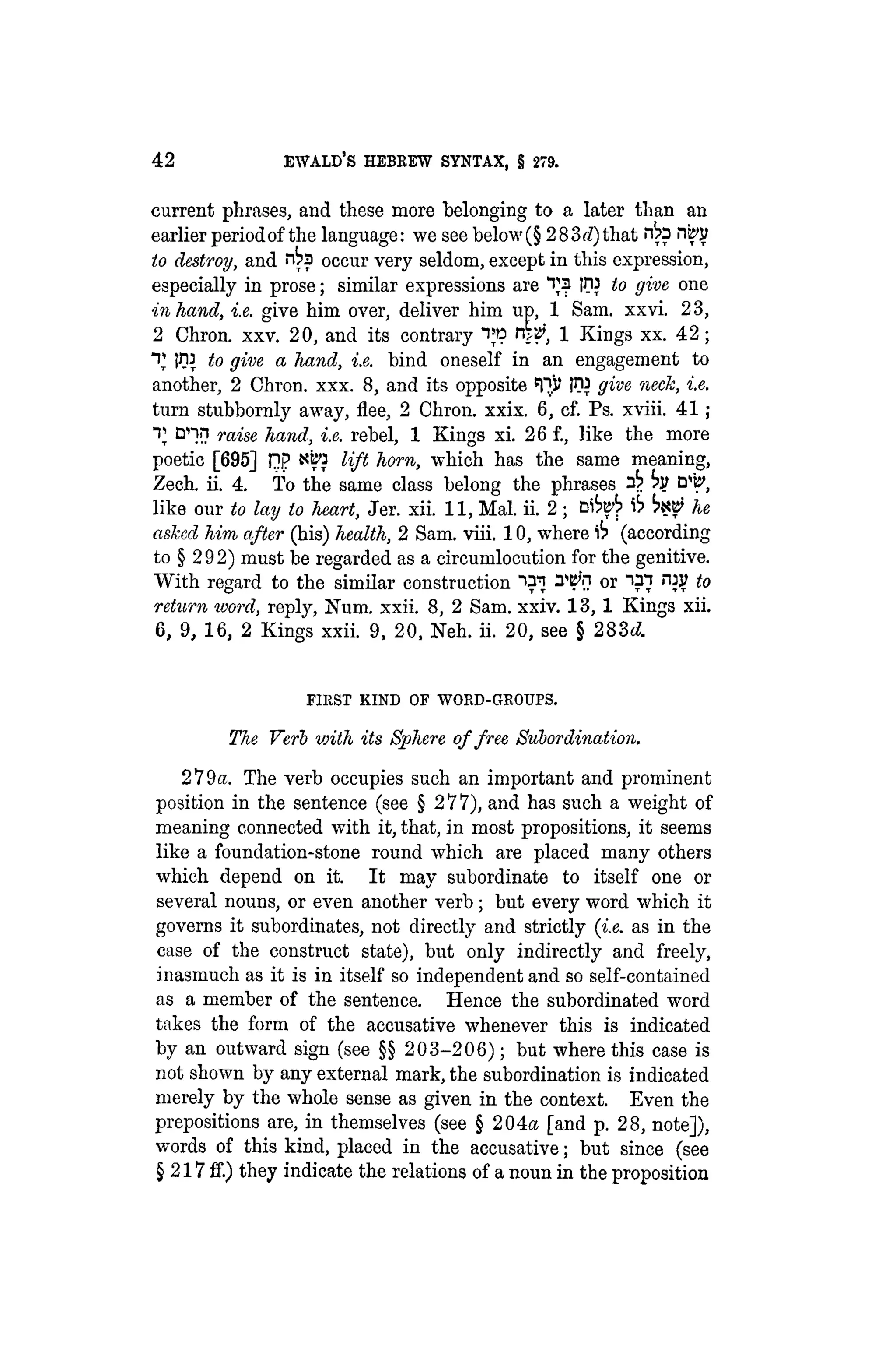 4 2 EWALD'S HEBREW SYNTAX, § 279.
current phrases, and these more belonging to a later than an
earlier period of the language: we see below (§ 28 3d) that nB>y
to destroy, and tbs occur very seldom, except in this expression,
especially in prose; similar expressions are T3 ¡nj to give one
in hand, i.e. give him over, deliver him up, 1 Sam. xxvi. 23,
2 Chron. xxv. 20, and its contrary "TO fyf, 1 Kings xx. 42;
T }n: to give a hand, i.e. bind oneself in an engagement to
another, 2 Chron. xxx. 8, and its opposite I0J give neck, i.e.
turn stubbornly away, flee, 2 Chron. xxix. 6, cf. Ps. xviii. 41 ;
T nnn raise hand, i.e. rebel, 1 Kings xi. 26 f., like the more
poetic [695] Hp Nfi lift horn, which has the same meaning,
Zech. ii. 4. To the same class belong the phrases ^
like our to lay to heart, Jer. xii. 11, Mai. ii. 2; Dii'B'i' ft W he
asked him after (his) health, 2 Sam. viii. 10, where ft (according
to § 292) must be regarded as a circumlocution for the genitive.
With regard to the similar construction "W TEVi 0 r "i:n to
return word, reply, Num. xxii. 8, 2 Sam. xxiv. 13,1 Kings xii.
6, 9, 16, 2 Kings xxii. 9, 20, Neh. ii. 20, see § 283d.
FIRST KIND OF WORD-GROUPS.
The Verb vnth its Sphere of free Subordination.
279«. The verb occupies such an important and prominent
position in the sentence (see § 277), and has such a weight of
meaning connected with it, that, in most propositions, it seems
like a foundation-stone round which are placed many others
which depend on it. It may subordinate to itself one or
several nouns, or even another verb; but every word which it
governs it subordinates, not directly and strictly {i.e. as in the
case of the construct state), but only indirectly and freely,
inasmuch as it is in itself so independent and so self-contained
as a member of the sentence. Hence the subordinated word
takes the form of the accusative whenever this is indicated
by an outward sign (see §§ 203-206); but where this case is
not shown by any external mark, the subordination is indicated
merely by the whole sense as given in the context. Even the
prepositions are, in themselves (see § 204« [and p. 28, note]),
words of this kind, placed in the accusative; but since (see
§217 ff.) they indicate the relations of a noun in the proposition
 